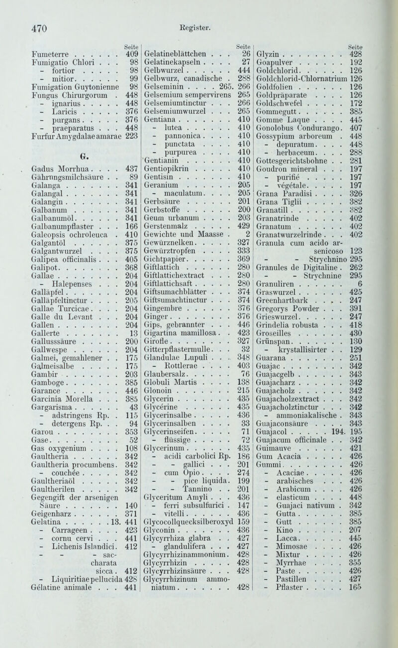 Seite Furaeterre 409 Fumigatio Chlori ... 98 - fortior 98 - mitior 99 Fumigation Guytonienne 98 Fungus Chirurgorum . 448 - ignarius 448 - Lands 376 - purgans 376 - praeparatus . . . 448 Furfur Amygdalae amarae 223 G. Gadus Morrhua.... 437 Gahrnngsmilchsaure . . 89 Galanga 341 Galangal 341 Galangin 341 Galbanum 341 Galbanumdl 341 Galbanumpflaster ... 166 Galeopsis odiroleuca . 410 Galgantol 375 Galgantwurzel .... 375 Galipea officinalis . . . 405 Galipot 368 Gallae 204 - Ilalepenses . . . 204 Galliipfel 204 Gallapfeltinctur .... 205 Gallae Turcicae.... 204 Galle du Levant . . . 204 Gallen 204 Gallerte 13 Gallusssaure 200 Gallwespe 204 Galmei, gemahlener . . 175 Galmeisalbe 175 Gambir 203 Gamboge 385 Garance 446 Garcinia Morelia . . . 385 Gargarisma 43 - adstringens Ep. . 115 - detergens Rp. . . 94 Garou 353 Gase 52 Gas oxygenium .... 108 Gaultheria 342 Gaultheria procumbens. 342 - couchde 342 Gaultheriaol 342 Gaultherilen 342 Gegengift der arsenigen Siiure 140 Geigenharz 371 Gelatina 13. 441 - Carrageen .... 423 - cornu cervi ... 441 - Lichenis Islandici. 412 - - sac- charata sicca. 412 - Liquiritiaepellucida428 Gelatine animale . . . 441 .Seite Gelatineblattchen ... 26 Gelatinekapseln .... 27 Gelbwurzel 444 Gelbwurz, canadische . 288 Gelseminin .... 265. 266 Gelsemium sempervirens 265 Gelsemiumtinctur . . . 266 Gelsemiumwurzel . . . 265 Gentiana 410 - lutea 410 - pannonica.... 410 - punctata .... 410 - purpurea .... 410 Gentianin 410 Gentiopikrin 410 Gentisin 410 Geranium 205 - maculatum. . . . 205 Gerbsiiure 201 Gerbstolfe 200 Geum urbanum .... 203 Gerstenmalz 429 Gewichte und Maasse . 2 Gewurznelken 327 Gewtirztropfen .... 333 Gichtpapier 369 Giftlatticli 280 Giftlattichextract . . . 280 Giftlattichsaft 280 Giftsumachblatter . . . 374 Giftsumachtiiictur . . . 374 Gingembre 376 Ginger 376 Gips, gebrannter . . . 446 Gigartina mamillosa. . 423 Girofle 327 Gitterpflastermulle. . . 32 Glandulae Lupuli . . ., 348 - Rottlerae .... 403 Glaubersalz 76 Globuli Martis .... 138 Glonoin 215 Glycerin 435 Glycerine 435 Glycerinsalbe 436 Glycerinsalben .... 33 Glycerinseifen 71 - flussige 72 Glycerinum 435 - acidi carbolici Rp. 186 - gallici ... 201 - cum Upio.... 274 - pice liquida. 199 - Tannino . . 201 Glyceritum Amyli . . . 436 - ferri subsulfurici . 147 - vitelli 436 Glycocollquecksilberoxyd 159 Glyconin 436 Glycyrrbiza glabra . . 427 - glandulifera . . . 427 Glycyrrhizinammonium. 428 Glycyrrhizin 428 Glycyrrhizinsiiure . . . 428 Glycyrrhizinum ammo- niatum 428 Seite Glyzin 428 Goapulver 192 Goldchlorid 126 Goldclilorid-Chlornatrium 126 Goldfolien 126 Goldpraparate .... 126 Goldschwefel 172 Gommegutt 385 Gomme Laque .... 445 Gonolobus Condurango. 407 Gossypium arboreum . 448 - depuratum.... 448 - berbaceum. . . . 288 Gottesgerichtsbohne . . 281 Goudron mineral . . . 197 - purifie 197 - vegetale 197 Grana Paradisi .... 326 Grana Tiglii 382 Granatill 382 Granatrinde 402 Granatum 402 Granatwurzelrinde. . . 402 Granula cum acido ar- senicoso 123 Strychnine 295 Granules de Digitaline . 262 - Strychnine 295 Granuliren 6 Graswurzel 425 Greenharthark .... 247 Gregorys Powder . . . 391 Grieswurzel 247 Grindelia rohusta . . . 418 Groseilles 430 Griinspan 130 - krystallisirter . . 129 Guarana 251 Guajac 342 Guajacgelb 343 Guajacharz 342 Guajacholz 342 Guajacholzextract . . . 342 Guajacholztinctur . . . 342 - ammoniakalische . 343 Guajaconsaure .... 343 Guajacol 194. 195 Guajacum officinale . . 342 Guimauve 421 Gum Acacia 426 Gummi 426 - Acaciae 426 - arahisches . . . 426 - Arabicum .... 426 - elasticum .... 448 - Guajaci nativum . 342 - Gutta 385 - Gutt 385 - Kino 207 - Lacca 445 - Mimosae .... 426 - Mixtur 426 - Myrrhae .... 355 - Paste 426 - Pastillen .... 427 - Pflaster 165