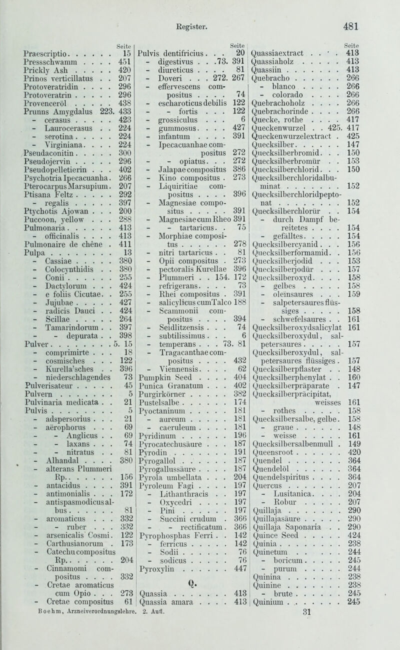 Seite Praescriptio 15 Pressschwamm .... 451 Prickly Ash 420 Prinos verticillatus . . 207 Protoveratridin .... 296 Protoveratrin 296 Provencerol 438 Prunns Amygdalus 223. 433 - cerasus 423 - Laurocerasus . . 224 - serotina 224 - Virginiana. . . . 224 Pseudaconitin 300 Pseudojervin 296 Pseudopelletierin . . . 402 Psychotria Ipecacuanha. 266 Pterocarpus Marsupium. 207 Ptisana Feltz 292 Ptycbotis Ajowan . . . 200 Puccoon, yellow . . . 288 Pulmonaria 413 - officinalis .... 413 Pulmonaire de chene . 411 Pulpa 13 - Cassiae 380 - Colocyntbidis . . 380 - Conii 255 - Dactylorum . . . 424 - e foliis Cicutae. . 255 - Jujubae 427 - radicis Dauci . . 424 - Scillae 264 - Tamarindorum . . 397 - depurata . . 398 Pulver 5. 15 - comprimirte . . . 18 - cosmisches . . . 122 - Kurella’sches . . 396 - niederscblagendes 73 Pulverisateur 45 Pulvern 5 Pulvinaria medicata . . 21 Pulvis 5 - adspersorius . . . 21 - aeropborus . . . 69 - Anglicus . . 69 - laxans . . . 74 - nitratus . . 81 - Alhandal . . . . 380 - alterans Plummeri Rp 156 - antacidus . . . . 391 - antimonialis . . . 172 - antispasmodicusal- bus 81 - aroinaticiis . . . 332 - ruber . . . 332 - arsenicalis Cosmi. 122 - Carthusianorum . 173 - Catechu compositus Rp 204 - Cinnamomi com- positus .... 332 - Cretae aromaticus cum Opio . . . 273 - Cretae compositus 61 Seite Pulvis dentifricius... 20 - digestivus . . .73. 391 - diureticus .... 81 - Doveri . . . 272. 267 - effervescens com- positus • • • • 74 - escbaroticus debilis 122 - fortis . . . 122 - grossiculus . . . 6 - gummosus.... 427 - infantum .... 391 - Ipecacuanhae com- positus 272 - opiatus. . . 272 - Jalapae compositus 386 - Kino compositus . 273 - Liquiritiae com- positus .... 396 - Magnesiae compo- situs 391 - Magnesiae cum Rbeo 391 - tartaricus. . 75 - Morphiae composi- tus 278 - nitri tartaricus . . 81 - Opii compositus . 273 - pectoralis Kurellae 396 - Plummeri . . 154. 172 - refrigerans. . . . 73 - Rbei compositus . 391 - salicylicuscumTalco 188 - Scammonii com- positus .... 394 - Seidlitzensis . . . 74 - subtilissimus. . . 6 - temperans ... 73. 81 - Tragacantbae com- positus .... 432 - Viennensis. . . . 62 Pumpkin Seed .... 404 Punica Granatum . . . 402 Purgirkbrner 382 Pustelsalbe 174 Pyoctaninum 181 - aureum 181 - caeruleum .... 181 Pyridinum 196 Pyrocatecbusaure . . . 187 Pyrodin 191 Pyrogallol 187 Pyrogallussaure .... 187 Pyrola umbellata . . . 204 Pyroleum Fagi . . . . 197 - Litbantbracis . . 197 - Oxycedri .... 197 - Pini 197 - Succini crudum . 366 - rectificatum. 366 Pyropbospbas Ferri . . 142 - ferricus 142 - Sodii 76 - sodicus 76 Pyroxylin 447 Q. Quassia 413 Quassia amara .... 413 Seite Quassiaextract . . • . 413 yuassiaholz 413 Quassiin 413 Quebracho 266 - bianco 266 - Colorado .... 266 Quebrachoholz .... 266 Quebrachorinde .... 266 Quecke, rotbe . . . . 417 Queckenwurzel . . 425. 417 Queckenwurzelextract . 425 Quecksilber 147 Quecksilberbromid. . . 150 Quecksilberbromtir . . 153 Quecksilbercblorid. . . 150 (^uecksilberchloridalbu- minat 152 Quecksilberchloridpepto- nat 152 Quecksilberchlorur . . 154 - durcb Dampf be- reitetes .... 154 - gefalltes 154 Quecksilbercyanid. . . 156 Quecksilberformamid. . 156 (^uecksilbeijodid . . . 153 Quecksilberjodur . . . 157 Quecksilberoxyd. . . . 158 - gelbes 158 - oleinsaures ... 159 - salpetersauresflus- siges 158 - schwefelsaures . . 161 Quecksilberoxydsalicylat 161 Quecksilberoxydul, sal- petersaures 157 Quecksilberoxydul, sal- petersaures llussiges. 157 Quecksilberpflaster . . 148 (^uecksilberphenylat . . 160 Quecksilberpraparate . 147 (iuecksilberpracipitat, weisses 161 - rothes 158 Quecksilbersalbe, gelbe. 158 - graue 148 - weisse 161 Quecksilbersalbenmull . 149 Queensroot 420 (|)uendel 364 Quendelbl 364 (^,uendelspiritus .... 364 Quercus 207 - Lusitanica. . . . 204 - Robur 207 Quillaja 290 Quillajasaure 290 Quillaja Saponaria . . 290 Quince Seed 424 Quinia 238 Quinetum 244 - boricum 245 - purum 244 Quinina 238 Quinine 238 - brute 245 Quinium 245 Boehm, Arzneiverordnungslehre. 2. Aufl. 31