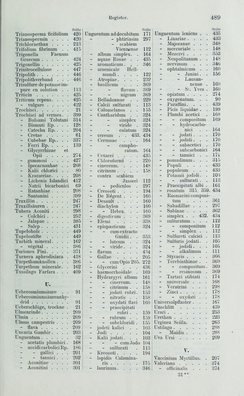 Seite Trianosperma ficifolium 420 Tiianospermin .... 420 Trichloraethan .... 213 Trifoliurn fibrinum . . 415 Trigonella Faenum Graecuni 424 Trigonellin 425 Trinitrocellulose . . . 447 Tripolith 446 Tripolithverband . . . 446 Trisulfure de potasse im- pure en solution . . 113 Triticin 425 Triticum repens. . . . 425 - vulgare 422 Trocbisci 21 Trocbisci ad vermes. . 399 - Balsami Tolutani 314 - Bismuti Kp. . . . 128 - Catechu Bp.. . . 204 - Cretae 61 - Cubebae Bp.. . . 337 - Ferri Bp 139 - Glycyrrhizae et Opii 274 - gummosi .... 427 - Ipecacuanhae . . 268 - Kalii chlorici . . 80 - Krameriae. . . . 208 - Lichenis Islandici 412 - Natrii bicarbonici 69 - Batanhiae .... 208 - Santonin! .... 399 Truxillin 247 Truxillsauren 247 Tubera Aconiti .... 298 - Colcbici 252 - Jalapae 385 - Salep 431 Tupeloholz 449 Tupelostifte 449 Turbith mineral. . . . 162 - vegetal 386 Turiones Pini 371 Turnera aphrodisiaca . 418 Turpethumknollen. . . 386 Turpetlmm minerale. . 162 Tussilago Farfara. . . 409 U. Ueberosmlumsaure . . 91 Ueberosmiumsaureanhy- drid 91 Ueberschlage, trockne . 21 Ulmenrinde 209 Ulmin 209 TJlmus campestris . . . 209 - flava 209 Uncaria Gambir.... 203 Unguentum 32 - acetatis plumbici. 168 - accidi carbolic! Bp. 186 - gallici . . . 201 - tannici. . . 202 - Aconitine .... 301 - Aconitini .... 301 Seite Unguentum addecubitum 171 ■ - pbtiriasim - scabiem 297 Vieniifinse 112 - album simplex. . 164 - aquae Bosae . . 435 - aromaticum. , . 346 - arsenical e Hell- niundi.... 122 - Atropiae.... 232 - basilicum . . . 369 - flavum . 369 - nigrum 369 - Belladonnae . . 229 - Calcii sulfurati . 113 - Calomelanos . . 155 - Cantharidum . . 324 - simplex 324 - viride . 324 - colatum 324 - cereum . . 433. 434 - Cerussae . . . 164 - campbo- ratum. 164 - Cetacei .... 435 - Cliloroformi . . 220 - cinereum. . . . 148 - citrinum .... 158 contra scabiem .Tasseri 112 - - pediculos . 297 - Creosoti .... 194 - De Bdgent . . . 160 - Desault .... 160 - diachylon . . . 160 - - Ilebra. . . 160 - digestivum . . . 369 - Elemi .... 338 - epispasticum . . 324 - - cum extracto Gnidii. . 353 - - luteum . . 324 - - viride. . . 324 _ flavum .... 434 - Gallae .... 205 - - cum Opio 205. 272 - Glycerin! . . . 436 - liaemorrhoidale . 169 - Hydrargyri album 161 - - cinereum. . 148 - - citrinum . . 158 - - jodati rubri. 153 - - nitratis . . 158 - - oxydati flavi 160 - - praecipitati rubri . . 159 - - rubrum . . 1.59 - - subcbloridi . 1.55 - jodeti kalici . . 103 - .lodi 104 - Kalii jodati. . . 103 - - cum.Jodo 104 - - sulfurati 113 - Kreosoti.... 194 - lapidis Calamina- ris 175 - laurinum.... 346 Seite Unguentum leniens . . 435 - liinariae.... 433 - Majoranae . . . 348 - mercuriale . . . 148 - Mezerei .... 353 - Neapolitanum . . 148 - nervinum . . . 346 - oplitalmicum . . 160 - Janini. . 156 - Lausan- nense . 160 - Sr. Yves . 160 - opiatum . . . . 274 - oxygenatum. . . 90 - Paraffini. ... 439 - Picis liquidae . . 199 - Plumbi acetici . 168 - compositum 169 - bydrocarbo- nici . . 164 - jodati. . . 170 - jodidi. . . 170 - subacetici . 170 - subcarbonici 164 - tannici . . 17i - pomadinum. . . 315 - Populi .... 433 - populeum . . . 433 - Potassii jodidi. . 103 - sulturati . . 113 - Praecipitati albi . 161 - rosatum 315. 359. 434 - Bosmarini composi- tum .... 361 - Sabadillae . . . 297 - Sabinae .... 362 - simplex . . 432. 434 - sulturatum . . . 112 - compositum 112 - simplex . . 112 - Sulfureti calcici . 113 - Sulfuris jodati. . 105 - jodidi. . . 105 - alkalinum . Ill - Styracis .... 366 - Terebintliinae . . 369 - compositum. 369 - resinosinn . 369 - Tartar! stibiati . 174 - universale . . . 168 - Veratrini . . . 298 - Zinci 178 - oxydati . . 178 Universalpflaster. . . 167 Unschlitt 439 Urari 253 Uretban 223 Urginea Scilla. . . . 263 Ustilago 288 - Maidis .... 288 Uva Ursi 209 V. Vaccinium Myrtillus. . 207 Valeriana 374 - officinalis . . . 374 31**