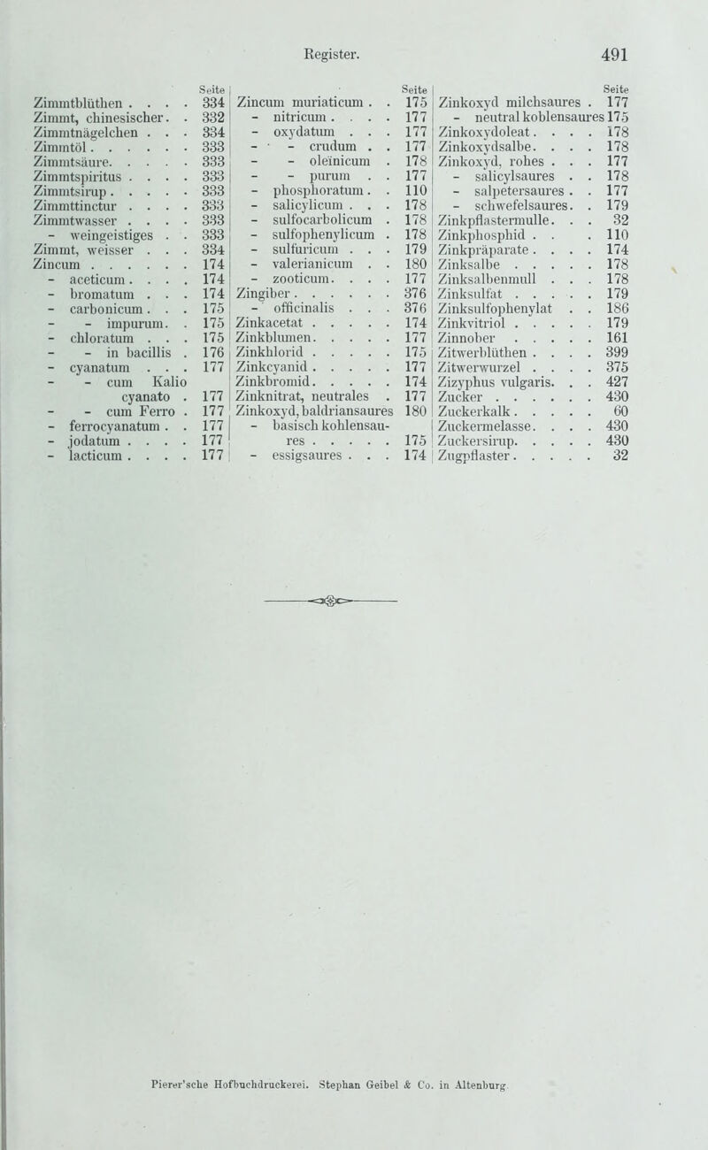 Zimmtbluthen .... Zimmt, cbinesischer. . Zimmtnagelchen . . • Zimmtol Ziinmtsaure Zimmtspii-itus .... Zimmtsirup Zimmttinctur . . . . Zimintwasser . . . . - weingeistiges . . Zimmt, weisser . . . Zincum - aceticum.... - bromatum . . . - carbonicum. . . - impurum. . - chloratum . . . - in bacillis . - cyanatum . . . - cum Kalio cyanato . - cum Ferro . - ferrocyanatum . . - jodatum .... - lacticum .... Seite 334 332 334 333 333 333 333 333 334 174 174 174 175 175 175 176 177 177 177 177 177 177 Seite Zincum muriaticum . . 175 - nitricum.... 177 - oxydatimi ... 177 - • - crudum . . 177 - oleinicum . 178 - purum . . 177 - phosphoratum. . 110 - salicylicum . . . 178 - sulfocarbolicum . 178 - sulfophenylicum . 178 - sult'uricum . . . 179 - valerianicum . . 180 - zooticum. . . . 177 Zingiber 376 - officinalis ... 376 Zinkacetat 174 Zinkbliunen 177 Zinkhlorid 175 Zinkcyanid 177 Zinkbromid 174 Zinknitrat, neutrales . 177 Zinkoxyd, baldriansaures 180 - basiscb kohlensau- res 175 - essigsaures . . . 174 Seite Zinkoxyd milchsaures . 177 - neutral koblensaures 175 Zinkoxydoleat. . Zinkoxydsalbe. . Zinko.xyd, robes . - salicylsaures - salpetersaures - scbwefelsaures Zinkpflastermulle. Zinkpbospbid . . Zinkpraparate . . Zinksalbe . . . Zinksalbenmull . Zinksultat . . . Zinksulfopbenylat Zinkvitriol . . . Zinnober . . . Zitwerblutben . . Zitwerwurzel . . Zizypbus vulgaris. Zucker .... Zuckerkalk. . . Zuckermelasse. . Zuckersirup. . . I Zugpflaster. . . 178 178 177 178 177 179 32 110 174 178 178 179 186 179 161 399 375 427 430 60 430 430 Pierer’sche Hoflrachdruckerei. Stephan Geibel & Co. in Altenbur^
