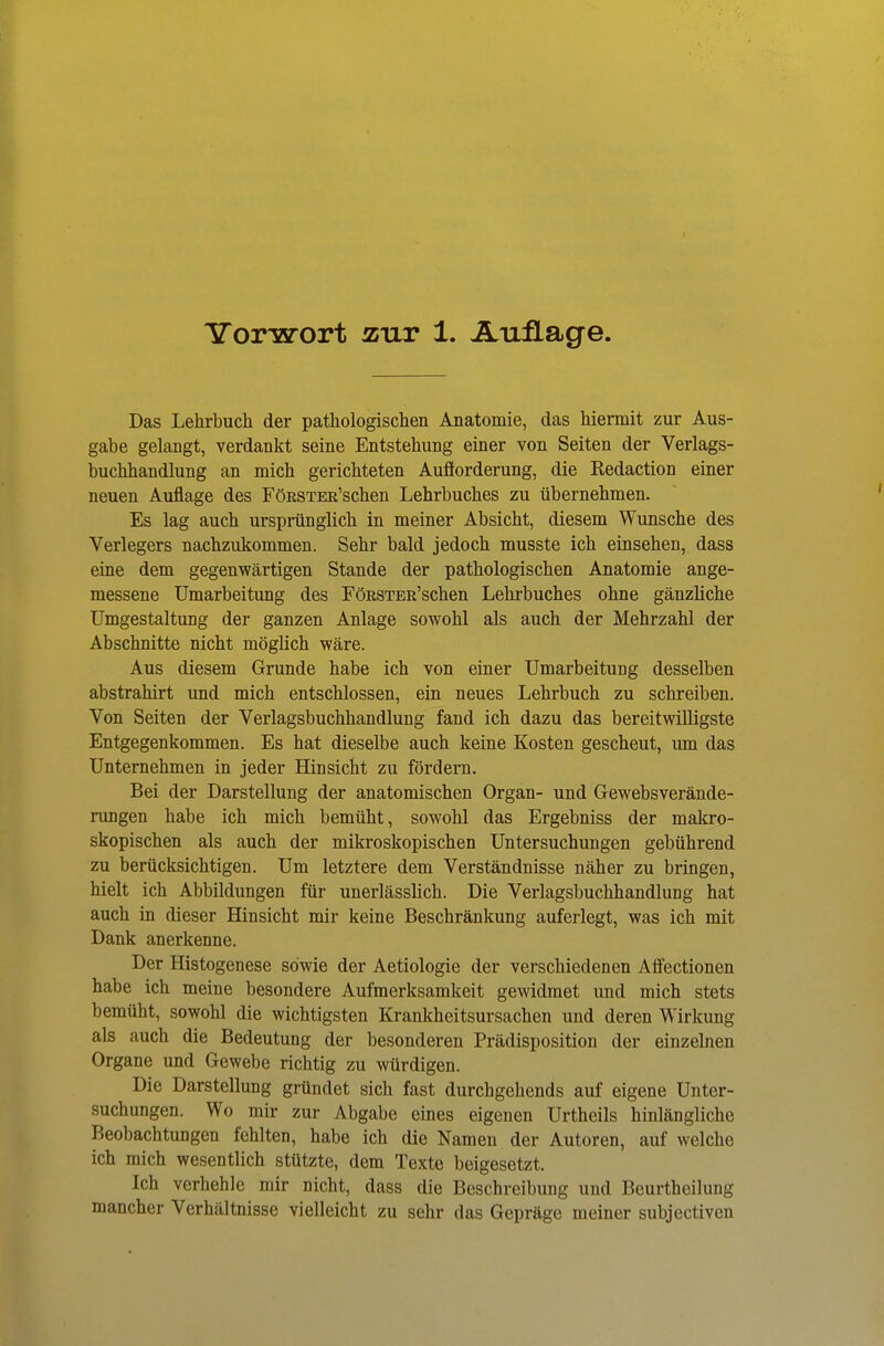 Das Lehrbuch der pathologischen Anatoniie, das hiermit zur Aus- gabe gelangt, verdankt seine Entstehung einer von Seiten der Verlags- buchhandlung an mich gerichteten Aufforderung, die Redaction einer neuen Auflage des FöESTER'schen Lehrbuches zu übernehmen. Es lag auch ursprünglich in meiner Absicht, diesem Wunsche des Verlegers nachzukommen. Sehr bald jedoch musste ich einsehen, dass eine dem gegenwärtigen Stande der pathologischen Anatomie ange- messene Umarbeitung des FöESTER'schen Lehrbuches ohne gänzliche Umgestaltung der ganzen Anlage sowohl als auch der Mehrzahl der Abschnitte nicht möglich wäre. Aus diesem Grunde habe ich von einer Umarbeitung desselben abstrahirt und mich entschlossen, ein neues Lehrbuch zu schreiben. Von Seiten der Verlagsbuchhandlung fand ich dazu das bereitwilligste Entgegenkommen. Es hat dieselbe auch keine Kosten gescheut, um das Unternehmen in jeder Hinsicht zu fördern. Bei der Darstellung der anatomischen Organ- und Gewebsverände- rungen habe ich mich bemüht, sowohl das Ergebniss der makro- skopischen als auch der mikroskopischen Untersuchungen gebührend zu berücksichtigen. Um letztere dem Verständnisse näher zu bringen, hielt ich Abbildungen für unerlässlich. Die Verlagsbuchhandlung hat auch in dieser Hinsicht mir keine Beschränkung auferlegt, was ich mit Dank anerkenne. Der Histogenese sowie der Aetiologie der verschiedenen Affectionen habe ich meine besondere Aufmerksamkeit gewidmet und mich stets bemüht, sowohl die wichtigsten Krankheitsursachen und deren Wirkung als auch die Bedeutung der besonderen Prädisposition der einzelnen Organe und Gewebe richtig zu würdigen. Die Darstellung gründet sich fast durchgehends auf eigene Unter- suchungen. Wo mir zur Abgabe eines eigenen Urtheils hinlängliche Beobachtungen fehlten, habe ich die Namen der Autoren, auf welche ich mich wesentlich stützte, dem Texte beigesetzt. Ich verhehle mir nicht, dass die Beschreibung und Beurtheilung mancher Verhältnisse vielleicht zu sehr das Gepräge meiner subjectiven