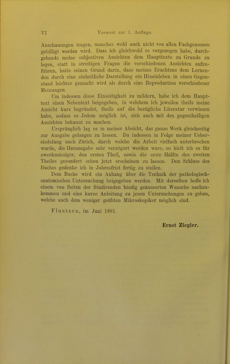 Anschauurigeu tragen, mauches wohl auch nicht von allen Fachgenosseu gebilligt werden wird. Dass ich gleichwohl es vorgezogen habe, durch- gehends meine subjectiven Ansichten dem Haupttexte zu Grunde zu legen, statt in streitigen Fragen die verschiedeneu Ansichten aufzu- führen, hatte seinen Grund darin, dass meines Erachtens dem Lernen- den durch eine einheitliche Darstellung ein Hineinleben in einen Gegen- stand leichter gemacht wird als durch eine Reproduction verscliiedener Meinungen. Um indessen diese Einseitigkeit zu mildern, habe ich dem Haupt- text einen Nebentext beigegeben, in welchem ich jeweilen theils meine Ansicht kurz begründet, theils auf die bezügliche Literatur verwiesen habe, sodass es Jedem möglich ist, sich auch mit den gegentheiligen Ansichten bekannt zu machen. Ursprünglich lag es in meiner Absicht, das ganze Werk gleichzeitig zur Ausgabe gelangen zu lassen. Da indessen in Folge meiner Ueber- siedelung nach Zürich, durch welche die Arbeit vielfach unterbrochen wurde, die Herausgabe sehr verzögert worden wäre, so hielt ich es für zweckmässiger, den ersten Theil, sowie die erste Hälfte des zweiten Theiles gesondert schon jetzt erscheinen zu lassen. Den Schluss des Buches gedenke ich in Jahresfrist fertig zu stellen. Dem Buche wird ein Anhang über die Technik der pathologisch- anatomischen Untersuchung beigegeben werden. Mit derselben hoffe ich einem von Seiten der Studirenden häufig geäusserten Wunsche nachzu- kommen und eine kurze Anleitung zu jenen Untersuchungen zu geben, welche auch dem weniger geübten Mikroskopiker möglich sind. Fluntern, im Juni 1881.