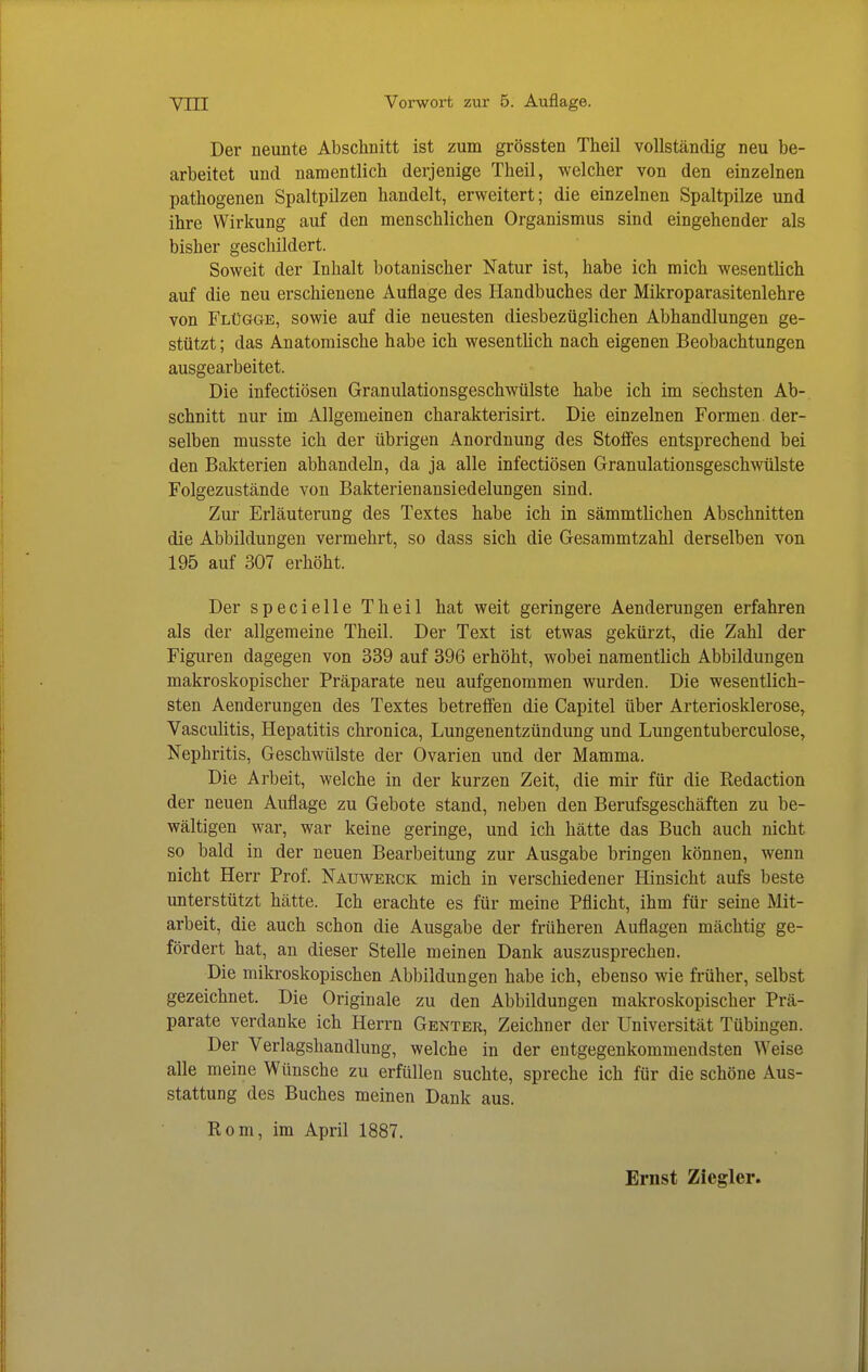 Der neunte Abschnitt ist zum grössten Theil vollständig neu be- arbeitet und namentlich derjenige Theil, welcher von den einzelnen pathogenen Spaltpüzen handelt, erweitert; die einzelnen Spaltpilze und ihre Wirkung auf den menschlichen Organismus sind eingehender als bisher geschildert. Soweit der Inhalt botanischer Natur ist, habe ich mich wesentlich auf die neu erschienene Auflage des Handbuches der Mikroparasitenlehre von Flügge, sowie auf die neuesten diesbezüglichen Abhandlungen ge- stützt ; das Anatomische habe ich wesentüch nach eigenen Beobachtungen ausgearbeitet. Die infectiösen Granulationsgeschwülste habe ich im sechsten Ab- schnitt nur im Allgemeinen charakterisirt. Die einzelnen Formen der- selben musste ich der übrigen Anordnung des Stolfes entsprechend bei den Bakterien abhandeln, da ja alle infectiösen Granulationsgeschwülste Folgezustände von Bakterienansiedelungen sind. Zur Erläuterung des Textes habe ich in sämmtlichen Abschnitten die Abbildungen vermehrt, so dass sich die Gesammtzahl derselben von 195 auf 307 erhöht. Der specielle Theil hat weit geringere Aenderungen erfahren als der allgemeine Theil. Der Text ist etwas gekürzt, die Zahl der Figuren dagegen von 339 auf 396 erhöht, wobei namentlich Abbildungen makroskopischer Präparate neu aufgenommen wurden. Die wesentlich- sten Aenderungen des Textes betreffen die Capitel über Arteriosklerose, VascuUtis, Hepatitis chronica, Lungenentzündung und Lungentuberculose, Nephritis, Geschwülste der Ovarien und der Mamma. Die Arbeit, welche in der kurzen Zeit, die mir für die Redaction der neuen Auflage zu Gebote stand, neben den Berufsgeschäften zu be- wältigen war, war keine geringe, und ich hätte das Buch auch nicht so bald in der neuen Bearbeitung zur Ausgabe bringen können, wenn nicht Herr Prof. Nauwerck mich in verschiedener Hinsicht aufs beste unterstützt hätte. Ich erachte es für meine Pflicht, ihm für seine Mit- arbeit, die auch schon die Ausgabe der früheren Auflagen mächtig ge- fördert hat, an dieser Stelle meinen Dank auszusprechen. Die mikroskopischen Abbildungen habe ich, ebenso wie früher, selbst gezeichnet. Die Originale zu den Abbildungen makroskopischer Prä- parate verdanke ich Herrn Genter, Zeichner der Universität Tübingen. Der Verlagshandlung, welche in der entgegenkommendsten Weise alle meine Wünsche zu erfüllen suchte, spreche ich für die schöne Aus- stattung des Buches meinen Dank aus. Rom, im April 1887.
