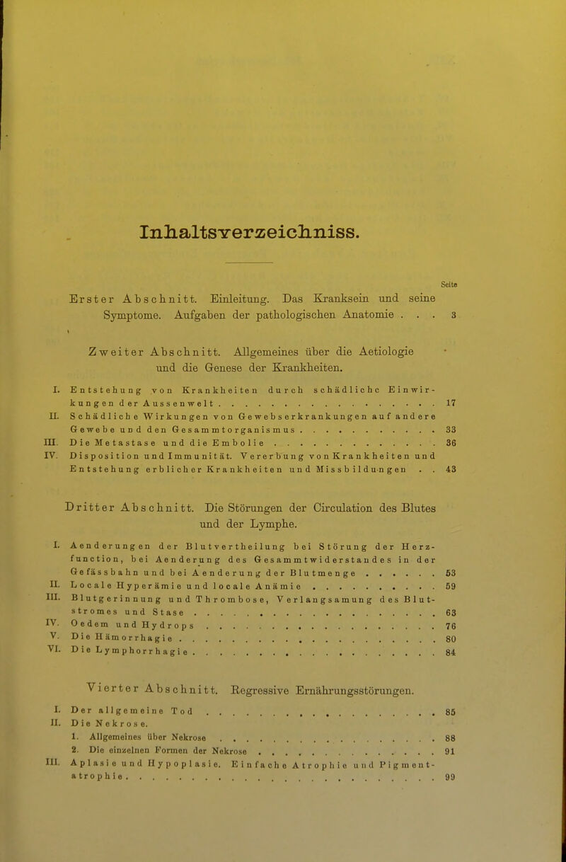 InlialtSYerzeicliniss. Seite Erster Absclinitt. Einleitung. Das Kranksein und seine Symptome. Aufgaben der patbologischen Anatomie ... 3 Zweiter Absclinitt. Allgemeines über die Aetiologie und die Genese der Krankheiten. I. Entstehung von Krankheiten durch schädliche Einwir- kungenderAussenwelt 17 II. Schädliche Wirkungen von Gewebserkrankungen auf andere Gewebe und den G e s a m m t o r gan is m u s 33 m. DieMetastaseunddieEmbolie 36 IV. Disposition und Immunität. Vererbung vonKrankheiten und Entstehung erblicher Krankheiten u n d Mi s s b i 1 d un g en . . 43 Dritter Abschnitt. Die Störungen der Circulation des Blutes und der Lymphe. I. Aenderungen der Blutvertheilung bei Störung der Herz- function, bei Aenderung des G es a m m t w i d e r s t a n d e s in der Gefässbahn und bei Aenderung der Blutmenge 63 II. LocaleHyperämieundlocaleAnämie 59 III. Blutgerinnung u n d T h r o m b o s e , V e r 1 an g s a m un g des Blut- stromes und Stase 63 IV. OedemundHydrops 76 V. D ie H äm o rrha g i e 80 VI. DieLymphorrhagie 84 Vierter Abschnitt. Eegressive Ernährungsstörungen. I. DerallgemeineTod 85 II. D i e N e k r o s e. 1. Allgemeines über Nekrose 88 2. Die einzelnen Formen der Nekrose 91 III. Aplasie und Hypoplasie. Einfache Atrophie und Pigment- atrophie 99