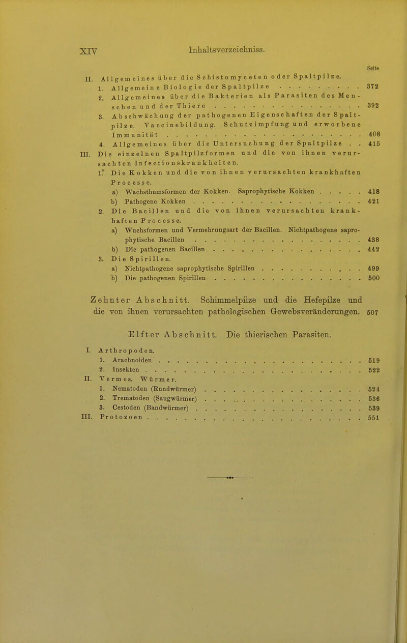 Seite II. Allgemeines über die S chi s t o m y c e t e n oder Spaltpilze. 1. Allgemein e Biologie der Spaltpilze 372 2. Allgemeines über die Bakterien als Parasiten des Men- schenundderThiere 392 3. Abschwächung der pathogenen Eigenschaften der Spalt- pilze. Va cc i n eb i 1 d u n g. S ch u t z i m p f ung u n d erworbene Immunität 408 1. Allgemeines über d i e ün t er s u c h u n g d er Sp al tp il z e . . 415 III. Die einzelnen Spaltpilzformen und die von ihnen verur- sachten In f e et i 0 n skr a n k he i t e n. l! Die Kokken und die von ihnen verursachten krankhaften Processe. a) Wachsthumsformen der Kokken. Saprophytische Kokken 418 b) Pathogene Kokken 421 2. Die Bacillen und die von ihnen verursachten krank- haften Processe. a) Wuchsformen und Vermehrungsart der Bacillen. Nichtpathogene sapro- phytische Bacillen 438 b) Die pathogenen Bacillen 442 3. Die Spirillen. a) Kichtpathogene saprophytische Spirillen 499 b) Die pathogenen Spirillen 500 Zehnter Abschnitt. Schimmelpilze und die Hefepilze und die von ihnen verursachten pathologischen Gewebsveränderungen. 507 Elfter Abschnitt. Die thierischen Parasiten. I. Arthropoden. 1. Arachnoiden 519 2. Insekten 522 II. Vermes. Würmer. 1. Nematoden (Rundwürmer) 524 2. Trematoden (Saugwürmer) 536 3. Cestoden (Bandwürmer) 539 III. Protozoen 551