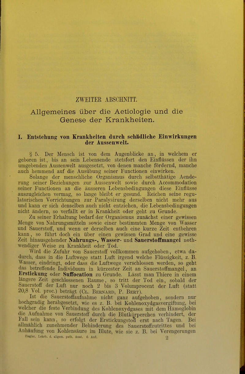 ZWEITER ABSCHNITT. Allgemeines über die Aetiologle und die Genese der Krankheiten. I. Entstehung TOn Krankheiten durch schädliche Einwirkungen der Aussenwelt. § 5. Der Mensch ist von dem Augenblicke an, in welchem er geboren ist, bis an sein Lebensende stetsfort den Einflüssen der ihn umgebenden Aussenwelt ausgesetzt, von denen manche fördernd, manche auch hemmend auf die Ausübung seiner Functionen einwirken. Solange der menschliche Organismus durch selbstthätige Aende- rung seiner Beziehungen zur Aussenwelt sowie durch Accomraodation seiner Functionen an die äusseren Lebensbedingungen diese Einflüsse auszugleichen vermag, so lange bleibt er gesund. Reichen seine regu- latorischen Vorrichtungen zur Paralysirung derselben nicht mehr aus und kann er sich denselben auch nicht entziehen, die Lebensbedingungen nicht ändern, so verfällt er in Krankheit oder geht zu Grunde. Zu seiner Erhaltung bedarf der Organismus zunächst einer gewissen Menge von Nahrungsmitteln sowie einer bestimmten Menge von Wasser und Sauerstoff, und wenn er derselben auch eine kurze Zeit entbehren kann, so führt doch ein über einen gewissen Grad und eine gewisse Zeit hinausgehender Nahrungs-, Wasser- und Sauerstoffmangel uoth- wendiger Weise zu Krankheit oder Tod. Wird die Zufuhr von Sauerstofi vollkommen aufgehoben, etwa da- durch, dass in die Luftwege statt Luft irgend welche Flüssigkeit, z. B. Wasser, eindringt, oder dass die Luftwege verschlossen werden, so geht das betreffende Individuum in kürzester Zeit an Sauerstoflmangel, an Erstickung oder Suffocation zu Grunde. Lässt man Thiere in einem längere Zeit geschlossenen Räume, so tritt der Tod ein, sobald der Sauerstoff der Luft nur noch 2 bis 3 Volumprocent der Luft (statt 20,8 Vol. proc.) beträgt (Gl. Bernaud, P. Bert). Ist die Sauerstoffaufnahme nicht ganz aufgehoben, sondern nur hochgradig herabgesetzt, wie es z. B. bei Kohlenoxydgasvergiftung, bei welcher die feste Verbindung des Kohlenoxydgases mit dem Hämoglobin die Aufnahme von Sauerstoff durch die Blutkörperchen verhindert, der Fall sein kann, so erfolgt der Erstickungstod erst nach Tagen. Bei allmählich zunehmender Behinderung des Sauerstoffzutrittes und bei Anhäufung von Kohlensäure im Blute, wie sie z. B. bei Verengerungen Zlegler, Lohrb. d. allgem. path. An.it. 6. Aufl. O