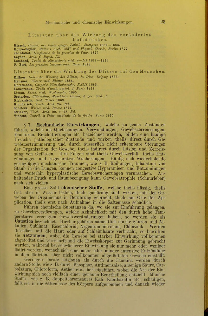 Literatur über die Wirkung des veränderten Luftdruckes. Hirsch, Handh. der histor.-geogr. Pathol., Stuttgart 1882—1883. Hoppe-Seyler, Müllers Arch. 1857 und Physiol. Chemie, Berlin 1877. Jourdanet, L'inßuence de la pression de l'air, 1875. Leyden, Arch. f. Ptych. IX. Lombard, Traite de climatologie med. I—III 1877—1879. P, Fort, La pression haromitrique, Paris 1878. Literatur über die Wirkung des Blitzes auf den Menschen. Cillner, Ueber die Wirkung des Blitzes, In.-Diss., Leipzig 1865. Heusner, Wiener med. Blätter 1884. Horstmann, Casper's Vierteljahrsschr. XXIII 1863. Lancereaux, Traiti d'anat. pathol. I, Paris 1877. Liman, Dtsch. med. Wochenschr. 1885. Oesterlen, Blitzschlag, Maschka's Handb. d. ger. Med. I. Kichardson, Med. Times 1869. Bindfleisch, Virch. Arch. 25. Bd. Schefcik, Wiener med. Presse 1877. Stricker, Virch. Arch. 20. u. 28. Bd. Vincent, Contrib. ä Vhist. midicale de la foudre, Paris 1875. § 7. Mechanische Einwirkungen, welche zu jenen Zuständen führen, welche als Quetschungen, Verwundungen, Gewebszerreissungen, Fracturen, Erschütterungen etc. bezeichnet werden, bilden eine häufige Ursache pathologischer Zustände und wirken theils direct durch Ge- webszertrümmerung und durch äusserlich nicht erkennbare Störungen der Organisation der Gewebe, theils indirect durch Läsion und Zerreis- sung von Gefässen. Ihre Folgen sind theils Gewebszerfall, theils Ent- zündungen und regenerative Wucherungen. Häufig sich wiederholende geringfügige mechanische Traumen, wie z. B. Keibungen, Inhalation von Staub in die Lungen, können congestive Hyperämieen und Entzündungen und weiterhin hyperplastische Gewebswucherungen verursachen. An- haltender Druck und Raumbeengung kann Gewebsatrophie (Schnürleber) nach sich ziehen. Eine grosse Zahl chemischer Stoffe, welche theils flüssig, theils fest, aber in Wasser löslich, theils gasförmig sind, wirken, mit den Ge- weben des Organismus in Berührung gebracht, theils am Orte der Ap- phcation, theils erst nach Aufnahme in die Säftemasse schädlich. Führen chemische Substanzen da, wo sie zur Einführung gelangen, zu Gewebszerstörungen, welche Aehnlichkeit mit den durch hohe Tem- peraturen erzeugten Gewebsveränderungen haben, so werden sie als Canstica bezeichnet. Hierher gehören namentlich starke Säuren und Al- kahen, Sublimat, Eisenchlorid, Argentum nitricum, Chlorzink. Werden dieselben auf die Haut oder auf Schleimhäute verbracht, so bewirken sie Aetzungcn, wobei die Gewebe bei starker Einwirkung vollkommen abgetödtct und verschorft und die Eiweisskörper zur Gerinnung gebracht werden, während bei schwächerer Einwirkung sie nur mehr oder weniger lädirt werden, wonach sich eine mehr oder minder intensive Entzündung in dem lädirten, aber nicht vollkommen abgetödteten Gewebe einstellt. Geringere locale Läsionen als durch die Caustica werden durch andere Stolle, wie z. B. durch Phosphor, Antimonsalze, arsenige Säure, Car- bolsäure, Chloroform, Aether etc., herbeigeführt, wobei die Art der Ein- wirkung sich noch vielfach einer genauen Beurtheilung entzieht. Manche Stoffe, wie z. B. doppeltchromsaures Kali, Kantharidin etc., schädigen, falls sie in die Säftemasse des Körpers aufgenommen und danach wieder