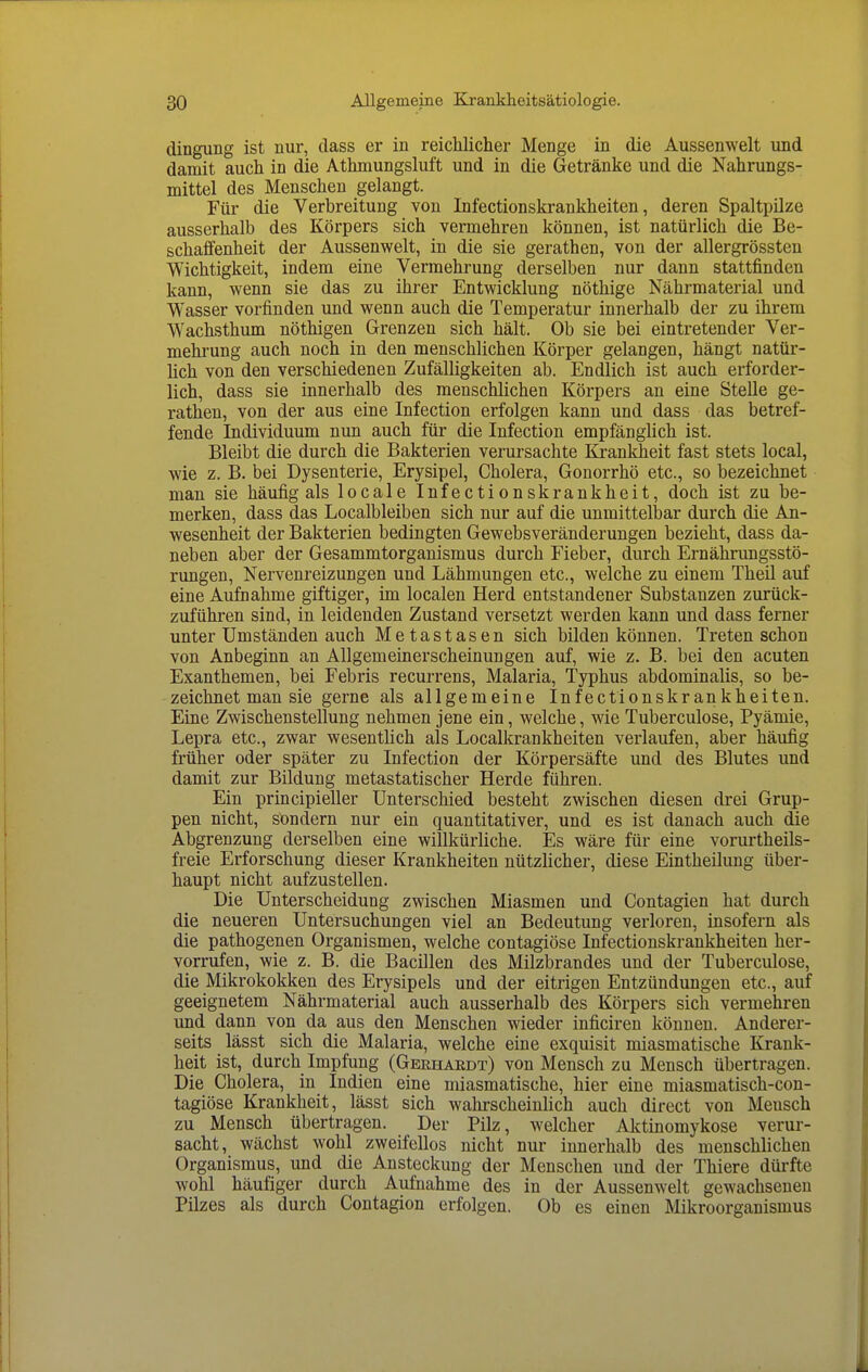 dingung ist nur, dass er in reichliclier Menge in die Aussenwelt und damit auch in die Athmungsluft und in die Getränke und die Nahrungs- mittel des Menschen gelangt. Für die Verbreitung von Infectionskrankheiten, deren Spaltpilze ausserhalb des Körpers sich vermehren können, ist natürlich die Be- schaffenheit der Aussenwelt, in die sie gerathen, von der allergrössten Wichtigkeit, indem eine Vermehrung derselben nur dann stattfinden kann, wenn sie das zu ihrer Entwicklung nöthige Nährmaterial und Wasser vorfinden und wenn auch die Temperatur innerhalb der zu ihrem Wachsthum nöthigen Grenzen sich hält. Ob sie bei eintretender Ver- mehrung auch noch in den menschlichen Körper gelangen, hängt natür- Hch von den verschiedenen Zufälligkeiten ab. Endlich ist auch erforder- lich, dass sie innerhalb des menschlichen Körpers an eine Stelle ge- rathen, von der aus eine Infection erfolgen kann und dass das betref- fende Individuum nun auch für die Infection empfänglich ist. Bleibt die durch die Bakterien verursachte Krankheit fast stets local, wie z. B. bei Dysenterie, Erysipel, Cholera, Gonorrhö etc., so bezeichnet man sie häufig als locale Infectionskrankheit, doch ist zu be- merken, dass das Localbleiben sich nur auf die unmittelbar durch die An- wesenheit der Bakterien bedingten Gewebsveränderungen bezieht, dass da- neben aber der Gesammtorganismus durch Fieber, durch Ernährungsstö- rungen, Nervenreizungen und Lähmungen etc., welche zu einem Theil auf eine Aufnahme giftiger, im localen Herd entstandener Substanzen zurück- zuführen sind, in leidenden Zustand versetzt werden kann und dass ferner unter Umständen auch Metastasen sich bilden können. Treten schon von Anbeginn an Allgemeinerscheinungen auf, wie z. B. bei den acuten Exanthemen, bei Febris recurrens, Malaria, Typhus abdominalis, so be- zeichnet man sie gerne als allgemeine Infectionskrankheiten. Eine Zwischenstellung nehmen jene ein, welche, wie Tuberculose, Pyämie, Lepra etc., zwar wesentlich als Localkrankheiten verlaufen, aber häufig früher oder später zu Infection der Körpersäfte und des Blutes und damit zur Bildung metastatischer Herde führen. Ein principieller Unterschied besteht zwischen diesen drei Grup- pen nicht, Ständern nur ein quantitativer, und es ist danach auch die Abgrenzung derselben eine willkürliche. Es wäre für eine vorurtheils- freie Erforschung dieser Krankheiten nützlicher, diese Eintheilung über- haupt nicht aufzustellen. Die Unterscheidung zwischen Miasmen und Contagien hat durch die neueren Untersuchungen viel an Bedeutung verloren, insofern als die pathogenen Organismen, welche contagiöse Infectionskrankheiten her- vorrufen, wie z. B. die Bacillen des Milzbrandes und der Tuberculose, die Mikrokokken des Erysipels und der eitrigen Entzündungen etc., auf geeignetem Nährmaterial auch ausserhalb des Körpers sich vermehren und dann von da aus den Menschen wieder inficiren können. Anderer- seits lässt sich die Malaria, welche eine exquisit miasmatische Krank- heit ist, durch Impfung (Gerhardt) von Mensch zu Mensch übertragen. Die Cholera, in Indien eine miasmatische, hier eine miasmatisch-con- tagiöse Krankheit, lässt sich wahrscheinlich auch direct von Mensch zu Mensch übertragen. Der Pilz, welcher Aktinomykose verur- sacht, wächst wohl zweifellos nicht nur innerhalb des menschlichen Organismus, und die Ansteckung der Menschen und der Thiere dürfte wohl häufiger durch Aufnahme des in der Aussenwelt gewachseneu Pilzes als durch Contagion erfolgen. Ob es einen Mikroorganismus