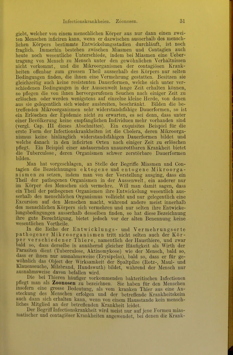 giebt, welcher \on einem menschlichen Körper aus nur dann einen zwei- ten Menschen inficiren kann, wenn er dazwischen ausserhalb des mensch- lichen Körpers bestimmte Entwickelungsstadien durchläuft, ist noch fraglich. Immerhin bestehen zwischen Miasmen und Contagien auch heute noch wesentliche Unterschiede, indem bei Miasmen eine Ueber- ti'agung von Mensch zu Mensch unter den gewöhnlichen Verhältnissen nicht vorkommt, und die Mikroorganismen der contagiösen Krank- heiten offenbar zum grossen Theil ausserhalb des Körpers nur selten Bedingungen finden, die ihnen eine Vermehrung gestatten. Besitzen sie gleichzeitig auch keine resistenten Dauerformen, welche sich unter ver- schiedenen Bedingungen in der Aussenwelt lange Zeit erhalten können, so pflegen die von ihnen hervorgerufenen Seuchen nach einiger Zeit zu erlöschen oder werden wenigstens auf einzelne kleine Herde, von denen aus sie gelegentlich sich wieder ausbreiten, beschränkt. Bilden die be- treffenden Mikroorganismen sehr widerstandsfähige Dauerformen, so ist ein Erlöschen der Epidemie nicht zu erwarten, es sei denn, dass unter einer Bevölkerung keine empfänglichen Individuen mehr vorhanden sind (vergl. Cap. III dieses Abschnittes). Ein exquisites Beispiel für die erste Form der Infectionskrankheiten ist die Cholera, deren Mikroorga- nismus keine hinlänglich widerstandsfähigen Dauerformen bildet und welche danach in den inficirten Orten nach einiger Zeit zu erlöschen pflegt. Ein Beispiel einer andauernden unausrottbaren Krankheit bietet die Tuberculose, deren Organismen schwer zerstörbare Dauerformen bilden. Man hat vorgeschlagen, an Stelle der Begriffe Miasmen und Con- tagien die Bezeichnungen ektogene und entogene Mikroorga- nismen zu setzen, indem man von der Vorstellung ausging, dass ein Theil der pathogenen Organismen in der Aussenwelt, ein anderer nur im Körper des Menschen sich vermehre. WiU man damit sagen, dass ein Theil der pathogenen Organismen ihre Entwickelung wesentlich aus- serhalb des menschlichen Organismus vollzieht und nur gelegentlich eine Excursion auf den Menschen macht, während andere meist innerhalb des menschlichen Körpers sich vermehren und nur selten ihre Entwicke- lungsbedingungen ausserhalb desselben finden, so hat diese Bezeichnung ihre gute Berechtigung, bietet jedoch vor der alten Benennung keine wesentlichen Vortheile. In die Reihe der Entwicklungs- und Vermehrungsorte pathogener Mikroorganismen tritt nicht selten auch der Kör- per verschiedener Thiere, namentlich der Hausthiere, und zwar bald so, dass derselbe in annähernd gleicher Häufigkeit als Wirth der Parasiten dient (Tuberculose, Aktinomykose) wie der Mensch, bald so, dass er ihnen nur ausnahmsweise (Erysipelas), bald so, dass er für ge- wöhnlich das Object der Wirksamkeit der Spaltpilze (Rotz-, Maul- und Klauenseuche, Milzbrand, Hundswuth) bildet, während der Mensch nur ausnahmsweise davon befallen wird. Die bei Thieren häufiger vorkommenden bakteritischen Infectionen pflegt man als Zoonosen zu bezeichnen. Sie haben für den Menschen insofern eine grosse Bedeutung, als vom kranken Thier aus eine An- steckung des Menschen erfolgen und der betreffende Krankheitskeim auch dann sich erhalten kann, wenn von einem Hausstande kein mensch- liches Mitglied an der betreffenden Krankheit leidet. Der Begriff Infectionskrankheit wird meist nur auf jene Formen mias- matischer und contagiöser Krankheiten angewendet, bei denen die Krank-
