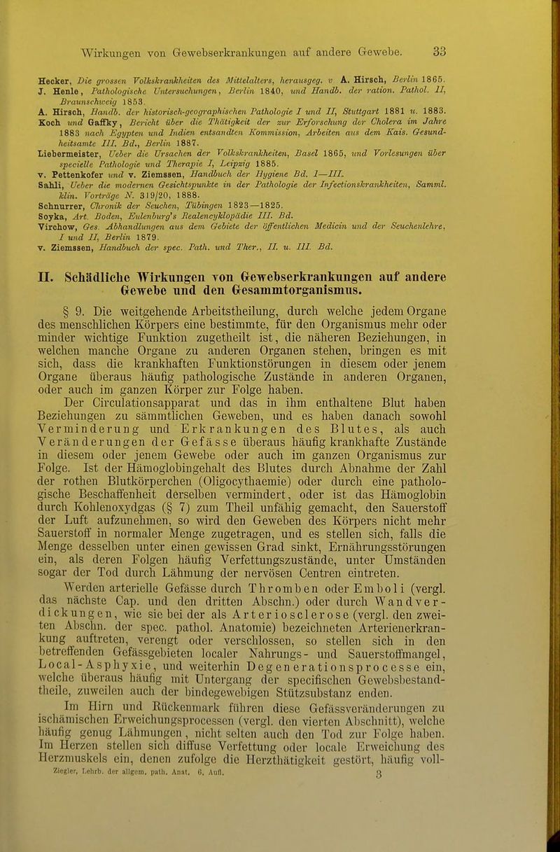 Hecker, Die grossen Volkshraiikheüen des Mittelalters, herausgeg. v A. Hirsch, Berlin 1865. J. Henle, Pathologische Unters^ichungen, Berlin 1840, %md Handb. der ration. Pathol. II, Brtmnschweig 1853. A. Hirsch, Handb. der historisch-geographischen Pathologie I und II, Stuttgart 1881 u. 1883. Koch und Gaflfky, Bericht über die Thätigheit der zur Erforschung der Cholera im Jahre 1883 nach Egypten und Indien entsandten Kommission, Arbeiten aus dem Kais. Gesund- heitsamte III. Bd., Berlin 1887. Liebermeister, Ueber die Ursachen der Volhshranhheiten, Basel 1865, und Vorlesungen über specielle Pathologie und Therapie I, Leipzig 1885. V. Fettenkofer und v. Ziemssen, Handbuch der Hygiene Bd. I—IIL Sahli, Ueber die modernen Gesichtspunkte in der Pathologie der Infectionshrankheiten, Samml. Min. Vorträge N. 319/20, 1888. Schnurrer, Clironik der Seuchen, Tübingen 1823—1825. Soyka, Art. Boden, Eulenburg's PealencyMopädie III. Bd. Virchow, Ges. Abhandlungen aus dem Gebiete der öffentlichen Medioin und der Seuchenlchre, I und II, Berlin 1879. V. Ziemssen, Handbuch der spec. Path. und Ther,, II. u. III. Bd. II. Schädliche Wirkungen Yon Grewehserkrankungen auf andere öewehe nnd den Gesammtorganismus. § 9. Die weitgehende Arbeitstlieilung, durch welche jedem Organe des menschlichen Körpers eine bestimmte, für den Organismus mehr oder minder wichtige Funktion zugetheilt ist, die näheren Beziehungen, in welchen manche Organe zu anderen Organen stehen, bringen es mit sich, dass die krankhaften Funktion Störungen in diesem oder jenem Organe überaus häufig pathologische Zustände in anderen Orgauen, oder auch im ganzen Körper zur Folge haben. Der Circulationsapparat und das in ihm enthaltene Blut haben Beziehungen zu sämmtlichen Geweben, und es haben danach sowohl Verminderung und Erkrankungen des Blutes, als auch Veränderungen der Gefässe überaus häufig krankhafte Zustände in diesem oder jenem Gewebe oder auch im ganzen Organismus zur Folge. Ist der Hämoglobingehalt des Blutes durch Abnahme der Zahl der rothen Blutkörperchen (Oligocythaemie) oder durch eine patholo- gische Beschalfenheit derselben vermindert, oder ist das Hämoglobin durch Kohlenoxydgas (§ 7) zum Theil unfähig gemacht, den Sauerstoff der Luft aufzunehmen, so wird den Geweben des Körpers nicht mehr Sauerstoff in normaler Menge zugetragen, und es stellen sich, falls die Menge desselben unter einen gewissen Grad sinkt, Ernährungsstörungen ein, als deren Folgen häufig Verfettungszustände, unter Umständen sogar der Tod durch Lähmung der nervösen Centren eintreten. Werden arterielle Gefässe durch Thromben oder Emboli (vergl. das nächste Gap. und den dritten Abschn.) oder durch Wandver- dickungen, wie sie beider als Arteriosclerose (vergl. den zwei- ten Abschn. der spec. pathol. Anatomie) bezeichneten Arterienerkran- kung auftreten, verengt oder verschlossen, so stellen sich in den betreffenden Gefässgebieten localer Nahrungs- und Sauerstoffmangel, Local-Asphyxie, und weiterhin Degenerationsprocesse ein, welche überaus häufig mit Untergang der specifischen Gcwebsbestaud- theile, zuweilen auch der bindegewebigen Stützsubstanz enden. Im Hirn und Rückenmark führen diese Gefässveränderungen zu ischämischen Erweichungsprocesscn (vergl. den vierten Abschnitt), welche häufig genug Lähmungen, nicht selten auch den Tod zur Folge haben. Im Herzen stellen sich diffuse Verfettung oder locale Erweichung des Herzmuskels ein, denen zufolge die Herzthätigkeit gestört, häufig voll- Ziogler, r.elirb. der allgem. path, Anat. G. Aufl. a