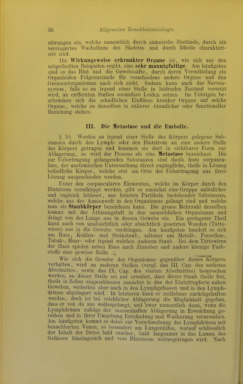 Störungen ein, welche namentlich durch anämische Zustände, durch ein verringertes Wachsthum des Skeletes und durch Idiotie charakteii- sirt sind. Die Wirkungsweise erkrankter Organe ist, wie sich aus den mitgetheilten Beispielen ergibt, eine sehr mannigfaltige. Am häufigsten sind es das Blut und die Gewebssäfte, durch deren Vermitteluug ein Organleiden Folgezustände für verschiedene andere Orgaue und den Gesammtorganismus nach sich zieht. Sodann kann auch das Nerven- system, falls es an irgend einer Stelle in leidenden Zustand versetzt wird, an entfernten Stellen secundäre Leiden setzen. Im Uebrigen be- schränken sich die schädlichen Einflüsse kranker Organe auf solche Organe, welche zu denselben in näherer räumlicher oder functioneller Beziehung stehen. III. Die Metastase und die Enibolie. § 10. Werden an irgend einer Stelle des Körpers gelegene Sub- stanzen durch den Lymph- oder den Blutstrom an eine andere Stelle des Körpers getragen und kommen sie dort in sichtbarer Form zur Ablagerung, so wird der Process als eine Metastase bezeichnet. Die zur Uebertragung gelangenden Substanzen sind theils feste corpuscu- läre, der anatomischen Untersuchung direct zugängliche, theils in Lösung befindliche Körper, welche erst am Orte der Uebertragung aus ihrer Lösung ausgeschieden werden. Unter den corpusculären Elementen, welche im Körper durch den Blutstrom verschleppt werden, gibt es zunächst eine Gruppe unlöslicher und zugleich lebloser, aus feinsten Partikeln bestehender Substanzen, welche aus der Aussenwelt in den Organismus gelangt sind und welche man als Staubkörper bezeichnen kann. Die grosse Mehrzahl derselben kommt mit der Athmungsluft in den menschlichen Organismus und dringt von der Lunge aus in dessen Gewebe ein. Ein geringerer Theil kann auch von unabsichtlich oder absichtlich gesetzten Wunden (Tätto- wiren) aus in die Gewebe vordringen. Am häufigsten handelt es sich um Russ, Kohlen- und Steinstaub, seltener um Metall-, Porzellan-, Tabak-, Haar- oder irgend welchen anderen Staub. Bei dem Tättowiren der Haut spielen neben Russ auch Zinnober und andere körnige Farb- stoffe eine gewisse Rolle. Wie sich die Gewebe des Organismus gegenüber diesen Körperu verhalten, wird an anderen Stellen (vergl. das III. Cap. des sechsten Abschnittes, sowie das IX. Cap. des vierten Abschnittes) besprochen werden, an dieser Stelle sei nur erwähnt, dass dieser Staub theils frei, theils in Zellen eingeschlossen zunächst in den der Eintrittspforte nahen Geweben, weiterhin aber auch in den Lymphgefässen und in den Lymph- drüsen abgelagert wird. In letzteren kann er zeitlebens zurückgehalten werden, doch ist bei reichlicher Ablagerung die Möglichkeit gegeben, dass er von da aus weitergelangt, und zwar namentlich dann, wenn die Lymphdrüsen zufolge der massenhaften Ablagerung in Erweichung ge- rathen und in ihrer Umgebung Entzündung und Wucherung verursachen. Am häufigsten kommt es dabei zur Verschmelzung der Lymphdrüsen mit benachbarten Venen, so besonders am Lungenhilus, worauf schliesslich der Inhalt der Drüse bald rascher, bald langsamer in das Lumen des Gefässes hineingeräth und vom Blutstrom weitergetragen wird. Nach