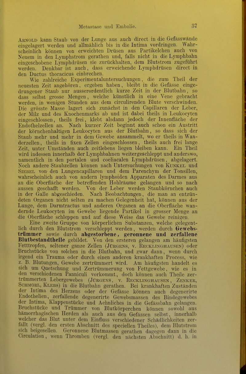 Arnold kanu Staub von der Lunge aus auch direct in die Gefässwände eingelagert werden und allmählich bis in die Intima vordringen. Wahr- scheinlich können von erweichten Drüsen aus Partikelchen auch von Neuem in den Lymphstrom gerathen und, falls nicht in die Lymphbahn eingeschobene Lymphdrüsen sie zurückhalten, dem Blutstrom zugeführt werden. Denkbar ist auch, dass erweichende Lymphdrüsen direct in den Ductus thoracicus einbrechen. Wie zahlreiche Experimentaluntersuchungen, die zum Theil der neuesten Zeit angehören, ergeben haben, bleibt in die Gefässe einge- drungener Staub nur ausserordentlich kurze Zeit in der Blutbahn, so dass selbst grosse Mengen, welche künstlich in eine Vene gebracht werden, in wenigen Stunden aus dem circulirenden Blute verschwinden. Die grösste Masse lagert sich zunächst in den Capillaren der Leber, der Milz und des Knochenmarks ab und ist dabei theils in Leukocyten eingeschlossen, theils frei, klebt alsdann jedoch der Innenfläche der EndotTielzellen an. Nach kurzer Zeit beginnt auch schon ein Austritt der körnchenhaltigen Leukocyten aus der Blutbahn, so dass sich der Staub mehr und mehr in dem Gewebe ansammelt, wo er theils in Wan- derzellen, theils in fixen Zellen eingeschlossen, theils auch frei lange Zeit, unter Umständen auch zeitlebens liegen bleiben kann. Ein Theil wird indessen innerhalb der Lymphbahnen weitergeschleppt und anderswo, namentlich in den portalen und coeliacalen Lymphdrüsen, abgelagert. Noch andere Staubzellen können nach Untersuchungen von Kunkel und SiEBEL von den Lungencapillaren und dem Parenchym der Tonsillen, wahrscheinlich auch von andern lymphoiden Apparaten des Darmes aus an die Oberfläche der betreffenden Hohlräume gelangen und so nach aussen geschafft werden. Von der Leber werden Staubkörnchen auch in der Galle abgeschieden. Nach Beobachtungen, die man an entzün- deten Organen nicht selten zu machen Gelegenheit hat, können aus der Lunge, dem Darmtractus und anderen Organen an die Oberfläche wan- dernde Leukocyten im Gewebe liegende Partikel in grosser Menge an die Oberfläche schleppen und auf diese Weise das Gewebe reinigen. Eine zweite Gruppe von körperlichen Substanzen, welche gelegent- lich durch den Blutstrom verschleppt werden, werden durch Grewcbs- trümmer sowie durch abgestorbene, geronnene und zerfallene Blntbestandtlieile gebildet. Von den ersteren gelangen am häufigsten Fetttropfen, seltener ganze Zellen (JtJEGENS, v. Recklinghausen) oder Bruchstücke von solchen in die Blutbahn, und zwar dann, wenn durch irgend ein Trauma oder durch einen anderen krankhaften Process, wie z. B. Blutungen, Gewebe zertrümmert wird. Am häufigsten handelt es sich um Quetschung und Zertrümmerung von Fettgewebe, wie es in den verschiedenen Panniculi vorkommt, doch können auch Theile zer- trümmerten Lebergewebes (Jürgens, v. Recklinghausen, Zenker, ScHMORL, Klebs) in die Blutbahn gerathen. Bei krankhaften Zuständen der Intima des Herzens oder der Gefässe können auch degenerirte Endothelien, zerfallende degenerirte Gewebsmassen des Bindegewebes der Intima, Klappenstücke und Aehnliches in die Gefässbahn gelangen. Bruchstücke und Trümmer von Blutkörperchen können sowohl aus hämorrhagischen Herden als auch aus den Gefässen selbst, innerhalb welcher das Blut unter dem Einfluss verschiedener Schädlichkeiten zer- fällt (vergl. den ersten Abschnitt des speciellen Theilcs), dem Blutstrom sich beigesellen. Geronnene Blutmassen gerathen dagegen dann in die Circulation, wenn Thromben (vergl. den nächsten Abschnitt) d. h. in