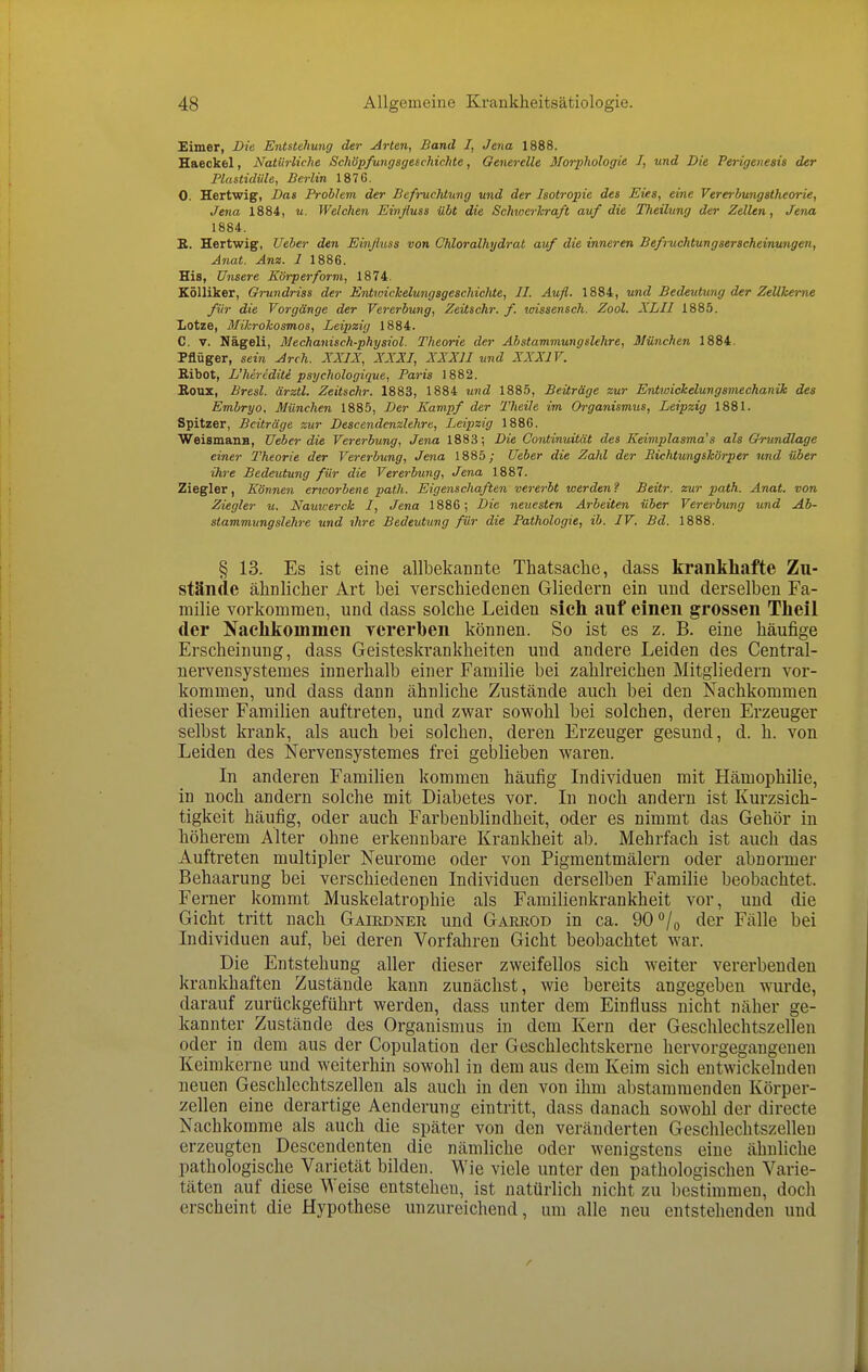 Eimer, Die Entstehung der ^rten, Band I, Jena 1888. Haeckel, Natürliche Schöpfungsgeschichte, Oenerelle Morphologie I, und Die Perigenesis der Plastidüle, Berlin 1876. 0. Hertwig, Das Problem der Befi-uchtung und der Isotropie des Eies, eine Vererbungstheorie, Jena 1884, u. Welchen Einßuss übt die Schwerhraft auf die Theilung der Zellen, Jena 1884. R. Hertwig, Ueber den Einßuss von Chloralhydrat auf die inneren Befi-uchtungserscheinungen, Anat. Ana. 1 1886. His, Unsere Körperform, 1874. Kölliker, Grundriss der Entwichelungsgeschichte, II. Aufl. 1884, und Bedeutung der Zellkerne für die Vorgänge der Vererbung, Zeitschr. f. wissensch. Zool. XLII 1885. Lotze, Mikrokosmos, Leipzig 1884. C. V. Nägeli, Mechanisch-physiol. Theorie der Abstammungslehre, München 1884. Pflüger, sein Arch. XXIX, XXXI, XXXII und XXXIV. Bibot, L'liirediti psychologique, Paris 1882. B.OUX, Bresl. ärztl. Zeitschr. 1883, 1884 und 1885, Beiträge zur Entwickelungsmechanik des Embryo, München 1885, Der Kampf der Theile im Organismus, Leipzig 1881. Spitzer, Beiträge zur Descendcnzlehre, Leipzig 1886. WeismaiiB, Ueber die Vererbung, Jena 1883; Die Oontinuität des Keimplasma's als Grundlage einer Theorie der Vererbung, Jena 1885; Ueber die Zahl der Richtungskörper und über ihre Bedeutung für die Vererbung, Jena 1887. Ziegler, Können enoorbene path. Eigenschaften vererbt werden? Beitr. zur path. Anat. von Ziegler u. Nauu-erck I, Jena 1886; Die neuesten Arbeiten über Vererbung und Ab- stammungslehre und ihre Bedeutung für die Pathologie, ib. IV. Bd. 1888. § 13. Es ist eine allbekannte Thatsaclie, dass krankhafte Zu- stände ähnlicher Art bei verschiedenen Gliedern ein und derselben Fa- milie vorkommen, und dass solche Leiden sich auf einen grossen Theil der Nachkommen vererben können. So ist es z. B. eine häufige Erscheinung, dass Geisteskrankheiten und andere Leiden des Central- iiervensystemes innerhalb einer Familie bei zahlreichen Mitgliedern vor- kommen, und dass dann ähnliche Zustände auch bei den Nachkommen dieser Familien auftreten, und zwar sowohl bei solchen, deren Erzeuger selbst krank, als auch bei solchen, deren Erzeuger gesund, d. h. von Leiden des Nervensystemes frei geblieben waren. In anderen Familien kommen häufig Individuen mit Hämophilie, in noch andern solche mit Diabetes vor. In noch andern ist Kurzsich- tigkeit häufig, oder auch Farbenblindheit, oder es nimmt das Gehör in höherem Alter ohne erkennbare Krankheit ab. Mehrfach ist auch das Auftreten multipler Neurome oder von Pigmentmälern oder abnormer Behaarung bei verschiedenen Individuen derselben Familie beobachtet. Ferner kommt Muskelatrophie als Familienkrankheit vor, und die Gicht tritt nach Gairdnek und Garrod in ca. 90 /o der Fälle bei Individuen auf, bei deren Vorfahren Gicht beobachtet war. Die Entstehung aller dieser zweifellos sich weiter vererbenden krankhaften Zustände kann zunächst, wie bereits angegeben wurde, darauf zurückgeführt werden, dass unter dem Einfluss nicht näher ge- kannter Zustände des Organismus in dem Kern der Geschlechtszellen oder in dem aus der Copulation der Geschlechtskerne hervorgegangenen Keimkerne und weiterhin sowohl in dem aus dem Keim sich entwickelnden neuen Geschlechtszellen als auch in den von ihm abstammenden Körper- teilen eine derartige Aenderung eintritt, dass danach sowohl der directe Nachkomme als auch die später von den veränderten Geschlechtszellen erzeugten Descendenten die nämliche oder wenigstens eine ähnliche pathologische Varietät bilden. Wie viele unter den pathologischen Varie- täten auf diese Weise entstehen, ist natürlich nicht zu bestimmen, doch erscheint die Hypothese unzureichend, um alle neu entstehenden und