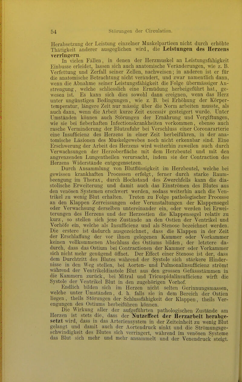 Herabsetzuug der Leistung einzelner Muskelpartieen nicht durch erhöhte Thätigkeit anderer ausgegUchen wird, die Leistungen des Herzens yerringern. In vielen Fällen, in denen der Herzmuskel an Leistungsfähigkeit Einbusse erleidet, lassen sich auch anatomische Veränderungen, wie z. B. Verfettung und Zerfall seiner Zellen, nachweisen; in anderen ist er für die anatomische Betrachtung nicht verändert, und zwar namentlich dann, wenn die Abnahme seiner Leistungsfähigkeit die Folge übermässiger An- strengung, welche schliesslich eine Ermüdung herbeigeführt hat, ge- wesen ist. Es kann sich dies sowohl dann ereignen, wenn das Herz unter ungünstigen Bedingungen, wie z. B. bei Erhöhung der Körper- temperatur, längere Zeit nur mässig über die Norm arbeiten musste, als auch dann, wenn die Arbeit kurze Zeit excessiv gesteigert wurde. Unter Umständen können auch Störungen der Ernährung und Vergiftungen, wie sie bei fieberhaften Infectionskrankheiten vorkommen, ebenso auch rasche Verminderung der Blutzufuhr bei Verschluss einer Coronararterie eine Insufficienz des Herzens in einer Zeit herbeiführen, in der ana- tomische Läsionen des Muskelgewebes noch nicht erkennbar sind. Eine Erschwerung der Arbeit des Herzens wird weiterhin zuweilen auch durch Verwachsungen der Herzoberfläche mit dem Herzbeutel und mit den angrenzenden Lungentheilen verursacht, indem sie der Contraction des Herzens Widerstände entgegensetzen. Durch Ansammlung von Blutflüssigkeit im Herzbeutel, welche bei gewissen krankhaften Processen erfolgt, ferner durch starke Raum- beengung im Thorax, durch Hochstand des Zwerchfells kann die dia- stolische Erweiterung und damit auch das Einströmen des Blutes aus den venösen Systemen erschwert werden, sodass weiterhin auch die Ven- trikel zu wenig Blut erhalten. Treten zu Folge pathologischer Processe an den Klappen Zerreissungen oder Verunstaltungen der Klappensegel oder Verwachsung derselben untereinander ein, oder werden bei Erwei- terungen des Herzens und der Herzostien die Klappensegel relativ zu kurz, so stellen sich jene Zustände an den Ostien der Ventrikel und Vorhöfe ein, welche als Insufficienz und als Stenose bezeichnet werden. Die erstere ist dadurch ausgezeichnet, dass die Klappen in der Zeit der Erschlaflung der vor ihnen gelegenen Kammer oder Vorkammer keinen vollkommenen Abschluss des Ostiums bilden, der letztere da- durch, dass das Ostium bei Contractionen der Kammer oder Vorkammer sich nicht mehr genügend öff'net. Der Eflect einer Stenose ist der, dass dem Durchtritt des Blutes während der Systole sich stärkere Hinder- nisse in den Weg stellen, bei Aorten- und Pulmonalinsufficienz strömt während der Ventrikeldiastole Blut aus den grossen Gefässstämmen in die Kammern zurück, bei Mitral und Tricuspidalinsufficienz wirft die Systole der Ventrikel Blut in den zugehörigen Vorhof. Endlich bilden sich im Herzen nicht selten Gerinnungsmassen, welche unter Umständen, d. h. falls sie in dem Bereich der Ostien liegen, theils Störungen der Schlussfähigkeit der Klappen, theils Ver- engungen des Ostiums herbeiführen können. Die Wirkung aller der aufgeführten pathologischen Zustände am Herzen ist stets die, dass der Nutzeflfect der Herzarbeit herabge- setzt wird, dass in das Arteriensystem in der Zeiteinheit zu wenig Blut gelangt und damit auch der Aortendruck sinkt und die Strömungsge- schwindigkeit des Blutes sich verringert, während im venösen Systeme das Blut sich mehr und mehr ansammelt und der Venendruck steigt.