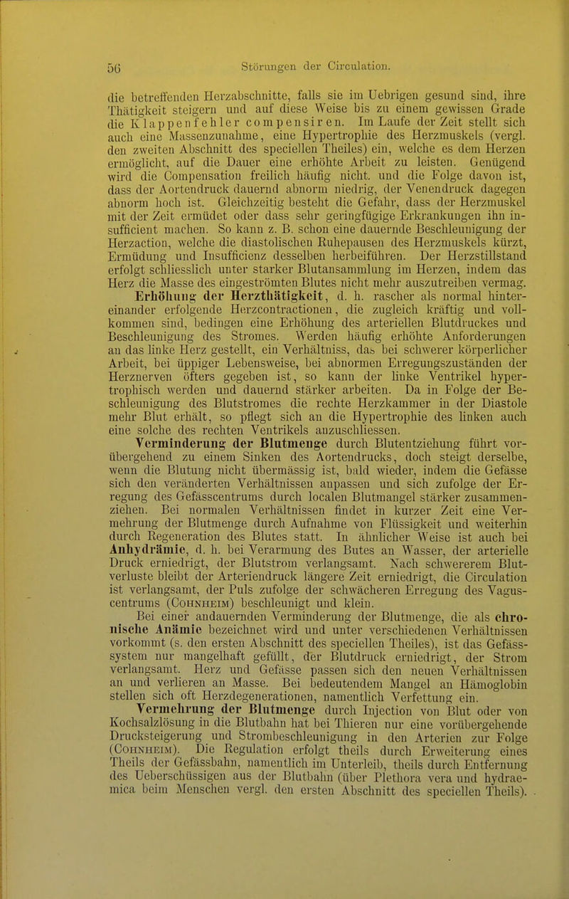 die betreffenden Herzabschnitte, falls sie iui Uebrigen gesund sind, ihre Thätigkeit steigern und auf diese Weise bis zu einem gewissen Grade die Klappenfehler compensiren. Im Laufe der Zeit stellt sich auch eine Massenzunahme, eine Hypertrophie des Herzmuskels (vergl. den zweiten Abschnitt des speciellen Theiles) ein, welche es dem Herzen ermöglicht, auf die Dauer eine erhöhte Arbeit zu leisten. Genügend wird die Compensation freilich häufig nicht, und die Folge davon ist, dass der Aortendruck dauernd abnorm niedrig, der Venendruck dagegen abnorm hoch ist. Gleichzeitig besteht die Gefahr, dass der Herzmuskel mit der Zeit ermüdet oder dass sehr geringfügige Erkrankungen ihn in- sufficient machen. So kann z. B. schon eine dauernde Beschleunigung der Herzaction, welche die diastolischen Ruhepausen des Herzmuskels kürzt, Ermüdung und Insufficienz desselben herbeiführen. Der Herzstillstand erfolgt schliesslich unter starker Blutansammlung im Herzen, indem das Herz die Masse des eingeströmten Blutes nicht mehr auszutreiben vermag. Erhöhuiig- der Herzthätigkeit, d. h. rascher als normal hinter- einander erfolgende Herzcontractionen, die zugleich kräftig und voll- kommen sind, bedingen eine Erhöhung des arteriellen Blutdruckes und Beschleunigung des Stromes. Werden häufig erhöhte Anforderungen au das linke Herz gestellt, ein Verhältniss, das bei schwerer körperlicher Arbeit, bei üppiger Lebensweise, bei abnormen Erregungszuständen der Herznerven öfters gegeben ist, so kann der linke Ventrikel hyper- trophisch werden und dauernd stärker arbeiten. Da in Folge der Be- schleunigung des Blutstromes die rechte Herzkammer in der Diastole mehr Blut erhält, so pflegt sich an die Hypertrophie des linken auch eine solche des rechten Ventrikels anzuschliessen. Verminderung der Blutmenge durch Blutentziehung führt vor- übergehend zu einem Sinken des Aortendrucks, doch steigt derselbe, wenn die Blutung nicht übermässig ist, bald wieder, indem die Gefässe sich den veränderten Verhältnissen anpassen und sich zufolge der Er- regung des Gefässcentrums durch localen Blutmangel stärker zusammen- ziehen. Bei normalen Verhältnissen findet in kurzer Zeit eine Ver- mehrung der Blutmenge durch Aufnahme von Flüssigkeit und weiterhin durch Regeneration des Blutes statt. In ähnlicher Weise ist auch bei Anhydrämie, d. h. bei Verarmung des Butes an Wasser, der arterielle Druck erniedrigt, der Blutstrom verlangsamt. Nach schwererem Blut- verluste bleibt der Arteriendruck längere Zeit erniedrigt, die Circulation ist verlangsamt, der Puls zufolge der schwächeren Erregung des Vagus- centrums (Cohnheim) beschleunigt und klein. Bei einer andauernden Verminderung der Blutmenge, die als chro- nische Anämie bezeichnet wird und unter verschiedenen Verhältnissen vorkommt (s. den ersten Abschnitt des speciellen Theiles), ist das Gefäss- system nur mangelhaft gefüllt, der Blutdruck erniedrigt, der Strom verlangsamt. Herz und Gefässe passen sich den neuen Verhältnissen an und verlieren an Masse. Bei bedeutendem Mangel an Hämoglobin stellen sich oft Herzdegenerationeu, namentUch Verfettung ein. Vermehrung der Blutmenge durch Injection von Blut oder von Kochsalzlösung in die Blutbahn hat bei Thiereu nur eine vorübergehende Drucksteigerung und Strombeschleunigung in den Arterien zur Folge (Cohnheim). Die Regulation erfolgt theils durch Erweiterung eines Theils der Gefässbahn, namentlich im Unterleib, theils durch Entfernung des Ueberschüssigen aus der Blutbahn (über Plethora vera und hydrae- mica beim Menschen vergl. den ersten Abschnitt des speciellen Theils).