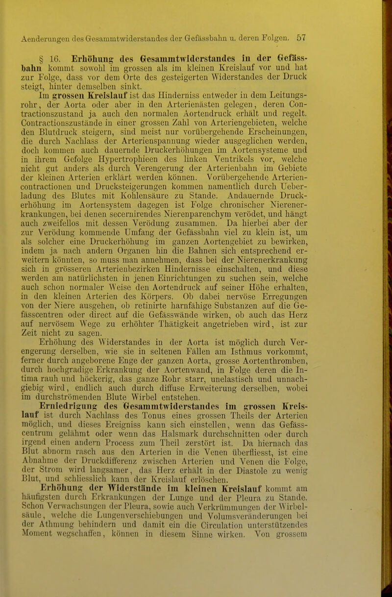 § 16. Erhöliuiig des Gesammtwidcrstandes in der Gefäss- bahn kommt sowohl im grossen als im kleinen Kreislauf vor und hat zur Folge, dass vor dem Orte des gesteigerten Widerstandes der Druck steigt, hinter demselben sinkt. Im grossen Kreislauf ist das Hinderniss entweder in dem Leitungs- rohr, der Aorta oder aber in den Arterienästen gelegen, deren Con- tractionszustand ja auch den normalen Aortendruck erhält und regelt. Contractionszustäude in einer grossen Zahl von Arteriengebieten, welche den Blutdruck steigern, sind meist nur vorübergehende Erscheinungen, die durch Nachlass der Arterienspanuung wieder ausgeglichen werden, doch kommen auch dauernde Druckerhöhungen im Aortensysteme und in ihrem Gefolge Hypertrophieen des linken Ventrikels vor, welche nicht gut anders als durch Verengerung der Arterienbahn im Gebiete der kleinen Arterien erklärt werden können. Vorübergehende Arterien- contractionen und Drucksteigerungen kommen namentlich durch Ueber- ladung des Blutes mit Kohlensäure zu Stande. Andauernde Druck- erhöhung im Aortensystem dagegen ist Folge chronischer Merener- krankungen, bei denen seceruirendes Nierenparenchym verödet, und hängt auch zweifellos mit dessen Verödung zusammen. Da hierbei aber der zur Verödung kommende Umfang der Gefässbahn viel zu klein ist, um als solcher eine Druckerhöhung im ganzen Aortengebiet zu bewirken, indem ja nach andern Organen hin die Bahnen sich entsprechend er- weitern könnten, so muss man annehmen, dass bei der Nierenerkrankung sich in grösseren Arterienbezirken Hindernisse einschalten, und diese werden am natürlichsten in jenen Einrichtungen zu suchen sein, welche auch schon normaler Weise den Aortendruck auf seiner Höhe erhalten, in den kleinen Arterien des Körpers. Ob dabei nervöse Erregungen von der Niere ausgehen, ob retinirte harnfähige Substanzen auf die Ge- fässcentren oder direct auf die Gefässwände wirken, ob auch das Herz auf nervösem Wege zu erhöhter Thätigkeit angetrieben wird, ist zur Zeit nicht zu sagen. Erhöhung des Widerstandes in der Aorta ist möglich durch Ver- engerung derselben, wie sie in seltenen Fällen am Isthmus vorkommt, ferner durch angeborene Enge der ganzen Aorta, grosse Aortenthromben, durch hochgradige Erkrankung der Aortenwand, in Folge deren die In- tima rauh und höckerig, das ganze Rohr starr, unelastisch und unnach- giebig wird, endlich auch durch diffuse Erweiterung derselben, wobei im durchströmenden Blute Wirbel entstehen. Erniedrigung des Gresammtwiderstandcs im grossen Kreis- lauf ist durch Nachlass des Tonus eines grossen Theils der Arterien möglich, und dieses Ereigniss kann sich einstellen, wenn das Gefäss- centrum gelähmt oder wenn das Halsmark durchschnitten oder durch irgend einen andern Process zum Theil zerstört ist. Da hiernach das Blut abnorm rasch aus den Arterien in die Venen überfliesst, ist eine Abnahme der Druckdifferenz zwischen Arterien und Venen die Folge, der Strom wird langsamer, das Herz erhält in der Diastole zu wenig Blut, und schliesslich kann der Kreislauf erlöschen. Erhöhung der Widerstände im kleinen Kreislauf kommt am häufigsten durch Erkrankungen der Lunge und der Pleura zu Stande. Schon Verwachsungen der Pleura, sowie auch Verkrümmungen der Wirbel- säule, Avelche die Lungenverschiebungen und Volumsveränderungen l)ei der Athmung behindern und damit ein die Circulation unterstützendes Moment wegschaffen, können in diesem Sinne wirken. Von grossem