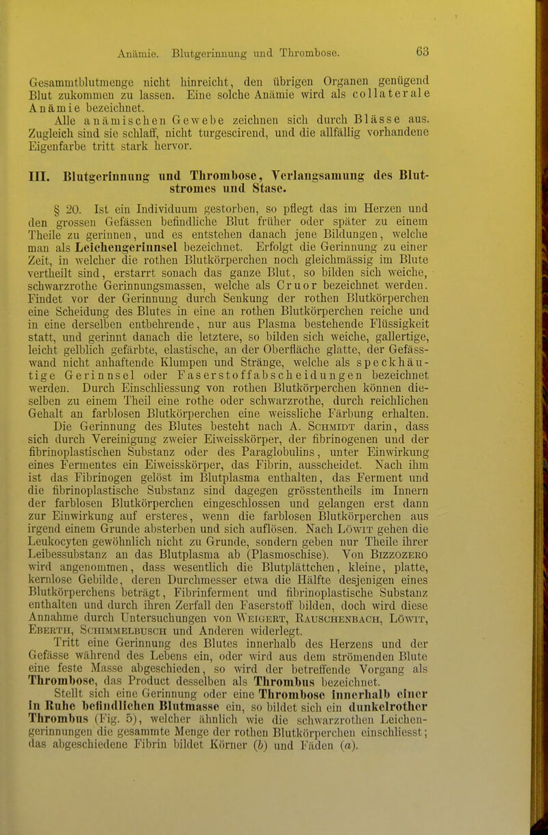 Anämie. Blutgerinnung und Tlirombose. Gesammtblutmenge nicht hinreicht, den übrigen Organen genügend Blut zukommen zu lassen. Eine solche Anämie wird als collaterale Anämie bezeichnet. Alle anämischen Gewebe zeichnen sich durch Blässe aus. Zugleich sind sie schlaff, nicht turgescirend, und die allfällig vorhandene Eigenfarbe tritt stark hervor. III. Bliitgeriiiniiiig und ThromTbose, Verlangsamimg des Blut- strouies und Stase. § 20. Ist ein Individuum gestorben, so pflegt das im Herzen und den gi'osseu Gefässen befindüche Blut früher oder später zu einem Theile zu gerinnen, und es entstehen danach jene Bildungen, welche man als Leichengerinnsel bezeichnet. Erfolgt die Gerinnung zu einer Zeit, in welcher die rothen Blutkörperchen noch gleichmässig im Blute vertheilt sind, erstarrt sonach das ganze Blut, so bilden sich weiche, Schwarzrothe Gerinnungsmassen, welche als Cruor bezeichnet werden. Findet vor der Gerinnung durch Senkung der rothen Blutkörperchen eine Scheidung des Blutes in eine an rothen Blutkörperchen reiche und in eine derselben entbehrende, nur aus Plasma bestehende Flüssigkeit statt, und gerinnt danach die letztere, so bilden sich weiche, gallertige, leicht gelblich gefärbte, elastische, an der Oberfläche glatte, der Gefäss- wand nicht anhaftende Klumpen und Stränge, welche als speckhäu- tige Gerinnsel oder Fase rsto ff abscheid ungen bezeichnet werden. Durch Einschliessung von rothen Blutkörperchen können die- selben zu einem Theil eine rothe oder schwarzrothe, durch reichlichen Gehalt an farblosen Blutkörperchen eine weissliche Färbung erhalten. Die Gerinnung des Blutes besteht nach A. Schmidt darin, dass sich durch Vereinigung zweier Eiweisskörper, der fibrinogenen und der fibrinoplastischen Substanz oder des Paraglobulins, unter Einwirkung eines Fermentes ein Eiweisskörper, das Fibrin, ausscheidet. Nach ihm ist das Fibrinogen gelöst im Blutplasma enthalten, das Ferment und die fibrinoplastische Substanz sind dagegen grösstentheils im Innern der farblosen Blutkörperchen eingeschlossen und gelangen erst dann zur Einwirkung auf ersteres, wenn die farblosen Blutkörperchen aus irgend einem Grunde absterben und sich auflösen. Nach Löwit gehen die Leukocyten gewöhnlich nicht zu Grunde, sondern geben nur Theile ihrer Leibessubstanz an das Blutplasma ab (Plasmoschise). Von Bizzozeko wird angenommen, dass wesentlich die Blutplättchen, kleine, platte, kernlose Gebilde, deren Durchmesser etwa die Hälfte desjenigen eines Blutkörperchens beträgt, Fibrinferment und fibrinoplastische Substanz enthalten und durch ihren Zerfall den Faserstoff bilden, doch wird diese Annahme durch Untersuchungen von Weigert, Rausohenbach, Löwit, Eberth, Schimmelbusch und Anderen widerlegt. Tritt eine Gerinnung des Blutes innerhalb des Herzens und der Gefässe während des Lebens ein, oder wird aus dem strömenden Blute eine feste Masse abgeschieden, so wird der betreffende Vorgang als Thrombose, das Product desselben als Thrombus bezeichnet. Stellt sich eine Gerinnung oder eine Thromboso innerhalb einer in Ruhe befindlichen Blutmassc ein, so bildet sich ein dunkelrothcr Thrombus (Fig. 5), welcher ähnlich wie die schwarzrothen Leichen- gerinnungen die gesammte Menge der rothen Blutkörperchen einschliesst; das abgeschiedene Fibrin Ijildet Körner (h) und Fäden (ä).