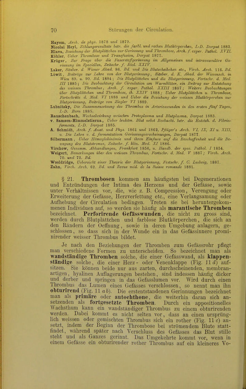 Hayem, Arch. de phys. 1878 und 1879. Nicolai Heyl, Ziihlungsresultate betr. die farll. und rothen Blutkörperchen, I.-D. Dorpat 1882. Hlava, Beziehung der Blutplättchen zur Oerinnung und Thrombose, Arch. f. exper. Pathol. XVII. Köhler, Ueber Tlirombose und Transfusion, Dorpat 1877. Krüger, Zur Präge über die Faserstoffgerinmmg im Allgemeinen und intravaseuläre Oe- rinnung im Speciellen, Zeitschr. f. Biol. XXIV. Laker, Sitzber. d. Wiener Ahad. 86. Bd. und Die Blutsclieibchen etc., Virch. Arch. 116. Bd. Löwit , Beiträge zur Lehre von der Blutgerinnung, Sitzber. d. K. Akad. der Wissensch, in Wien 89. u. 90. Bd. 1884; Die Blutplättchen und die Blutgerinnung, Fortschr. d. Med. III 1885; Die Beobachtung der Oirculation am Warmblüter, ein Beitrag zur Entstehung des toeissen Thrombus, Arch. f. exper. Pathol. XXIII 1887; Weitere Beobachtungen über Blutplättchen und Thrombose, ib. XXIV 1888; Ueber Blutplättchen u. Thrombose, Fortschritte d. Med. VI 1888 und Ueber die Beziehung der weissen Blutkörperchen zur Blutgerinnung, Beiträge von Ziegler VI 1889. Lubnitzky, Die Zusammensetzung des Thrombus in Arterienwunden in den ersten fönf Tagen, I.-D. Bern 188.5. Rauscheubach, Wechselwirkung zwischen Protoplasma und Blutplasma, Dorpat 1883. V. Samson-Himmelstierna, Ueber leukäm. Blut nebst Beobacht. betr. die Entsteh, d. Fibrin- ferments, I.-D. Dorpat 1885. A. Schmidt, Arch. f. Anat. wid Phys. 1861 und 1862, Pßüger's Arch. VI, IX, XI u. XIII, u. Die Lehre v. d. fermentativen Oerinnungserscheinungen, Dorpat 1877. Silbermann , Ueber Hämoglobinämie und ihren Einßuss auf die Beschaffenheit und die Be- wegung des Blutstromes, Zeitschr. f. Min. Med. XI 1886. Virchow, Oesamm. Abhandlungen, Frankfurt 1856, u. Handb. der spec. Pathol. I 1854. Weigert, Bemerkungen über den weissen Thrombus, Fortschr. d. Med. V 1887; Virch. Arch. 70. und 72. Bd. Wooldridge, Uebersicht einer Theorie der Blutgerinnung, Festschr. f. 0. Ludwig, 1887. Zahn, Virch. Arch. 62. Bd. und Revue med. de la Suisse romande 1881. § 21. Thrombosen kommen am häufigsten bei Degenerationen und Entzündungen der Intima des Herzens und der Gefässe, sowie unter Verhältnissen vor, die, wie z. B. Compression, Verengung oder Erweiterung der Gefässe, Herzverfettung etc., eine Verlangsamung oder Aufhebung der Circulation bedingen. Treten sie bei heruntergekom- menen Individuen auf, so werden sie häufig als marantische Thromben bezeichnet. Perforirende Oefässwunden, die nicht zu gross sind, werden durch Blutplättchen und farblose Blutkörperchen, die sich an den Rändern der Oeffnung, sowie in deren Umgebung anlagern, ge- schlossen, so dass sich in der Wunde ein in das Gefässinnere promi- nirender weisser Thrombus bildet. Je nach den Beziehungen der Thromben zum Gefässrohr pflegt man verschiedene Formen zu unterscheiden. So bezeichnet man als wandständige Thromben solche, die einer Gefässwand, als klapi)en- ständige solche, die einer Herz - oder Venenklappe (Fig. J1 d) auf- sitzen. Sie können beide nur aus zarten, durchscheinenden, membran- artigen, hyalinen Auflagerungen bestehen, sind indessen häufig dicker und derber und springen in das Gefässlumen vor. Wird durch einen Thrombus das Lumen eines Gefässes verschlossen, so nennt man ihn obturirend (Fig. 11 ab). Die erstentstandenen Gerinnungen bezeichnet man als i)rimäre oder autochthone, die weiterhin daran sich an- setzenden als fortgesetzte Thromben. Durch ein appositionelles Wachsthum kann ein wandständiger Thrombus zu einem obturirenden werden. Dabei kommt es nicht selten vor, dass an einen ursprüng- lich weissen oder gemischten Thrombus sich ein rother (Fig. 11c) an- setzt, indem der Beginn der Thrombose bei strömendem Blute statt- findet, während später nach Verschluss des Gefässes das Blut stille steht und als Ganzes gerinnt. Das Umgekehrte kommt vor, wenn in einem Gefässe ein obturirender rother Thrombus auf ein kleineres Vo-