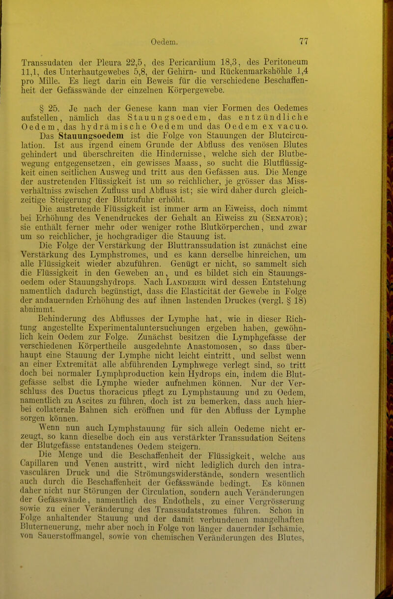 Traussudaten der Pleura 22,5, des Pericardium 18,3, des Peritoneum 11,1, des Uuterhautgewebes 5,8, der Gehirn- und Rückeninarkshöhle 1,4 pro Mille. Es liegt darin ein Beweis für die verschiedene Beschaffen- heit der Gefässwände der einzelnen Körpergewebe. § 25. Je nach der Genese kann man vier Formen des Oedemes aufstellen, nämüch das Stauungsoedem, das entzündliche Oedem, das hydrämische Oedem und das Oedem ex vacuo. Das Stauungsoedem ist die Folge von Stauungen der Blutcircu- lation. Ist aus irgend einem Grunde der Abfluss des venösen Blutes gehindert und überschreiten die Hindernisse, welche sich der Blutbe- wegung entgegensetzen, ein gewisses Maass, so sucht die Blutflüssig- keit einen seitlichen Ausweg und tritt aus den Gefässen aus. Die Menge der austretenden Flüssigkeit ist um so reichlicher, je grösser das Miss- verhältniss zwischen Zufluss und Abfluss ist; sie wird daher durch gleich- zeitige Steigerung der Blutzufuhr erhöht. Die austretende Flüssigkeit ist immer arm an Eiweiss, doch nimmt bei Erhöhimg des Venendruckes der Gehalt an Eiweiss zu (Senator) ; sie enthält ferner mehr oder weniger rothe Blutkörperchen, und zwar um so reichhcher, je hochgradiger die Stauung ist. Die Folge der Verstärkung der Bluttranssudation ist zunächst eine Verstärkung des Lymphstromes, und es kann derselbe hinreichen, um alle Flüssigkeit wieder abzuführen. Genügt er nicht, so sammelt sich die Flüssigkeit in den Geweben an, und es bildet sich ein Stauungs- oedem oder Stauungshydrops. Nach Landerer wird dessen Entstehung namenthch dadurch begünstigt, dass die Elasticität der Gewebe in Folge der andauernden Erhöhung des auf ihnen lastenden Druckes (vergl. § 18) abnimmt. Behinderung des Abflusses der Lymphe hat, wie in dieser Rich- tung angestellte Experimentaluntersuchungen ergeben haben, gewöhn- lich kein Oedem zur Folge. Zunächst besitzen die Lymphgefässe der verschiedenen Körpertheile ausgedehnte Anastomosen, so dass über- haupt eine Stauung der Lymphe nicht leicht eintritt, und selbst wenn an einer Extremität alle abführenden Lymphwege verlegt sind, so tritt doch bei normaler Lymphproduction kein Hydrops ein, indem die Blut- gefässe selbst die Lymphe wieder aufnehmen können. Nur der Ver- schluss des Ductus thoracicus pflegt zu Lymphstauung und zu Oedem, namentlich zu Ascites zu führen, doch ist zu bemerken, dass auch hier- bei collaterale Bahnen sich eröffnen und für den Abfluss der Lymphe sorgen können. Wenn nun auch Lymphstauung für sich allein Oedeme nicht er- zeugt, so kann dieselbe doch ein aus verstärkter Transsudation Seitens der Blutgefässe entstandenes Oedem steigern. Die Menge und die Beschaffenheit der Flüssigkeit, welche aus Capillaren und Venen austritt, wird nicht lediglich durch den intra- vasculären Druck und die Strömungswiderstände, sondern wesentlich auch durch die Beschaffenheit der Gefässwände bedingt. Es können daher nicht nur Störungen der Circulation, sondern auch Veränderungen der Gefässwände, namentlich des Endothels, zu einer Vcrgrösserung sowie zu einer Veränderung des Transsudatstromes führen. Schon in Folge anhaltender Stauung und der damit verbundenen mangelhaften Bluterneuerung, mehr aber noch in Folge von länger dauernder Ischämie, von Sauerstoffmangel, sowie von chemischen Veränderungen des Blutes,