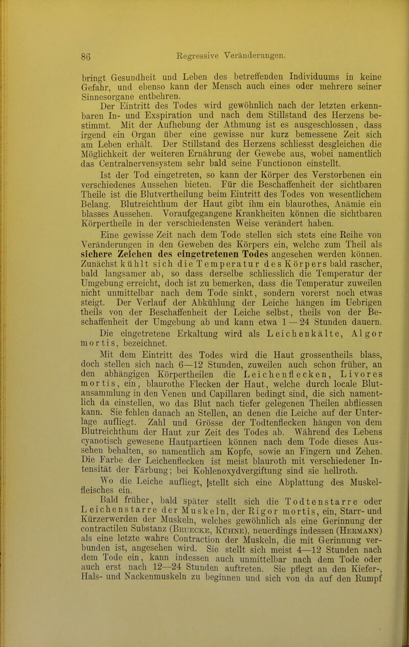 bringt Gesundheit und Leben des betreffenden Individuums in keine Gefahr, und ebenso kann der Mensch auch eines oder mehrere seiner Sinnesorgane entbehren. Der Eintritt des Todes wird gewöhnlich nach der letzten erkenn- baren In- und Exspiration und nach dem Stillstand des Herzens be- stimmt. Mit der Aufhebung der Athmung ist es ausgeschlossen, dass irgend ein Organ über eine gewisse nur kurz bemessene Zeit sich am Leben erhält. Der Stillstand des Herzens schliesst desgleichen die Möglichkeit der weiteren Ernährung der Gewebe aus, wobei namentlich das Centrainervensystem sehr bald seine Functionon einstellt. Ist der Tod eingetreten, so kann der Körper des Verstorbenen ein verschiedenes Aussehen bieten. Für die Beschaffenheit der sichtbaren Theile ist die Blutvertheilung beim Eintritt des Todes von wesentlichem Belang. Blutreichthum der Haut gibt ihm ein blaurothes, Anämie ein blasses Aussehen. Voraufgegangene Krankheiten können die sichtbaren Körpertheile in der verschiedensten Weise verändert haben. Eine gewisse Zeit nach dem Tode stellen sich stets eine Reihe von Veränderungen in den Geweben des Körpers ein, welche zum Theil als sichere Zeichen des eingetretenen Todes angesehen werden können. Zunächst kühlt sich die Temperatur des Körpers bald rascher, bald langsamer ab, so dass derselbe schliesslich die Temperatur der Umgebung erreicht, doch ist zu bemerken, dass die Temperatur zuweilen nicht unmittelbar nach dem Tode sinkt, sondern vorerst noch etwas steigt. Der Verlauf der Abkühlung der Leiche hängen im üebrigen theils von der Beschaffenheit der Leiche selbst, theils von der Be- schaffenheit der Umgebung ab und kann etwa 1 — 24 Stunden dauern. Die eingetretene Erkaltung wird als Leichenkälte, Algor mortis, bezeichnet. Mit dem Eintritt des Todes wird die Haut grossentheils blass, doch stellen sich nach 6—12 Stunden, zuweilen auch schon früher, an den abhängigen Körpertheilen die Leichenflecken, Livores mortis, ein, blaurothe Flecken der Haut, welche durch locale Blut- a.nsammlung in den Venen und Capillaren bedingt sind, die sich nament- lich da einstellen, wo das Blut nach tiefer gelegenen Theilen abfliessen kann. Sie fehlen danach an Stellen, an denen die Leiche auf der Unter- lage aufliegt. Zahl und Grösse der Todtenflecken hängen von dem Blutreichthum der Haut zur Zeit des Todes ab. Während des Lebens cyanotisch gewesene Hautpartieen können nach dem Tode dieses Aus- sehen behalten, so namentlich am Kopfe, sowie an Fingern und Zehen. Die Farbe der Leichenflecken ist meist blauroth mit verschiedener In- tensität der Färbung; bei Kohlenoxydvergiftung sind sie hellroth. Wo die Leiche aufliegt, (stellt sich eine Abplattung des Muskel- fleisches ein. Bald früher, bald später stellt sich die Todtenstarre oder L eichenstarre der Muskeln, der Rigor mortis, ein. Starr- und Kürzerwerden der Muskeln, welches gewöhnlich als eine Gerinnung der contractilen Substanz (Bruecke, Kühne), neuerdings indessen (Hermann) als eine letzte wahre Contraction der Muskeln, die mit Gerinnung ver- bunden ist, angesehen wird. Sie stellt sich meist 4—12 Stunden nach dem Tode ein, kann indessen auch unmittelbar nach dem Tode oder auch erst nach 12—24 Stunden auftreten. Sie pflegt an den Kiefer-, Hals- und Nackenmuskeln zu beginnen und sich von da auf den Rumpf