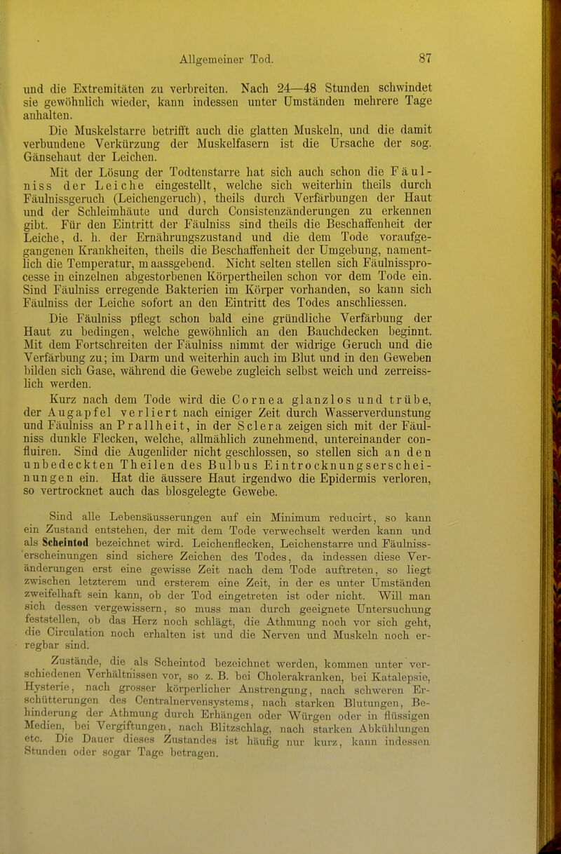 und die Extremitäten zu verbreiten. Nach 24—48 Stunden schwindet sie gewöhnlich wieder, kann indessen unter Umständen mehrere Tage anhalten. Die Muskelstarre betrifft auch die glatten Muskeln, und die damit verbundene Verkürzung der Muskelfasern ist die Ursache der sog. Gänsehaut der Leichen. Mit der Lösung der Todtenstarre hat sich auch schon die Fäul- niss der Leiche eingestellt, welche sich weiterhin theils durch Fäulnissgeruch (Leichengeruch), theils durch Verfärbungen der Haut und der Schleimhäute und durch Consistenzänderungen zu erkennen gibt. Für den Eintritt der Fäulniss sind theils die Beschaffenheit der Leiche, d. h. der Ernährungszustand und die dem Tode voraufge- gangenen Krankheiten, theils die Beschaffenheit der Umgebung, nament- lich die Temperatur, m aassgebend. Nicht selten stellen sich Fäulnisspro- cesse in einzelnen abgestorbenen Körpertheilen schon vor dem Tode ein. Sind Fäulniss erregende Bakterien im Körper vorhanden, so kann sich Fäulniss der Leiche sofort an den Eintritt des Todes anschliessen. Die Fäulniss pflegt schon bald eine gründliche Verfärbung der Haut zu bedingen, welche gewöhnlich an den Bauchdecken beginnt. Mit dem Fortschreiten der Fäulniss nimmt der widrige Geruch und die Verfärbung zu; im Darm und weiterhin auch im Blut und in den Geweben bilden sich Gase, während die Gewebe zugleich selbst weich und zerreiss- lich werden. Kurz nach dem Tode wird die Cornea glanzlos und trübe, der Augapfel verliert nach einiger Zeit durch Wasserverdunstung und Fäulniss an Prallheit, in der Sclera zeigen sich mit der Fäul- niss dunkle Flecken, welche, allmählich zunehmend, untereinander con- fluiren. Sind die Augenlider nicht geschlossen, so stellen sich an den unbedeckten Theilen des Bulbus Eintrocknungserschei- nungen ein. Hat die äussere Haut irgendwo die Epidermis verloren, so vertrocknet auch das biosgelegte Gewebe. Sind alle Lebensäusserungen auf ein Minimum reducirt, so kann ein Zustand entstehen, der mit dem Tode verwechselt werden kann und als Scheintod bezeichnet wird. Leichenflecken, Leichenstarre und Fäulniss- ■ erscheinungen sind sichere Zeichen des Todes, da indessen diese Ver- änderungen erst eine gewisse Zeit nach dem Tode auftreten, so liegt zwischen letzterem und ersterem eine Zeit, in der es unter Umständen zweifelhaft sein kann, ob der Tod eingetreten ist oder nicht. Will man sich dessen vergewissern, so muss man durch geeignete Untersuchung feststellen, ob das Herz noch schlägt, die Athmung noch vor sich geht, die Circulation noch erhalten ist und die Nerven und Muskeln noch er- regbar sind. Zustände, die als Scheintod bezeichnet werden, kommen unter ver- schiedenen Verhältnissen vor, so z. B. bei Oholerakranken, bei Katalepsie, Hysterie, nach grosser körperlicher Anstrengung, nach schweren Er- schütterungen des Centrainervensystems, nach starken Blutungen, Be- hinderung der Athmung durch Erhängen oder Würgen oder in flüssigen Medien, bei Vergiftungen, nach Blitzschlag, nach starken Abkühlungen etc. Die Dauer dieses Zustandes ist häufig nur kurz, kann indessen Stunden oder sogar Tage botragen.