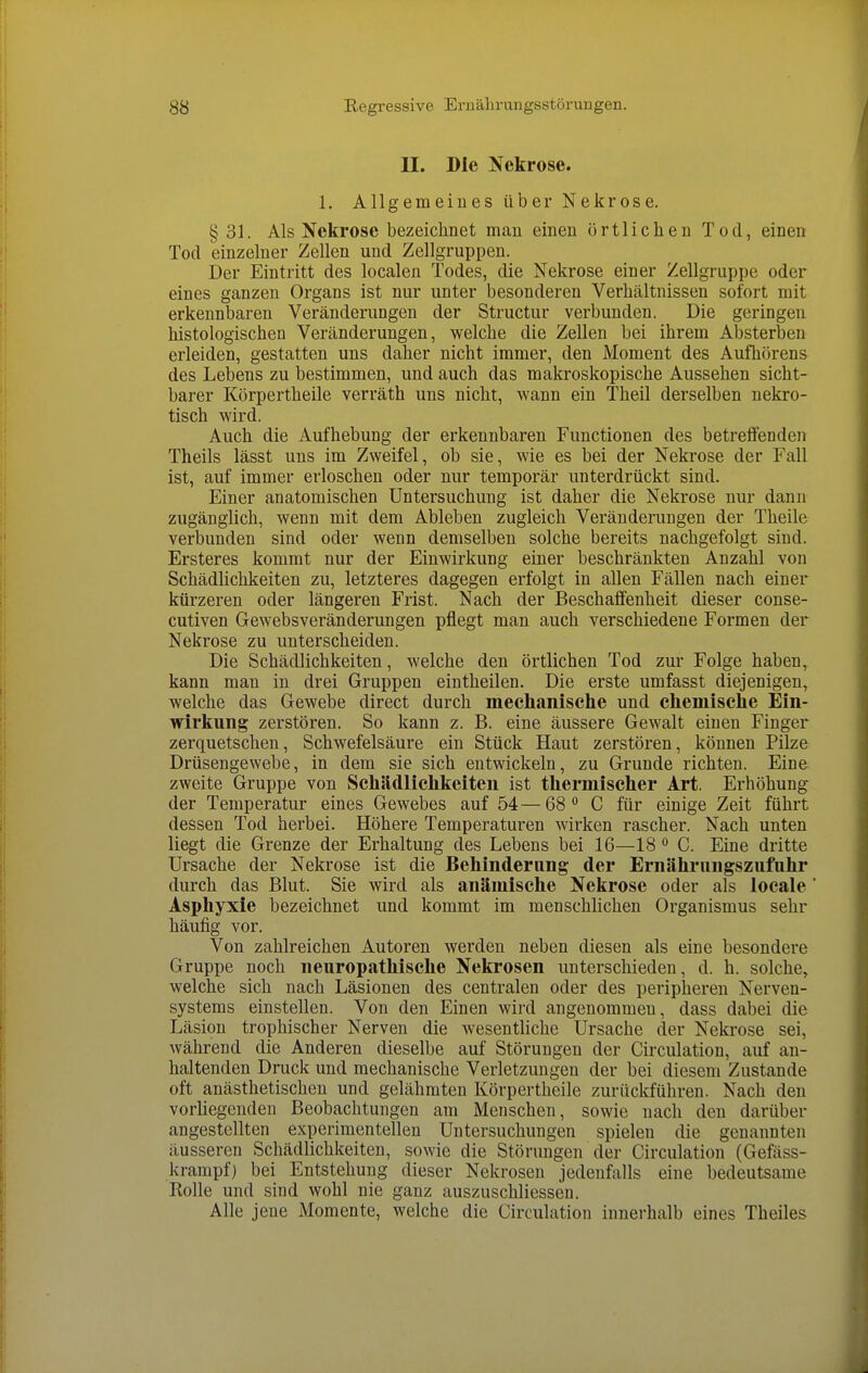 U. Die Nekrose. 1. Allgemeines über Nekrose. § 31. Als Nekrose bezeichnet man einen örtlichen Tod, einen Tod einzelner Zellen und Zellgruppen. Der Eintritt des localen Todes, die Nekrose einer Zellgruppe oder eines ganzen Organs ist nur unter besonderen Verhältnissen sofort mit erkennbaren Veränderungen der Structur verbunden. Die geringen histologischen Veränderungen, welche die Zellen bei ihrem Absterben erleiden, gestatten uns daher nicht immer, den Moment des Aufhörens des Lebens zu bestimmen, und auch das makroskopische Aussehen sicht- barer Körpertheile verräth uns nicht, wann ein Theil derselben nekro- tisch wird. Auch die Aufhebung der erkennbaren Functionen des betreifenden Theils lässt uns im Zweifel, ob sie, wie es bei der Nekrose der Fall ist, auf immer erloschen oder nur temporär unterdrückt sind. Einer anatomischen Untersuchung ist daher die Nekrose nur dann zugänglich, wenn mit dem Ableben zugleich Veränderungen der Theile verbunden sind oder wenn demselben solche bereits nachgefolgt sind. Ersteres kommt nur der Einwirkung einer beschränkten Anzahl von Schädlichkeiten zu, letzteres dagegen erfolgt in allen Fällen nach einer kürzeren oder längeren Frist. Nach der Beschaffenheit dieser conse- cutiven Gewebsveränderungen pflegt man auch verschiedene Formen der Nekrose zu unterscheiden. Die Schädlichkeiten, welche den örtlichen Tod zur Folge haben, kann man in drei Gruppen eintheilen. Die erste umfasst diejenigen, welche das Gewebe direct durch meclianische und chemische Ein- wirkung zerstören. So kann z. B. eine äussere Gewalt einen Finger zerquetschen, Schwefelsäure ein Stück Haut zerstören, können Pilze Drüsengewebe, in dem sie sich entwickeln, zu Grunde richten. Eine zweite Gruppe von Schädlichkeiten ist thermischer Art. Erhöhung der Temperatur eines Gewebes auf 54—68** C für einige Zeit führt dessen Tod herbei. Höhere Temperaturen wirken rascher. Nach unten liegt die Grenze der Erhaltung des Lebens bei 16—18 ° C. Eine dritte Ursache der Nekrose ist die Behinderung der Ernithrnngszufiihr durch das Blut. Sie wird als anämische Nekrose oder als locale Asphyxie bezeichnet und kommt im menschlichen Organismus sehr häufig vor. Von zahlreichen Autoren werden neben diesen als eine besondere Gruppe noch neuropathische Nekrosen unterschieden, d. h. solche, welche sich nach Läsionen des centralen oder des peripheren Nerven- systems einstellen. Von den Einen wird angenommen, dass dabei die Läsion trophischer Nerven die wesentliche Ursache der Nekrose sei, während die Anderen dieselbe auf Störungen der Circulation, auf an- haltenden Druck und mechanische Verletzungen der bei diesem Zustande oft anästhetischen und gelähmten Körpertheile zurückführen. Nach den vorliegenden Beobachtungen am Menschen, sowie nach den darüber angestellten experimentellen Untersuchungen spielen die genannten äusseren Schädlichkeiten, sowie die Störungen der Circulation (Gefäss- krampf) bei Entstehung dieser Nekrosen jedenfalls eine bedeutsame Rolle und sind wohl nie ganz auszuschliessen. Alle jene Momente, welche die Circulation innerhalb eines Theiles