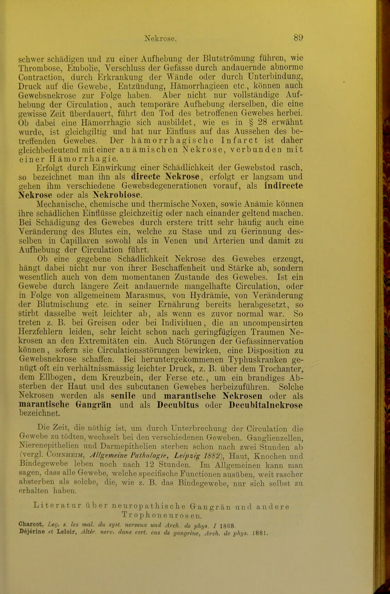 schwer schädigen und zu einer Aufhebung der Blutströmung führen, wie Thrombose, Embolie, Verschkiss der Gefässe durch andauenide abnorme Contraction, durch Erkrankung der Wände oder durch Unterbindung, Druck auf die Gewebe, Entzündung, Hämorrhagieen etc., können auch Gewebsnekrose zur Eolge haben. Aber nicht nur vollständige Auf- hebung der Circulation, auch temporäre Aufhebung derselben, die eine gewisse Zeit überdauert, führt den Tod des betroffenen Gewebes herbei. Ob dabei eine Hämorrhagie sich ausbildet, wie es in § 28 erwähnt wurde, ist gleichgiltig und hat nur EinÜuss auf das Aussehen des be- treffenden Gewebes. Der hämorrhagische Infarct ist daher gleichbedeutend mit einer anämischen Nekrose, verbunden mit einer Hämorrhagie. Erfolgt durch Einwirkung einer Schädlichkeit der Gewebstod rasch, so bezeichnet man ihn als directe Nekrose, erfolgt er langsam und gehen ihm verschiedene Gevvebsdegenerationen vorauf, als indirecte Nekrose oder als Nekrobiose. Mechanische, chemische und thermische Noxen, sowie Anämie können ihre schädlichen Einflüsse gleichzeitig oder nach einander geltend machen. Bei Schädigung des Gewebes durch erstere tritt sehr häufig auch eine Veränderung des Blutes ein, welche zu Stase und zu Gerinnung des- selben in Capillaren sowohl als in Venen und Arterien und damit zu Aufhebung der Circulation führt. Ob eine gegebene SchädUchkeit Nekrose des Gewebes erzeugt, hängt dabei nicht nur von ihrer Beschaffenheit und Stärke ab, sondern wesentlich auch von dem momentanen Zustande des Gewebes. Ist ein Gewebe durch längere Zeit andauernde mangelhafte Circulation, oder in Folge von allgemeinem Marasmus, von Hydrämie, von Veränderung der Blutmischung etc. in seiner Ernährung bereits herabgesetzt, so stirbt dasselbe weit leichter ab, als wenn es zuvor normal war. So treten z. B. bei Greisen oder bei Individuen, die an uncompensirten Herzfehlern leiden, sehr leicht schon nach geringfügigen Traumen Ne- krosen an den Extremitäten ein. Auch Störungen der Gefässinnervation können, sofern sie Circulationsstörungen bewirken, eine Disposition zu Gewebsnekrose schaffen. Bei heruntergekommenen Typhuskrauken ge- nügt oft ein verhältnissmässig leichter Druck, z. B. über dem Trochanter, dem Ellbogen, dem Kreuzbein, der Ferse etc., um ein brandiges Ab- sterben der Haut und des subcutanen Gewebes herbeizuführen. Solche Nekrosen werden als senile und marantisclie Nekrosen oder als marantische Grangrän und als Decubitus oder Decubitiilnekrose bezeichnet. Die Zeit, die nöthig ist, um durch Unterbrechung der Circulation die Gewebe zu tödten, wechselt bei den verschiedenen Geweben. Ganglienzellen, Nierenepithelien und Darmepithelien sterben schon nach zwei Stunden ab (vergl. Cohnheim, Jllgameine Pathologie, Leipzig 1882\ Haut, Knochen und Bindegewebe leben noch nach 12 Stunden. Im Allgemeinen kann man sagen, dass alle Gewebe, welche specifische Functionen ausüben, weit rascher absterben als solche, die, wie z. B. das Bindegewebe, nur sich selbst zu erhalten haben. Literatur über neuropathische Gangrän und andere Trophoneurosen. Charcot, //<f. « les mal. du syst, nerveux und Arch de phys. I 18G8. DÄjÄrine (t Leloir, Alt&>: nerv, dans cert. cas de yangrine, Arch. de phys. 1881.