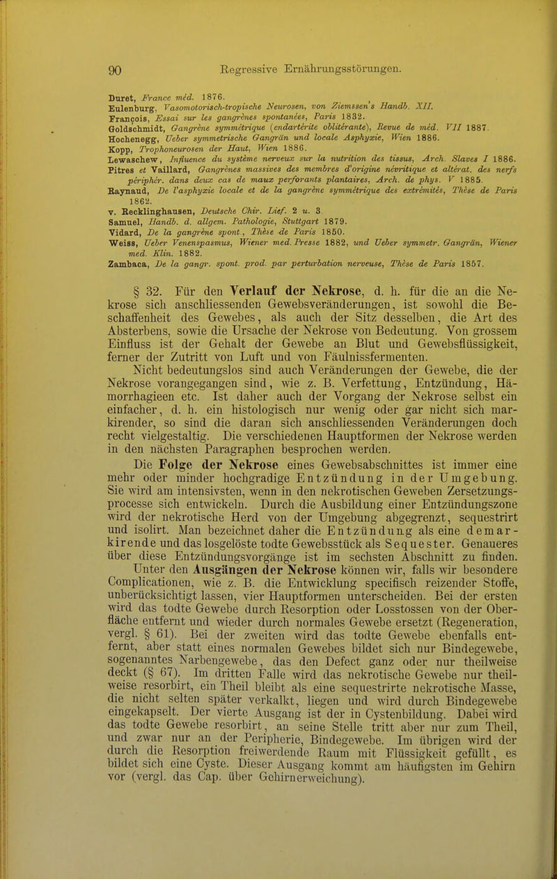 Dnret, France mid. 1876. Eulenburg, Vasomotorisch-tropische Neurosen, von Ziemssen a Handh. XII. Francois, Essai sur les gangr&nes spontanies, Paris 1832. Oolds'climidt, Oangr&ne symmetrique [endartirite oblüirante), Revue de med. VII 1887. Hochenegg, Ueber symmetrische Gangrän und locale Asphyxie, Wien 1886. Kopp, Trophoneurosen der Haut, Wien 1886. Lewaschew, Influenae du Systeme nerveux sur la nutrition des tisaus, Arch. Slaves I 1886. Fitres et Vaillard, Gangr&nes massives des membres d'origine nevritique et alterat. des nerfs peripher, dans deux cas de maux per/orants plantaires, Arch. de phys. V 1885. Baynaud, De l'asphyxie locale et de la gangrine symmitrique des extrimitis, These de Paris 1862. V. Recklinghausen, Deutsche Chir. Lief. 2 m. 3. Samuel, Ilandb. d. allgem. Pathologie, Stuttgart 1879. Vidard, De la gangrene spont , Thhe de Paris 1850. Weiss, Ueber Venenspasmus, Wiener med.Pi-esse 1882, und Ueber symmetr. Gangrän, Wiener med. Elin. 1882. Zambaca, De la gangr. spont. prod. par perturbation nerveuse, These de Paris 1857. § 32. Für den Verlauf der Nekrose, d. h. für die an die Ne- krose sich anschliessenden Gewebsveränderungen, ist sowohl die Be- schaffenheit des Gewebes, als auch der Sitz desselben, die Art des Absterbens, sowie die Ursache der Nekrose von Bedeutung. Von grossem Einfluss ist der Gehalt der Gewebe an Blut und Gewebsflüssigkeit, ferner der Zutritt von Luft und von Fäulnissfermenten. Nicht bedeutungslos sind auch Veränderungen der Gewebe, die der Nekrose vorangegangen sind, wie z. B. Verfettung, Entzündung, Hä- morrhagieen etc. Ist daher auch der Vorgang der Nekrose selbst ein einfacher, d. h. ein histologisch nur wenig oder gar nicht sich mar- kirender, so sind die daran sich anschliessenden Veränderungen doch recht vielgestaltig. Die verschiedenen Hauptformen der Nekrose werden in den nächsten Paragraphen besprochen werden. Die Folge der Nekrose eines Gewebsabschnittes ist immer eine mehr oder minder hochgradige Entzündung in der Umgebung. Sie wird am intensivsten, wenn in den nekrotischen Geweben Zersetzungs- processe sich entwickeln. Durch die Ausbildung einer Entzündungszone wird der nekrotische Herd von der Umgebung abgegrenzt, sequestrirt und isolirt. Man bezeichnet daher die Entzündung alseine demar- kirende und das losgelöste todte Gewebsstück als Sequester. Genaueres über diese Entzündungsvorgänge ist im sechsten Abschnitt zu finden. Unter den Ausgängen der Nekrose können wir, falls wir besondere Complicationen, wie z. B. die Entwicklung specifisch reizender Stoffe, unberücksichtigt lassen, vier Hauptformen unterscheiden. Bei der ersten wird das todte Gewebe durch Kesorption oder Losstossen von der Ober- fläche entfernt und wieder durch normales Gewebe ersetzt (Regeneration, vergl. § 61). Bei der zweiten wird das todte Gewebe ebenfalls ent- fernt, aber statt eines normalen Gewebes bildet sich nur Bindegewebe, sogenanntes Narbengewebe, das den Defect ganz oder nur theilweise deckt (§ 67). Im dritten Falle wird das nekrotische Gewebe nur theil- weise resorbirt, ein Theil bleibt als eine sequestrirte nekrotische Masse, die nicht selten später verkalkt, liegen und wird durch Bindegewebe eingekapselt. Der vierte Ausgang ist der in Cystenbildung. Dabei wird das todte Gewebe resorbirt, an seine Stelle tritt aber nur zum Theil, und zwar nur an der Peripherie, Bindegewebe. Im übrigen wird der durch die Resorption freiwerdende Raum mit Flüssigkeit gefüllt, es bildet sich eine Cyste. Dieser Ausgang kommt am häufigsten im Gehirn vor (vergl. das Cap. über Gehirnerweichung).