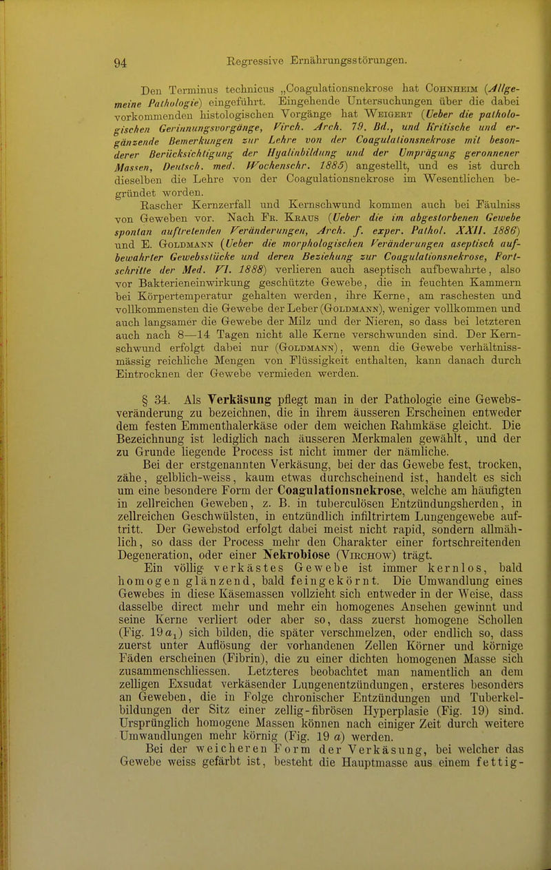 Den Terminus technicus „Coagulationsnekrose hat Cohnheim {Allge- meine Pathologie) eingeführt. Eingehende Untersuchungen über die dabei vorkommenden histologischen Vorgänge hat Weigert {üeber die patholo- gischen Gerinnungsvorgänge, Virch. Jtrch. 79. Bd., und Kritische und er- gänzende Bemerkungen zur Lehre von der Coagulalionsnekrose mit beson- derer Berücksichtigung der Hyalinbildung und der Umprägung geronnener Massen, Deutsch, med. Wochenschr. 1885) angestellt, und es ist durch dieselben die Lehre von der Coagulationsnekrose im Wesentlichen be- gründet worden. Rascher Kernzerfall und Kernschwund kommen auch bei Fäulniss von Geweben vor. Nach Ek. Keaits {Ueber die im abgestorbenen Gewebe spontan auftretenden Veränderungen, Arch. f. exper. Palhol. XXII. 1886) und E. Goldmann {Ueber die morphologischen Veränderungen aseptisch auf- bewahrter Gewebsstücke und deren Beziehung zur Coagulationsnekrose, Port- schritte der Med. VI. 1888) verlieren auch aseptisch aufbewahrte, also vor Bakterieneinwirkung geschützte Gewebe, die in feuchten Kammern bei Körpertemperatur gehalten werden, ihre Kerne, am raschesten und vollkommensten die Gewebe der Leber (Goldmann), weniger vollkommen und auch langsamer die Gewebe der Milz und der Nieren, so dass bei letzteren auch nach 8—14 Tagen nicht alle Kerne verschwunden sind. Der Kern- schwund erfolgt dabei nur (Goldmann) , wenn die Gewebe verhältniss- mässig reichliche Mengen von Flüssigkeit enthalten, kann danach durch Eintrocknen der Gewebe vermieden werden. § 34. Als Verkäsung pflegt man in der Pathologie eine Gewebs- veränderung zu bezeichnen, die in ihrem äusseren Erscheinen entweder dem festen Eramenthalerkäse oder dem weichen Rahmkäse gleicht. Die Bezeichnung ist ledighch nach äusseren Merkmalen gewählt, und der zu Grunde liegende Process ist nicht immer der nämliche. Bei der erstgenannten Verkäsung, bei der das Gewebe fest, trocken, zähe, gelblich-weiss, kaum etwas durchscheinend ist, handelt es sich um eine besondere Form der Coagulationsnekrose, welche am häufigten in zellreichen Geweben, z. B. in tuberculösen Entzündungsherden, in zellreichen Geschwülsten, in entzündlich infiltrirtem Lungengewebe auf- tritt. Der Gewebstod erfolgt dabei meist nicht rapid, sondern allmäh- lich, so dass der Process mehr den Charakter einer fortschreitenden Degeneration, oder einer Nekrobiose (Viechow) trägt. Ein völlig verkästes Gewebe ist immer kernlos, bald homogen glänzend, bald feingekörnt. Die Umwandlung eines Gewebes in diese Käsemassen vollzieht sich entweder in der Weise, dass dasselbe direct mehr und mehr ein homogenes Ansehen gewinnt und seine Kerne verliert oder aber so, dass zuerst homogene Schollen (Fig. 19 a^) sich bilden, die später verschmelzen, oder endlich so, dass zuerst unter Auflösung der vorhandenen Zellen Körner und körnige Fäden erscheinen (Fibrin), die zu einer dichten homogenen Masse sich zusammenschUessen. Letzteres beobachtet man namentlich an dem zelligen Exsudat verkäsender Lungenentzündungen, ersteres besonders an Geweben, die in Folge chronischer Entzündungen und Tuberkel- bildungen der Sitz einer zellig-fibrösen Hyperplasie (Fig. 19) sind. Ursprünglich homogene Massen können nach einiger Zeit durch weitere Umwandlungen mehr körnig (Fig. 19 ä) werden. Bei der weicheren Form der Verkäsung, bei welcher das Gewebe weiss gefärbt ist, besteht die Hauptmasse aus einem fettig-
