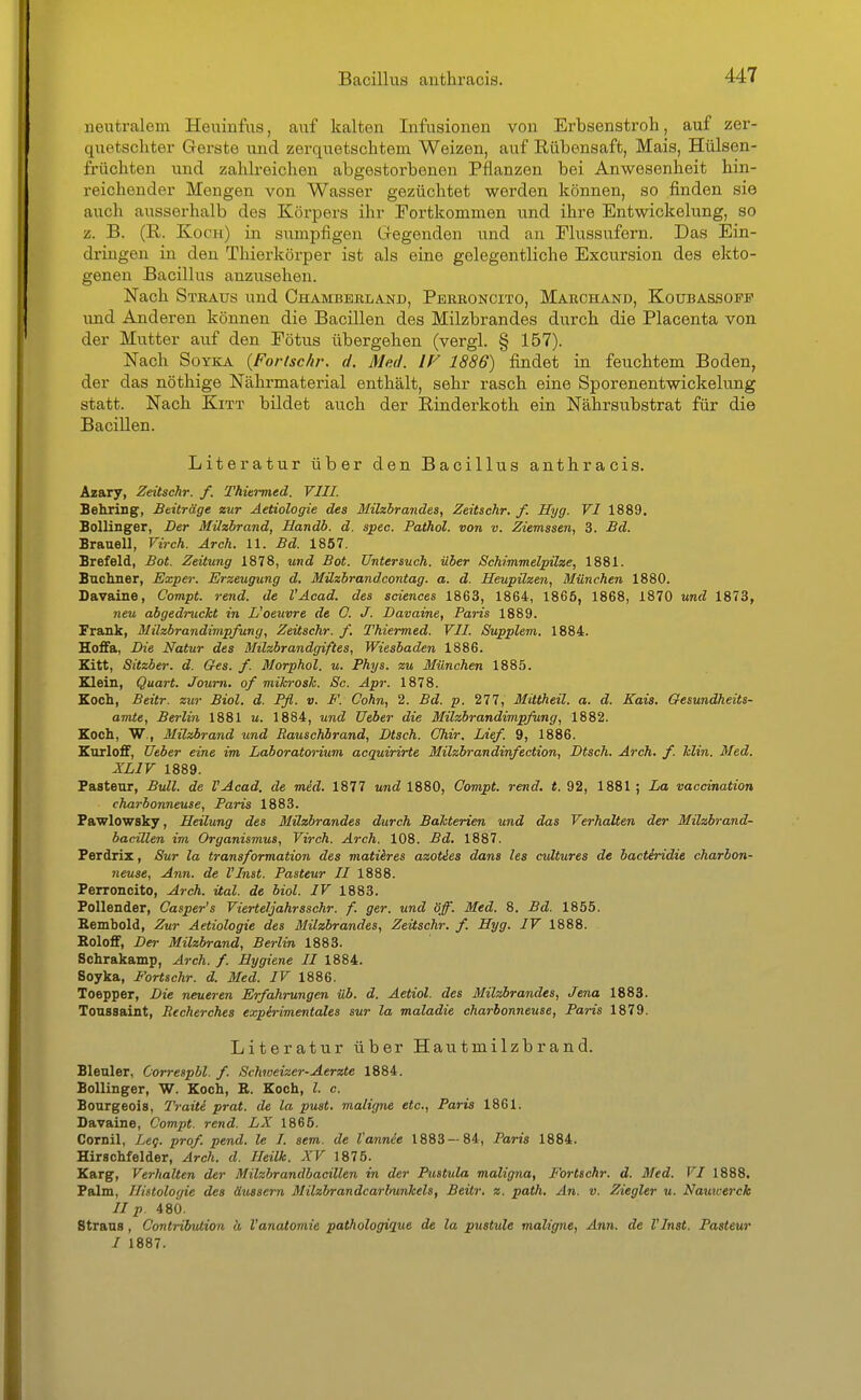 ueutralem Heuinfiis, auf kaiton Infusionen von Erbsenstroh, auf zer- quetschter Gerste und zerquetschtem Weizen, auf Rübensaft, Mais, Hülsen- früchten und zahli-eichen abgestorbenen Pflanzen bei Anwesenheit hin- reichender Mengen von Wasser gezüchtet werden können, so finden sie auch ausserhalb des Körpers ihr Fortkommen und ihre Entwickelung, so z. B. (R. Koch) in sumpfigen Gegenden und an Flussufern. Das Ein- dringen in den Thiorkörper ist als eine gelegentliche Excursion des ekto- genen Bacillus anzusehen. Nach Stbaus und Ohambbkland, Pbrroncito, Marchand, Koubassofp und Anderen können die Bacillen des Milzbrandes durch die Placenta von der Mutter auf den Fötus übergehen (vergl. § 157). Nach SoYKA {Fortschr. d. Med. IV 1886) findet in feuchtem Boden, der das nöthige Nährmaterial enthält, sehr rasch eine Sporenentwickelung statt. Nach Kitt bildet auch der Rinderkoth ein Nährsubstrat für die Bacillen. Literatur über den Bacillus anthracis. Azary, Zeitschr. f. Thiermed. VIII. Behring, Beiträge zur Aetiologie des Milzbrandes, Zeitschr. f. Hyg. VI 1889. Bollinger, Der Milzbrand, Handb. d. spec. Pathol. von v. Ziemssen, 3. £d. Brauel!, Virch. Arch. 11. Bd. 1857. Brefeld, Bot. Zeitung 1878, und Bot. Untersuch, über Schimmelpilze, 1881. Bacliner, Expei: Erzeugung d. Müzbrandcontag. a. d. Heupilzen, München 1880. Savaine, Compt. rend. de l'Acad. des sciences 1863, 1864, 1865, 1868, 1870 und 1873, 7ieu abgedruckt in L'oeuvre de G. J. Davaine, Paris 1889. Frank, Milzbrandimpfung, Zeitschr. f. Thiermed. VII. Supplem. 1884. Hoffa, Die Natur des Milzbrandgiftes, Wiesbaden 1886. Kitt, Sitzber. d. Ges. f. Morphol. u. Phys. zu München 1885. Klein, Quart. Journ. of mihrosk. Sc. Apr. 1878. Koch, Beitr. zur Biol. d. Pfl. v. F. Cohn, 2. Bd. p. 277, Mittheil. a. d. Kais. Gesundheits- amte, Berlin 1881 u. 1884, und Ueber die Milzbrandimpfung, 1882. Koch, W., Milzbrand itnd RauscKbrand, Dtsch. Ohir. Lief. 9, 1886. Karloff, Ueber eine im Laboratorium acquirirte Milzbrandinfection, Dtsch. Arch. f. klin. Med. XLIV 1889. Fastenr, Bull, de VAcad. de med. 1877 und 1880, Compt. rend. t. 92, 1881 ; La vaccination charbonneuse, Paris 1883. Pawlowsky, Heilung des Milzbrandes durch Bakterien und das Verhalten der Milzbrand- bacillen im Organismus, Virch. Arch. 108. Bd. 1887. Perdrix, Sur la transformation des matiires azoties dans les cultures de bactiridie charbon- neuse, Ann. de VInst. Pasteur II 1888. Perroncito, Arch. ital. de biol. IV 1883. Follender, Casper's Vierteljahrsschr. f. ger. und öff. Med. 8. Bd. 1855. Kembold, Zur Aetiologie des Milzbrandes, Zeitschr. f. Hyg. IV 1888. Boloff, Der Milzbrand, Berlin 1883. Schrakamp, Arch. f. Hygiene II 1884. Soyka, FoHschr. d. Med. IV 1886. Toepper, Die neueren Erfahrungen üb. d. Aetiol. des Milzbrandes, Jena 1883. Toussaint, Becherches expirimentales sur la maladie charbonneuse, Paris 1879. Literatur über Hautmilzbrand. Bleuler, Oorrespbl. f. Schweizer-Aerzte 1884. Bollinger, W. Koch, E. Koch, l. c Bourgeois, Traite prat. de la pust. maligne etc., Paris 1861. Davaine, Compt. rend. LX 1865. Cornil, Leq. prof. pend. le I. sem. de l'annie 1883—84, Paris 1884. Hirachfelder, Arch. d. Ileilk. XV 1875. Karg, Verhalten der Milzbrandbacillen in der Pustula maligna, Fortschr. d. Med. VI 1888. Palm, Histologie des äussern Milzbrandcarlmnkels, Beitr. z. path. An. v. Ziegler u. Nauwerck II p. 480. Straus , Contribution a Vanatomie pathologique de la pustule maligne, Ann. de VInst. Pasteur I 1887.