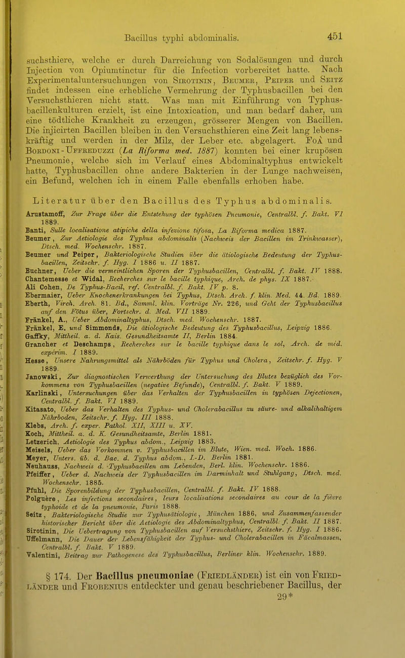 suchsthiere, welche er durch Darreichung von Sodalösungen und durch Injection von Opiumtinctur für die Infection vorbereitet hatte. Nach Experimentaluntersuchungen von SniOTiNiN, Beumek, Pbiper und Seitz findet indessen eine erhebliche Vermehrung der Typhusbacillen bei den Versuchsthieren nicht statt. Was man mit Einführung von Typhus- 1 lacillenkulturen erzielt, ist eine Intoxication, und man bedarf daher, um eine tödtliche Krankheit zu erzeugen, grösserer Mengen von Bacillen. Die injicirten Bacillen bleiben in den Versuchsthieren eine Zeit lang lebens- kräftig und werden in der Milz, der Leber etc. abgelagert. FoA und BoKDONi - IJppEEDuzzi {La Riformu med. 1887) konnten bei einer krupösen Pneumonie, welche sich im Verlauf eines Abdominaltyphus entwickelt hatte, Typhusbacillen ohne andere Bakterien in der Lunge nachweisen, ein Befund, welchen ich in einem Falle ebenfalls erhoben habe. Literatur über den Bacillus des Typhus abdominalis. Amstamoff, 2^tr Frage über die Entstehung der typhösen Pneumonie, Centralbl. f. Bakt. VI 1889. Banti, SuUe localisatione atipiche della in/ezione tifosa, La Riforma medica 1887. Beniner, Zur Aetiologie des Typhus abdominalis {^Nachweis der Bacillen im Trinkwasser), Dtsch. med. Wochenschr. 1887. Benmer und Peiper, Bakteriologische Studien Uber die ätiologische Bedeutung der Typhus- bacillen, Zeitschr. f. Hyg. I 1886 u. II 1887. Bnchner, XJeber die vermeintlichen Sporen der Typhusbacillen, Centralbl. f. Baht. IV 1888. Chantemesse et Widal, Becherches stir le bacille typhique, Arch. de phys. IX 1887. Ali Cohen, De Typhus-Bacil, ref. Centralbl. f. Baht. IV p. 8. Ebermaier, Ueber Knochenerhrankungen bei Typhus, Dtsch. Arch. f. Min. Med. 44. Bd. 1889. Eberth, Virch. Arch. 81. Bd., Samml. klin. Vorträge Nr. 226, und Geht der TyphusbaciUus auf den Fötus über, Fortschr. d. Med. VII 1889. Frankel, A., Ueber Abdominaltyphus, Dtsch. med. Wochenschr. 1887. Frankel, E, und Simmonds, Die ätiologische Bedeutung des TyphusbaciUus, Leipzig 1886. Gaffky, Mittheil. a. d. Kais. Geaundheitsamte II, Berlin 1884. Qrancher et Deschamps, Becherches svr le bacille typhique dans le sol, Arch. de med. experim. I 1889. Hesse, Unsere Nahrungsmittel als Nährböden für Typhus und Cholera, Zeitschr. f. Hyg. V 1889. Janowski, Zur diagnostischen Vencerthung der Untersuchung des Blutes bezüglich des Vor- kommens von Typhusbacillen [negative Befunde), Centralbl. f. Bakt. V 1889. Karlinski, Untersuchungen über das Verhalten der Typhusbacillen in typhösen Dejectionen, Centralbl. f. Bakt. VI 1889. Kitasato, Ueber das Verhalten des Typhus- und Cholerabacillus zu säure- und alkalihaltigem Nährboden, Zeitschr. f. Hyg. III 1888. Klebs, Arch. f. exper. Pathol. XII, XIII u. XV. Koch, Mittheil. a. d. K. Gesundheitsamte, Berlin 1881. Letzerich, Aetiologie des Typhus abdom., Leipzig 1883. Meisels, Ueber das Vorkommen v. Typhusbacillen im Blute, Wien. med. Woch. 1886. Meyer, Unters, üb. d. Bac. d. Typhus abdom., I.-D. Berlin 1881. Nenhanss, Nachweis d. Typhusbacillen am Lebenden, Berl. klin. Wochenschr. 1886. Pfeiffer, Ueber d. Nachweis der Typhusbacillen im Darminhalt und Stuhlgang, Dtsch. med. Wochenschr. 1885. Pfuhl, Die Sporenbildung der Typhusbacillen, Centralbl. f. Bakt. IV 1888. Polgnere, Les infections secondaires, leurs localisations secondaires au cour de la filvre typhoide et de la pneumonie, Paris 1888. Seitz, Bakteriologische Studie zur Typhutätiologie, München 1886, und Zusammenfassender historischer Bericht über die Aetiologie des Abdominaltyphus, Centralbl. f. Bakt. II 1887. Sirotinin, Die Uebertragung von Typhusbacillen auf Versuchsthiere, Zeitschr. f. Hyg. I 1886. Uffelmann, Die Dauer der Lebensfähigkeit der Typhus- und Oholerabacillen in Fäcalmassen, Centralbl. f. Bakt. V 1889. Valentini, Beitrag zur Pathogenese des TyphusbaciUus, Berliner klin. Wochenschr. 1889. § 174. Der Bacillus pneumoniae (Friedländek) ist ein von FmED- LÄNDER und Frobenius entdeckter und genau beschriebener Bacillus, der 29*