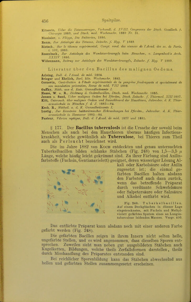 Kitasato, Uder die Tetanuserreger, Verhandl. d. XVIII. Congressea der Dtsch. Oesellsch. f. Cliirurgie 1889, ^md Dtsch. med. Wochenschr. 1889 Nr. 31. Nicolaier, s. Flügge, Die Bakterien, 1886. Baum, Zur Aetiologie des Tetanus, Zeüschr. f. Hyg. V 1889. Bietsch, Sur le tüanos expirimental, Compt. rend. des seances de l'Acad. des sc. de Paris, t. 107, 1888. Bosenbach, Zur Aetiologie des Wundstarrkrampfs beim Menschen, v. Langenbeck's Arch. XXXir 1886. Widenmann, Beitrag zur Aetiologie des Wundstarrkrampfs, Zeitschr. f. Hyg. V 1889. Literatur über den Bacillus des malignen Oedems. Arloing, Bull. d. l'Acad. de mid. 1884. Brieger und Ehrlich, Berl. Min. Wochenschr. 1882. Cornevin, Contrilution ä l'itude experimentale de la gangrine foudroyante et specialement de son inoculation preventive, Revue de mid. VIII 1888. Gaffky, Mitth. aus d. Kais. Gesundheitsamte I. Hesse, W. u. E., Züchtung d. OedembaciUen, Dtsch. med. Wochenschr. 1885. Jensen u. Sand, lieber malignes Oedem bei Pferden, Dtsch. Zeitschr. f. Thiermed. XIIIISS7. Kitt, Untersuch, über malignes Oedem und Rauschbrand der Hausthiere, Jahresber. d. K. Thier- arzneinchule in München f. d. J. \ 883—84. Koch, E., Mittheil. a. d. K. Gesundheitsamte I. Lastig, Zur Kenntniss bakteriämischer Erkrankungen bei Pferden, Jahresber. d. K. Thier- arzneischule in Hannover 1883—84. Pasteur, Vibrion septique. Bull. d. l'Acad. de med. 1877 und 1881. § 177. Der Bacillus tuberculosis ist die Ursache der sowohl beim Menschen als auch bei den Hausthieren überaus häufigen Infections- krankheit, welche gewöhnlich als Tuberculose, bei Thieren zum Theil auch als Perlsucht bezeichnet wird. Die im Jahre 1882 von Koch entdeckten und genau untersuchten Tuberkelbacillen bilden schlanke Stäbchen (Fig. 248) von 1,5—3,5 /.i Länge, welche häufig leicht gekrümmt sind. Zu ihrer Färbung sind AniHn- farbstoife (Fuchsin, Gentianaviolett) geeignet, deren wässeriger Lösung Al- kali oder Karbolsäure oder Anilin zugesetzt ist; die einmal ge- '^^ ^'^ ^ 'a^^ 7^ färbten Bacillen halten alsdann \ ^ . 2i den Farbstoff auch dann zurück, ^ % %^ ' wenn das betreffende Präparat ^ % \ \ ^ _ ^ durch verdünnte Schwefelsäure ^- ^^-^ ^ oder Salpetersäure oder Salzsäure s ^ und Alkohol entfärbt wird. ^rx 4P l*'^ ^ ^ Fig. 248. Tuberkelbacillen. * ^ ^ [ Auf einem Deckgläschen in dünner Lage ^ ^ ^Lö, ^fa* eingetrocknetes, mit Fuchsin und Methyl- violett gefärbtes Sputum eines an Lungen- tuberculose leidenden Mannes. Vergr. 400. Das entfärbte Präparat kann alsdann noch mit einer anderen Farbe gefärbt werden (Fig. 248). Die gefärbten Bacillen zeigen in ihrem Innern nicht selten helle, ungefärbte Stellen, und es wird angenommen, dass dieselben Sporen ent- sprechen. Zuweilen sieht man neben gut ausgebildeten Stäbchen auch Kugelketten, Bildungen, welche theils Zerfallsformen darstellen, theils durch Misshandlung des Präparates entstanden sind. Bei reichlicher Sporenbildung kann das Stäbchen abwechselnd aus hellen und gefärbten Stellen zusammengesetzt erscheinen.