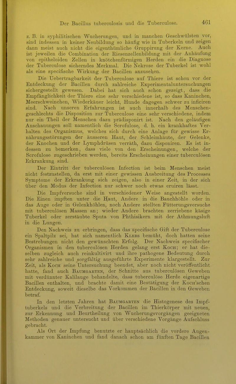 z. B. in sj'philitischen Wucherungen, und in manchen Geschwülsten vor, sind indessen in keiner Neubildung so häufig wie in Tuberkeln und zeigen dann meist auch nicht die eigenthihnliche Grujipirung der Kerne. Auch ist jeweilen die Combination der Riesenzellenbildung mit der Anhäufung von epitheloiden Zellen in knötchenförmigen Herden ein die Diagnose der Tuberculose sicherndes Merkmal. Die Nekrose der Tuberkel ist wohl als eine specifische Wirkung der Bacillen anzusehen. Die Uebertragbarkeit der Tuberculose auf Thiere ist schon vor der Entdeckung der Bacillen durch zahlreiche Experimentaluntersuchungen sichergestellt gewesen. Dabei hat sich auch schon gezeigt, dass die Empfänglichkeit der Thiere eine sehr verschiedene ist, so dass Kaninchen, Meerschweinchen, Wiederkäuer leicht, Hunde dagegen schwer zu inficiren sind. Nach unseren Erfahrungen ist auch innerhalb des Menschen- geschlechts die Disposition zur Tuberculose eine sehr verschiedene, indem nur ein Theil der Menschen dazu prädisponirt ist. Nach den geläufigen Anschauungen soll namentlich die Scrofulose, d. h. ein krankhaftes Ver- halten des Organismus, welches sich durch eine Anlage für gewisse Er- nähi'ungsstörungen der äusseren Haut, der Schleimhäute, der Gelenke, der Knochen und der Lymphdrüsen verräth, dazu disponiren. Es ist in- dessen zu bemerken, dass viele von den Erscheinungen, welche der Scrofulose zugeschrieben werden, bereits Erscheinungen einer tuberculösen Erkrankung sind. Der Eintritt der tuberculösen Infection ist beim Menschen meist nicht festzustellen, da erst mit einer gewissen Ausbreitung des Processes Symptome der Erkrankung sich zeigen, also in einer Zeit, in der sich über den Modus der Infection nur schwer noch etwas eruiren lässt. Die Impfversuche sind in verschiedener Weise angestellt worden. Die Einen impften unter die Haut, Andere in die Bauchhöhle oder in das Auge oder in Gelenkhöhlen, noch Andere stellten Eütterungsversuche mit tuberculösen Massen an; wieder Andere brachten zerriebene käsige Tuberkel oder zerstäubte Sputa von Phthisikern mit der Athmungsluft in die Lungen. Den Nachweis zu erbringen, dass das specifische Gift der Tuberculose ein Spaltpilz sei, hat sich namentlich Klebs bemüht, doch hatten seine Bestrebungen nicht den gewünschten Erfolg. Der Nachweis specifischer Organismen in den tuberculösen Herden gelang erst Koch; er hat die- selben zugleich auch reinkultivirt und ihre pathogene Bedeutung durch sehr zahlreiche und sorgfältig ausgeführte Experimente klargestellt. Zur Zeit, als Koch seine Untersuchung beendet, aber noch nicht veröffentlicht hatte, fand auch Baumgakten, der Schnitte aus tuberculösen Geweben mit verdünnter Kalilauge behandelte, dass tuberculose Herde eigenartige Bacillen enthalten, und brachte damit eine Bestätigung der Kocn'schen Entdeckung, soweit dieselbe das Vorkommen der Bacillen in den Geweben betraf. In den letzten Jahren hat Baumgaeten die Histogenese des Impf- tuberkels und die Verbreitung der Bacillen im Thierkörper mit neuen, zur Erkennung und Beurtheilung von Wucherungsvorgängen geeigneten Methoden genauer untersucht und über verschiedene Vorgänge Aufschluss gebracht. Als Ort der Impfung benutzte er hauptsächlich die vordere Augen- kammer von Kaninchen und fand danach schon am fünften Tage Bacillen