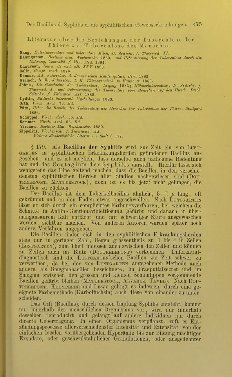 Literatur über die Beziehungen der Tuberculose der Thiere zur Tuberculose des Menschen. Bang, Eutertuberculose und tuberculose Milch, D. Zeüschr. f. Thiermed. XI. Baumgarten, Berliner klin. yVochenschr. 1880, und Uebertiagung der Tuberculoie durch die Nahrung, Centralbl. f. klin. Med. 1884. Chauveau, Journ. de med. vä. XXF 1869. Colin, Compt. rend. 1876. Demme, XX. Jahresber. d. Jenner'schen Kinderspitals, Bern 1883. Gerlach, A. C, Jahresber. d. K. Thierarzneisch. in Hannover 1869- Johne, Die Geschichte der Tuberculose, Leipzig 1883; HUhnertubereulose, D. Zeitschr. f. Thiermed. X, und Oebertragung der Tuberculose vom dJenschen auf den Bund, Dtsch. Zeitschr. f. Thiermed. XIV 1889. Lydtin, Badische thierärztl. Mittheilungen 1883. Orth, Virch. Arch. 76. Bd. Pütz, Ueber die Bezieh, der Tuberculose des Menschen zur Tuberculose der Thiere, Stuttgart 1883. Sohüppel, Virch. Arch. 56. Bd. Semmer, Virch. Arch. 83. Bd. Virchow, Berliner Min. Wochenschr. 1880. Zippelias, Wochenschr. f. Thierheilk. XX. Weitere diesbezügliche Literatur enthält § 177. § 179. Als Bacillus der Syphilis wird zur Zeit ein von Lust- GAETEN in syphilitischen Erkrankungsherdeu gefundener Bacillus an- gesehen, und es ist möglich, dass derselbe auch pathogene Bedeutung hat und das Contagium der Syphilis darstellt. Hierfür lässt sich wenigstens das Eine geltend machen, dass die Bacillen in den verschie- densten syphilitischen Herden aller Stadien nachgewiesen sind (Dou- TRELEPONT, Matterstock) , doch ist es bis jetzt nicht gelungen, die Bacillen zu züchten. Der Bacillus ist dem Tuberkelbacillus ähnlich, 3—7 i^t lang, oft gekrümmt und an den Enden etwas angeschwollen. Nach Lustgarten lässt er sich durch ein complicirtes Färbungsverfahren, bei welchem die Schnitte in Anilin - Gentianaviolettlösung gefärbt und danach in über- mangansaurem Kali entfärbt und mit schwefliger Säure ausgewaschen werden, sichtbar machen. Von anderen Autoren wurden später noch andere Verfahren angegeben. Die Bacillen finden sich in den syphilitischen Erkrankungsherden stets nur in geringer Zahl, liegen grossentheils zu 1 bis 4 in Zellen (Lustgarten), zum Theil indessen auch zwischen den Zellen und können zu Zeiten auch im Blute (Doutrelepont) vorkommen. Differential- diagnostisch sind die LusTGARTEN'schen Bacillen zur Zeit schwer zu verwerthen, da bei der von Lustgarten angegebenen Methode auch andere, als Smegmabacillen bezeichnete, im Praeputialsecret und im Smegma zwischen den grossen und kleinen Schamlippen vorkommende Bacillen gefärbt bleiben (Matterstock, Alvarez, Tavel). Nach Dou- trelepont, Klemperer und Lewy gelingt es indessen, durch eine ge- eignete Färbemethode (Karbolfuchsin) auch diese von einander zu unter- scheiden. Das Gift (Bacillus), durch dessen Impfung Syphilis entsteht, kommt nur innerhalb des menschlichen Organismus vor, wird nur innerhalb desselben reproducirt und gelangt auf andere Individuen nur durch directe Uebertragung. In einen Organismus verpflanzt, ruft es Ent- zündungsprocesse allerverschiedenster Intensität und Extensität, von der einfachen localen vorübergehenden Hyperämie bis zur Bildung mächtiger Exsudate, oder geschwulstähnlicher Granulationen, oder ausgedehnter