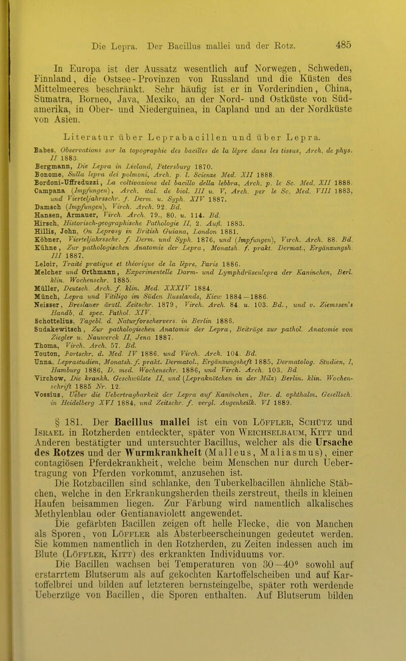 Die Lepra. Der Bacillus mallei und der Rotz. In Europa ist der Aussatz wesentlich auf Norwegen, Schweden, Finnland, die Ostsee - Provinzen von Russland und die Küsten des Mittelmeeres beschränkt. Sehr häufig ist er in Vorderindien, China, Sumatra, Borneo, Java, Mexiko, an der Nord- und Ostküste von Süd- amerika, in Ober- und Niederguinea, in Capland und an der Nordküste von Asien. Literatur über Leprabacillen und über Lepra. Babes, Ohservations siir la topographie des haciUes de la Upre dans les tissus, Arch. de phya. II 1883 Bergmann, Die Lepra in Livland, Petersburg 1870. Bonome, Sulla lepra dei polmoni, Arch. p. l. Scienze Med. XII 1888. Bordoni-Uffreduzzi, La coltivazione del hacillo della lehbra, Arch. p. le Sc. Med. XII 1888. Campana {Impfungen), Arch. ital. de biol. III u. F, Arch. per le Sc. Med. VIII 1883, und Fierteljahrsschr. j. Demi. u. Syph. XIV 1887. Damsch {Impfungen), Virch. Arch. 92. Bd. Hansen, Armauer, Virch. Arch. 79., 80. u. 114. £d. Hirsch, Historisch-geographische Pathologie II, 2. Aufl. 1883. Hillis, John, On Leprosy in British Ouiana, London 1881. Köbner, Vierteljahrsschr. f. Derm. und Syph. 1876, und {Impfungen), Virch. Arch. 88. Bd. £ähne , Zur pathologischen Anatomie der Lepra, Monatsh. f. praht. Dermal., Ergänzungsh. III 1887. Leloir, Traite pratique et thiorique de la Upre, Paris 1886. Helcher und Orthmann, Experimentelle Darm- und Lymphdrüsenlepra der Kaninchen, Berl. Min. Wochenschr. 1885. Müller, Deutsch. Arch. f. Min. Med. XXXIV 1884. Münch, Lepra und Vitiligo im Süden Russlands, Kiew 1884 — 1886. Neisser, Breslauer ärztl. Zeitschr. 1879, Virch. Arch. 84. «. 103. Bd., und v. Ziemssen's Bandb. d. spec. Pathol. XIV. Schottelins, Tagehl. d. Naturforschervers, in Berlin 1886. Sudakewitsch, Zur pathologischen Anatomie der Lepra, Beiträge zur pathol. Anatomie von Ziegler u. Nauwerck II, Jena 1887. Thoma, Virch. Arch. 57. Bd. Touton, lortschr. d. Med. IV 1886. und Virch. Arch. 104. Bd. Unna, Leprastudien, Monatsh. f. praht. Dermatol., Ergänzungsheft 1885, Dermatolog. Studien, I, Hamburg 1886, D. med. Wochenschr. 1886, und Virch. Arch. 103. Bd. Virchow, Die hranhh. Geschtcülste II, und {Leprdknötchen in der Milz) Berlin. Min. Wochen- schriß 1885 Nr. 12. Vossins, Ueber die Uehertragbarkeit der Lepra auf Kaninchen, Ber. d. ophthalm. Gesellsch. in Heidelberg XVI 1884, und Zeitschr. f. vergl. AugenheiUc. VI 1889. § 18L Der Bacillus mallei ist ein von Löffler, Schütz und Israel in Rotzherden entdeckter, später von Weichselbaum, Kitt und Anderen bestätigter und untersuchter Bacillus, welcher als die ürsache des ßotzes und der Wurmkrankheit (Malleus, Maliasmus), einer contagiösen Pferdekrankheit, welche beim Menschen nur durch TJeber- tragung von Pferden vorkommt, anzusehen ist. Die Rotzbacillen sind schlanke, den Tuberkelbacillen ähnliche Stäb- chen, welche in den Erkrankungsherden theils zerstreut, theils in kleinen Haufen beisammen liegen. Zur Färbung wird namentlich alkalisches Methylenblau oder Gentianaviolett angewendet. Die gefärbten Bacillen zeigen oft helle Flecke, die von Manchen als Sporen, von Löffler als Absterbeerscheinungen gedeutet werden. Sie kommen namentlich in den Rotzherden, zu Zeiten indessen auch im Blute (Löffler, Kitt) des erkrankten Individuums vor. Die Bacillen wachsen bei Temperaturen von 30—40 sowohl auf erstarrtem Blutserum als auf gekochten Kartoffelscheiben und auf Kar- toffelbrei und bilden auf letzteren bernsteingelbe, später roth werdende Ueberzüge von Bacillen, die Sporen enthalten. Auf Blutserum bilden