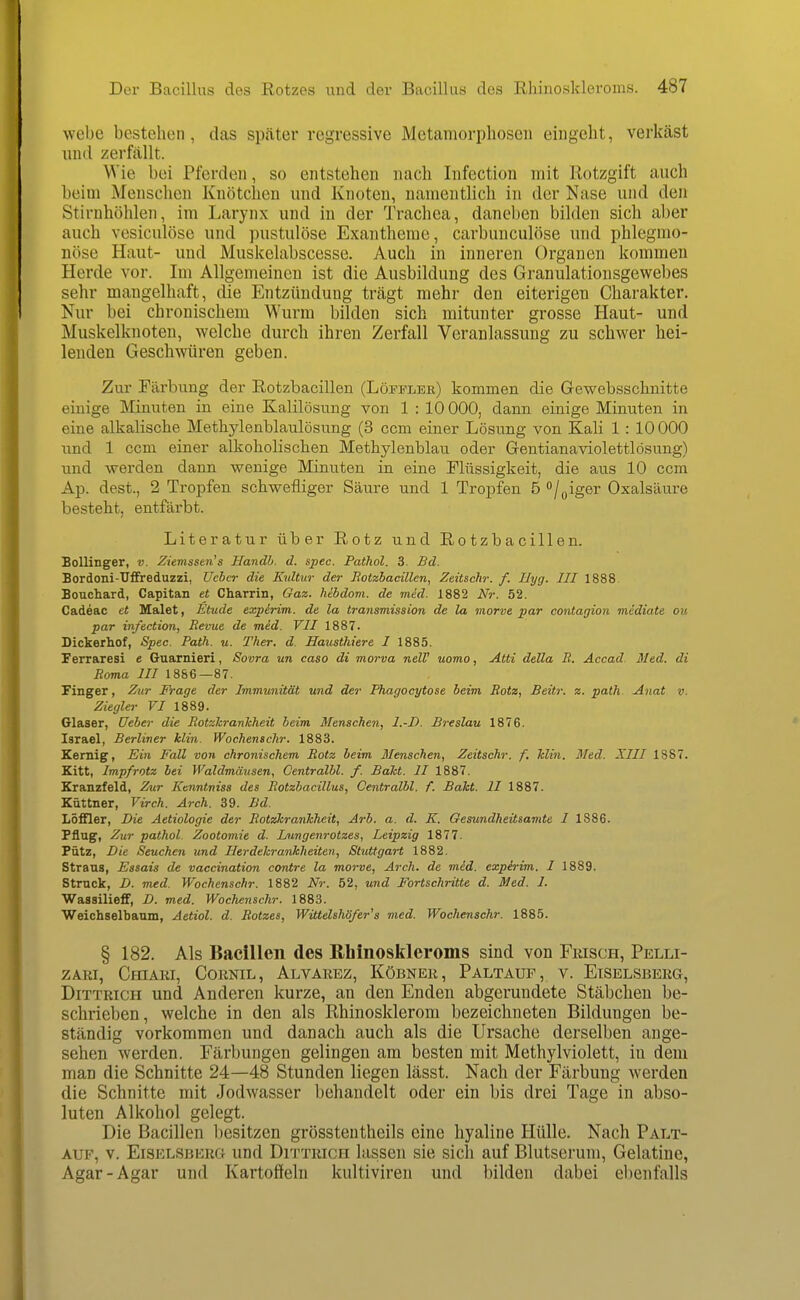 webe bestehen, das später regressive Metamorphosen eingeht, verkäst und zerfällt. Wie bei Pferden, so entstehen nach Infection mit Rotzgift auch beim Menschen Knötchen und Knoten, namentlich in der Nase und den Stirnhöhlen, im Larynx und in der Trachea, daneben bilden sich aber auch vesiculöse und pustulöse Exantheme, carbunculöse und phlegmo- nöse Haut- und Muskelabscesse. Auch in inneren Organen kommen Herde vor. Im Allgemeinen ist die Ausbildung des Granulationsgewebes sehr mangelhaft, die Entzündung trägt mehr den eiterigen Charakter. Nur bei chronischem Wurm bilden sich mitunter grosse Haut- und Muskelknoten, welche durch ihren Zerfall Veranlassung zu schwer hei- lenden Geschwüren geben. Zur Färbung der Rotzbacillen (Löfplee) kommen die Gewebsschnitte einige Minuten in eine Kalilösung von 1 : 10 000, dann einige Minuten in eine alkalische Metliylenblaulösung (3 ccm einer Lösung von Kali 1 : 10000 und 1 ccm einer alkoholischen Methylenblau oder Gentianaviolettlösung) und werden dann wenige Minuten in eine Flüssigkeit, die aus 10 ccm Ap. dest., 2 Tropfen schwefliger Säure und 1 Tropfen 5 /^iger Oxalsäure besteht, entfärbt. Literatur über Rotz und Rotzbacillen. Sollinger, v. ZiemsseJi's Handh. d. spec. Pathol. 3. Bd. Bordoni-Uffreduzzi, Uchcr die Kultur der Jiotzbaeülcn, Zeitschr. f. IJyg. III 1888 Bouchard, Capitan et Charrin, Gaz. hibdom. de med. 1882 Nr. 52. Cadeac et Malet, Etüde expirim. de la transmission de la morve par contagion midiate ou par infection, Revue de med. VII 1887. Dickerhof, Spec. Path. u. Ther. d. Hausthiere I 1885. Ferraresi e Guarnieri, Sovra un caso di morva nelV uomo, Atti della R. Äccad. Med. di Roma III 1886—87. Finger, Zur Frage der Immunität und der Phagocytose beim Rotz, Beitr. z. path Anat v. Ziegler F/ 1889. Glaser, üeber die RotzhranMieit beim Menschen, I.-D. Breslau 1876. Israel, Berliner klin. Wochenschr. 1883. Kernig, Ein Fall von chronischem Rotz beim Menschen, Zeitschr. f. Min. Med. XIII 1887. Kitt, Impfrotz bei Waldmäusen, Centralbl. f. Bäht. II 1887. Kranzfeld, Zur Kenntniss des Rotzbacillus, Centralbl. f. BaTct. II 1887. Küttner, Virch. Arch. 39. Bd. LöfQer, Die Aetiologie der RotzkranJcheit, Arb. a. d. K. Gesundheitsanite I 1886. Pflug, Zur pathol. Zootomie d. Lungenrotzes, Leipzig 1877. Pütz, Die Seuchen und Herdeh-ankheiten, Stuttgart 1882. Straus, Essais de vaccination contre la morve, Arch. de mid. expirim. I 1889. Struck, D. med. Wochenschr. 1882 Nr. 52, und FoHschritte d. Med. 1. WasailiefF, D. med. Wochenschr. 1883. Weichselbaum, Aetiol. d. Rotzes, Wittelshöf er's med. Wochenschr. 1885. § 182. Als Bacillen des Rhinoskleroms sind von Fiusch, Pelli- ZARI, CmARI, COKNIL, AlVAREZ, KÖBNEE , PaLTAUF , V. ElSELSBERG, DiTTRiCH und Anderen kurze, an den Enden abgerundete Stäbchen be- schrieben, welche in den als Rhinosklerom bezeichneten Bildungen be- ständig vorkommen und danach auch als die Ursache derselben ange- sehen werden. Färbungen gelingen am besten mit Methylviolett, in dem man die Schnitte 24—48 Stunden liegen lässt. Nach der Färbung werden die Schnitte mit Jodwasser behandelt oder ein bis drei Tage in abso- luten Alkohol gelegt. Die Bacillen besitzen grössteutheils eine hyaline Hülle. Nach Palt- Aup, v. ElSELSBERG Und DiTTRicH Uisseu sie sich auf Blutserum, Gelatine, Agar-Agar und Kartoffeln kultiviren und bilden dabei ebenfalls