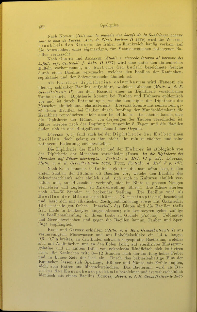 Nach NocARD {Note sitr la mnladie des boeufs de la Guadeloupe conniie sous Ic nom de Farcin, Ann. de Clnsl, Pasteur II 1888) wird die Wurm- krankheit des Rindes, die früher in Frankreich häufig vorkam, auf die Anwesenheit eines eigenartigen, für Meerschweinchen pathogenen Ba- cillus verursacht. Nach Obeste und Aemanni {Studii e ricerche inlorno al barbone dei bufati, ref. Cenlralbl. f. Bakl. II 1887) wird eine unter den italienischen Büffeln vorkommende, als barbone dei bufali bezeichnete Seuche durch einen Bacillus verursacht, welcher den Bacillen der Kaninchen- septikämie und der Schweineseuche ähnlich ist. Als Bacillus diphtheriae columbarum wird (Flügge) ein kleiner, schlanker Bacillus aufgeführt, welchen Löfflek {Milth. a. d. K. Gesundheitsamte II) aus dem Exsudat einer an Diphtherie vorstorbenen Taube isolirte. Diphtherie kommt bei Tauben und Hühnern epidemisch vor und ist durch Entzündungen, welche denjenigen der Diphtherie des Menschen ähnlich sind, charakterisirt. Löfpler konnte mit seinen rein ge- züchteten Bacillen bei Tauben durch Impfung der Mundschleimhaut die Krankheit reproduciren, nicht aber bei Hühnern. Es scheint danach, dass die Diphtherie der Hühner von derjenigen der Tauben verschieden ist. Mäuse sterben nach der Impfung in ungefähr 5 Tagen und die Bacillen finden sich in den Blutgefässen sämmtlicher Organe. Löfpler (/. c.) fand auch bei der Diphtherie der Kälber einen Bacillus, doch gelang es ihm nicht, ihn rein zu züchten und seine pathogene Bedeutung sicherzustellen. Die Diphtherie der Kälber und der Hühner ist ätiologisch von der Diphtherie der Menschen verschieden (Essee, Ist die Diphtherie des Menschen auf Kälber übertragbar, Fortschr. d. Med. FI p. 324, Löfflee, MittA. a. d. K. Gesundheilsamte 1884,' Pütz, Fortschr. d. Med. V p. 187). Nach Koch kommen in Faulflüssigkeiten, die man ofPen lässt, in den ersten Stadien der Fäulniss oft Bacillen vor, welche den Bacillen des Schweinerothlaufs sehr ähnlich sind, sich auch in Kulturen ähnlich ver- halten und, auf Hausmäuse verimpft, sich im Blute zu grossen Mengen vermehren und zugleich zu Milzschwellung führen. Die Mäuse sterben nach 40—60 Stunden in hockender Stellung. Der Bacillus wird als Bacillus der Mäuseseptikämie (B. murisepticus) bezeichnet und lässt sich mit alkalischer Methylenblaulösung sowie mit GEAM'scher Färbemethode gut färben. Innerhalb des Blutes sind die Bacillen theils frei, theils in Leukocyten eingeschlossen; die Leukocyten gehen zufolge der Bacillenanhäufung in ihrem Leibe zu Grunde (Flügge). Feldmäuse und Meerschweinchen sind gegen die Bacillen immun, Tauben und Sper- linge empfänglich. Koch und Gaffky erhielten {Milth. n. d. Kais. Gesundheitsamle 1) aus verunreinigtem Flusswasser und aus Pökelfleischlake ein 1,4 langes, 0)6—0,7 /.i breites, an den Enden schwach zugespitztes Bacterium, welches sich mit Anilinfarben nur an den Polen färbt, auf sterilisirter Blutserum- gelatine und in kaltem Infus von gekochtem Rindfleisch sich kultiviren lässt. Bei Kaninchen tritt 8—12 Stunden nach der Impfung hohes Fieber und in kurzer Zeit der Tod ein. Durch das bakterienhaltige Blut der Kaninchen lassen sich Sperlinge, Hühner und Mäuse mit Erfolg impfen, nicht aber Ratten und Meerschweinchen. Das Bacterium wd als Ba- cillus der Kanin chenseptikämie bezeichnet und ist wahrscheinlich identisch mit einem Bacillus (Schütz, Arbeit, a. d. K. Gesundheitsamle 1885