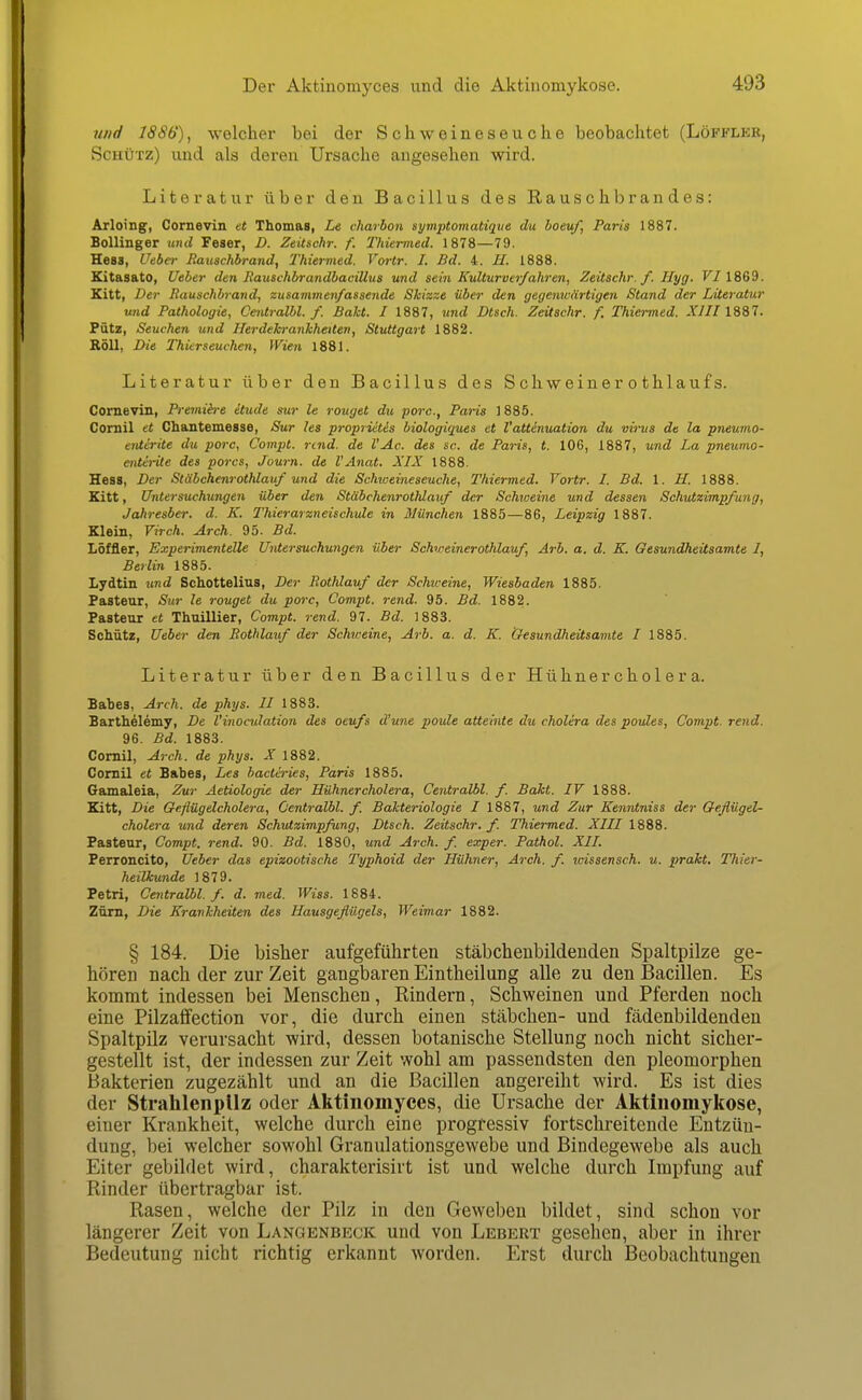Der Aktinomyces und die Aktinomykose. 7ind 1886), welcher bei der Schweineseuche beobachtet (Löfflke, Schütz) und als deren Ursache angesehen wird. Literatur über den Bacillus des Rauschbrandes: Arloing, Cornevin et Thomas, Le charbon syinptomatt^iie du boeuf, Paris 1887. Bollinger imd Feser, D. Ztitschr. f. Thürmed. 1878—79. Hess, Uebct- Rauschbrand, Thiermed. Vortr. I. Bd. 4. H. 1888. Kitasato, lieber den Jiauschbrandbacillus und sein KuÜurver/ahren, Zeitschr. f. Hyg. F/ 1869. Kitt, Der Rauschbrarid, zusammenfassende Skiaze über den gegenwärtigen Stand der Literatur und Pathologie, Centralbl. f. Baht. I 1887, und Dtsch. Zeitschr. f. Thiermed. XJII ISSl. Pütz, Seuchen und Herdekranhheiten, Stuttgart 1882. Roll, Die Thierseuchen, Wien 1881. Literatur über den Bacillus des Schweinerothlaufs. Comeviii, P)-emih-e itude sur le rouget du porc, Paris 1885. Cornil et Chantemesse, Sur les proprietis biologiques et l'attinuation du virus de la pneumo- enterite du porc, Compt. rtnd. de l'Ac. des sc. de Paris, t. 106, 1887, und La pneumo- enterite des porcs, Journ. de l'Anat. XIX 1888. Hess, Der Stäbchenrothlauf und die Schweineseuche, Thiermed. Vortr. I. Bd. 1. U. 1888. Kitt, Untersuchungen über den Stäbchenrothlatif der Schiveine und dessen Schutzimpfung, Jahresber. d. K. Thierarzneischule in München 1885—86, Leipzig 1887. Klein, Virch. Arch. 95. Bd. Löffler, Experimentelle Untersuchungen über Schweinerothlauf, Ärb. a. d. K. Gesundheitsamte I, Berlin 1885. Lydtin und Schottelius, Der Bothlauf der Schiceine, Wiesbaden 1885. Pasteur, Sur le rouget du porc, Compt. rend. 95. Bd. 1882. Pasteur et Thuillier, Compt. rend. 97. Bd. 1883. Schütz, Ueber den Bothlauf der Schweine, Arb. a. d. K. Gesundheitsamte I 1885. Literatur über den Bacillus der Hühnercholera. Babes, Arch. de phys. II 1883. Barthelemy, De l'inocidation des oeufs d'une poule atteinte du cholera des poules, Compt. rend. 96. Bd. 1883. Cornil, Arch. de phys. X 1882. Comil et Babes, Les bactiries, Paris 1885. Gamaleia, Zur Aetiologie der Hühner cholera, Centralbl. f. Baht. IV 1888. Kitt, Die Oeflügelcholera, Centralbl. f. Bakteriologie I 1887, und Zur Kenrvtniss der OeflügeL- cholera und deren Schutzimpfung, Dtsch. Zeitschr./. Thiermed. XIII 1888. Pasteur, Compt. rend. 90. Bd. 1880, und Arch. f exper. Pathol. XII. Perroncito, Ueber das epizootische Typhoid der Hühner, Arch. f. wissensch. u. prakt. Thier- heilkunde 1879. Petri, Centralbl. f. d. med. Wiss. 1884. Zürn, Die Krankheiten des Hausgeflügels, Weimar 1882. § 184. Die bisher aufgeführten stäbchenbildeiiden Spaltpilze ge- hören nach der zur Zeit gangbaren Eintheilung alle zu den Bacillen. Es kommt indessen bei Menschen, Kindern, Schweinen und Pferden noch eine Pilzaffection vor, die durch einen Stäbchen- und fädenbildenden Spaltpilz verursacht wird, dessen botanische Stellung noch nicht sicher- gestellt ist, der indessen zur Zeit wohl am passendsten den pleomorphen Bakterien zugezählt und an die Bacillen angereiht wird. Es ist dies der Strahlenpilz oder Aktinomyces, die Ursache der Aktinomykose, einer Krankheit, welche durch eine progressiv fortschreitende Entzün- dung, bei welcher sowohl Granulationsgewebe und Bindegewebe als auch Eiter gebildet wird, charakterisirt ist und welche durch Impfung auf Rinder übertragbar ist. Rasen, welche der Pilz in den Geweben bildet, sind schon vor längerer Zeit von Langenbeck und von Lebert gesehen, aber in ihrer Bedeutung nicht richtig erkannt worden. Erst durch Beobachtungen