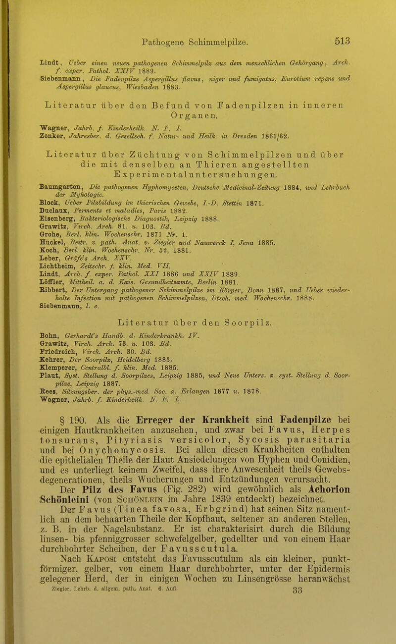 Lindt, Uiher einen neuen pathogenen Schimmelpilz aus dem menschlichen GeJiörgang, Arch. f. exper. Pathol. XXIV 1889. Siebenmann, Die Fadenpilze Aspergillus flavua, niger und fumigatus, Eurotium repens und Aspergillus glaucus, Wiesbaden 1883. Literatur über den Befund von Fadenpilzen in inneren Organen. Wagner, Jahrb. /. Kinderheük. N. Ii. I. Zenker, Jahreaber. d. Oeaellsch. f. Natur- und Heilk. in Dresden 1861/62. Literatur über Züchtung von Schimmelpilzen und über die mit denselben an Thieren angestellten Experimentaluntersuchungen. Baumgarten, Die pathogenen Hyphomyceten, Deutsche JUedicinal-Zeüung 1884, und Lehrbuch der Mykologie. Block, lieber Pilzbildung im thierischen Gewebe, I.-D. Stettin 1871. Duclaox, Ferments et maladies, Paris 1882. Eisenberg, Bakteriologische Diagnostic, Leipzig 1888. Grawitz, Virch. Arch. 81. u. 103. Bd. Grohe, Bei-l. klin, Wochenschr. 1871 Nr. 1. Hückel, Beitr. z. path. Anat. v. Ziegler und Nauwtrch I, Jena 1885. Koch, Berl. klin. IVochenschr. Nr. 52, 1881. Leber, Oräfe's Arch. XXr. Lichtheim, Zeitschr. f. klin. Med. VII. Lindt, Arch. f. exper. Pathol. XXI 1886 und XXIV 1889. Löffler, MiUheil. a. d. Kais. Gesundheitsamte, Berlin 1881. Bibbert, Der Untergang pathogener Schimmelpilze im Körper, Bonn 1887, tmd Ueber vneder- holte Infection mit pathogenen Schimmelpilzen, Dtsch. med. Wochenschr. 1888. Siebenmann, l. c. Literatur über den Soorpilz. Bohn, Oerhardt's Handb. d. Kinderkrankh. IV. Grawitz, Virch. Arch. 73. u. 103. Bd. Friedreich, Virch. Arch. 30. Bd. Kehrer, Der Soorpilz, Heidelberg 1883. Klemperer, Centralbl. f. klin. Med. 1885. Plant, Syst. Stellung d. Soorpilzes, Leipzig 1885, und Neue Unters, z. syst. Stellung d. Soor- pilze, Leipzig 1887. Bees, Sitzungsber. der phys.-med. Soc. z. Erlangen 1877 ?«. 1878. Wagner, Jahrb. f. Kinderheilk. N. F. I. § 190. Als die Erreger der Krankheit sind Fadenpilze bei einigen Hautkrankheiten anzusehen, und zwar bei Favus, Herpes tonsurans, Pityriasis versicolor, Sycosis parasitaria und bei Onychomycosis. Bei allen diesen Krankheiten enthalten die epithelialen Theile der Haut Ansiedelungen von Hyphen und Conidien, und es unterliegt keinem Zweifel, dass ihre Anwesenheit theils Gewebs- degenerationen, theils Wucherungen und Entzündungen verursacht. Der Pilz des Favus (Fig. 282) wird gewöhnlich als Achorlon Schönleini (von Schönlein im Jahre 1839 entdeckt) bezeichnet. Der Favus (Tinea favosa, Erbgrind) hat seinen Sitz nament- lich an dem behaarten Theile der Kopfhaut, seltener an anderen Stelleu, z. B. in der Nagelsubstanz. Er ist charakterisirt durch die Bildung linsen- bis pfenniggrosser schwefelgelber, gedellter und von einem Haar durchbohrter Scheiben, der Favusscutula. Nach Kaposi entsteht das Favusscutulum als ein kleiner, punkt- förmiger, gelber, von einem Haar durchbohrter, unter der Epidermis gelegener Herd, der in einigen Wochen zu Linsengrösse heranwächst Zieglcr, I.ehrb. d. allgem. path, Anat. 6. Aufl. ßß