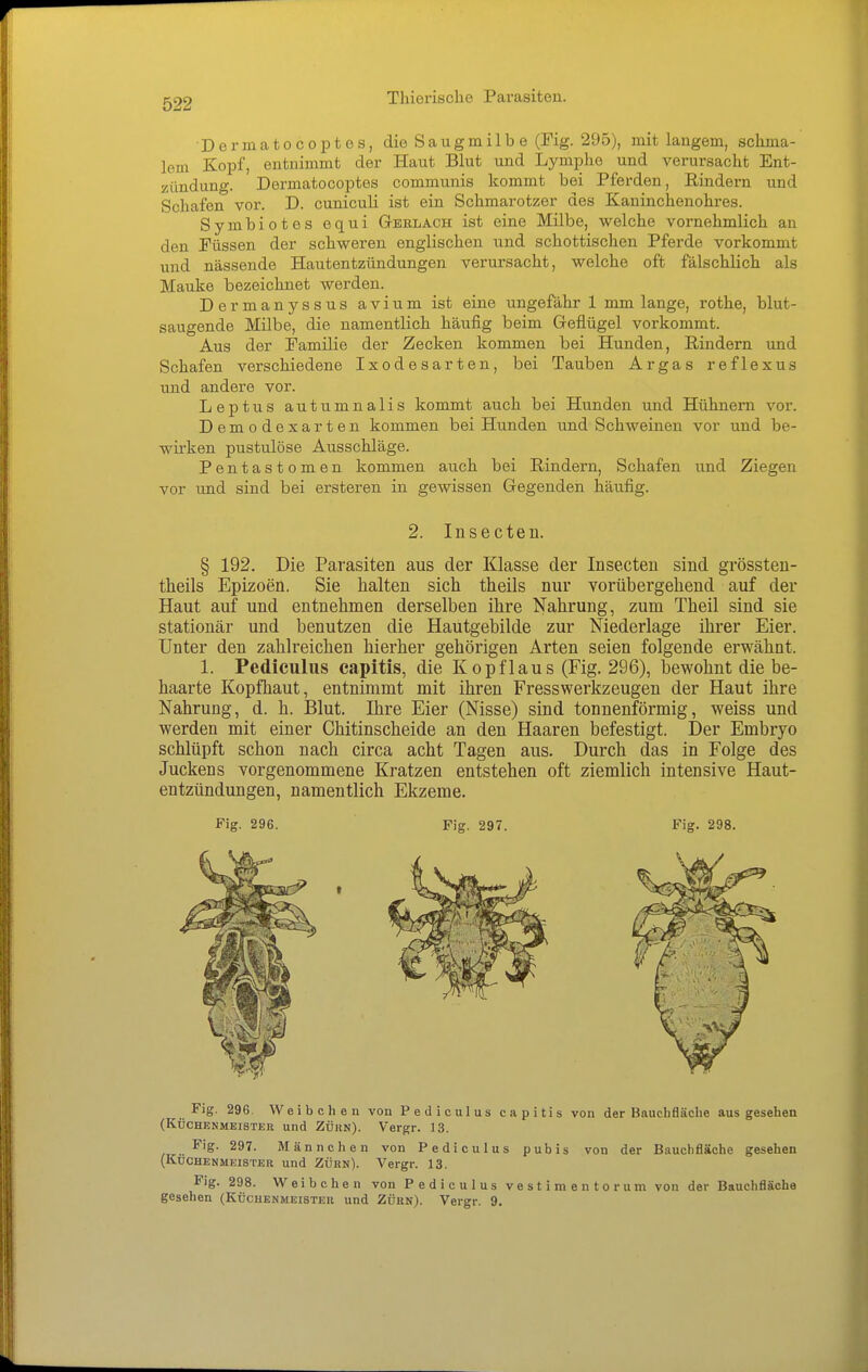 Dermatocoptes, die Saugmilbe (Fig. 295), mit langem, schma- lem Kopf, entnimmt der Haut Blut und Lymphe und verursacht Ent- zündung. Dermatocoptes communis kommt bei Pferden, Rindern und Schafen vor. D. cuniculi ist ein Schmarotzer des Kaninchenohres. Symbiotes equi Gbelach ist eine Milbe, welche vornehmlich an den Püssen der schweren englischen und schottischen Pferde vorkommt und nässende Hautentzündungen verursacht, welche oft fälschlich als Mauke bezeichnet werden. Dermanyssus avium ist eine ungefähr 1 mm lange, rothe, blut- saugende Milbe, die namentlich häufig beim Geflügel vorkommt. Aus der Pamilie der Zecken kommen bei Hunden, Rindern und Schafen verschiedene Ixodesarten, bei Tauben Argas reflexus und andere vor. Leptus autumnalis kommt auch bei Hunden und Hühnern vor. Demodexarten kommen bei Hunden und Schweinen vor und be- wirken pustulöse Ausschläge. Pentastomen kommen auch bei Rindern, Schafen und Ziegen vor und sind bei ersteren in gewissen Gegenden häufig. 2. Insecten. § 192. Die Parasiten aus der Klasse der Insecten sind grössten- theils Epizoen. Sie halten sich theils nur vorübergehend auf der Haut auf und entnehmen derselben ihre Nahrung, zum Theil sind sie stationär und benutzen die Hautgebilde zur Niederlage ihrer Eier. Unter den zahlreichen hierher gehörigen Arten seien folgende erwähnt. 1. Pediculus capitis, die Kopflaus (Fig. 296), bewohnt die be- haarte Kopfhaut, entnimmt mit ihren Fresswerkzeugen der Haut ihre Nahrung, d. h. Blut. Ihre Eier (Nisse) sind tonnenförmig, weiss und werden mit einer Chitinscheide an den Haaren befestigt. Der Embryo schlüpft schon nach circa acht Tagen aus. Durch das in Folge des Juckens vorgenommene Kratzen entstehen oft ziemlich intensive Haut- entzündungen, namentlich Ekzeme. Fig. 296. Fig. 297. Fig. 298. Fig. 296. Weibchen von Pediculus capitis von der Bauchfläche ausgesehen (KÜCHENMEISTER und ZÜUN). Vergr. 13. ,^ .. ^'S- 297. Männchen von Pediculus pubis von der Bauchfläche gesehen (Küchenmeister und Zürn). Vergr. 13. Fig. 298. Weibchen von Pediculus vestimentorum von der BauchflSche gesehen (Küchenmeister und Zürn). Vergr. 9.