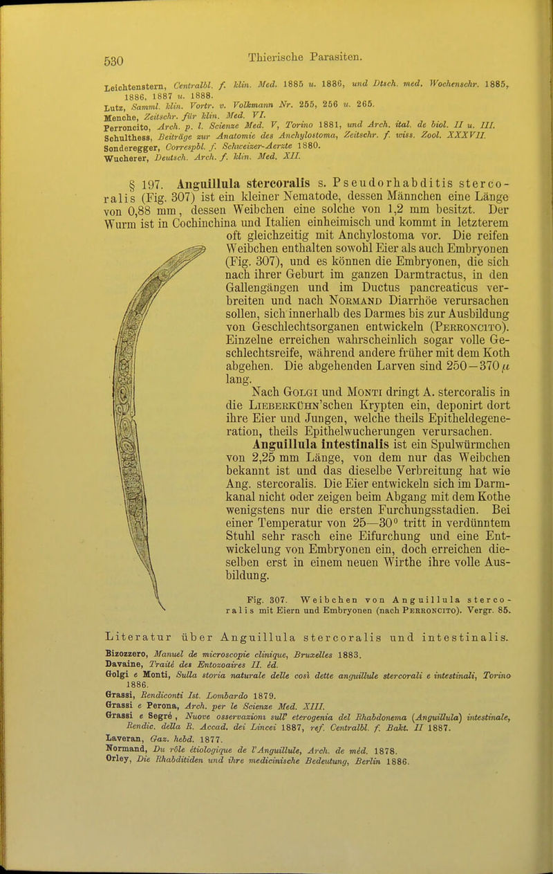 leichtenstern, Centralbl. f. Uin. Med. 1885 u. 1886, und Dttch. med. Wochenschr. 1885, 1886, 1887 u. 1888. Lutz, Samml. Min. Vortr. v. Volkmann Nr. 255, 256 u. 265. Menche, Zeitschr. für Uin. Med. VI. Perroncito, Arch. p. l. Scienze Med. V, Torino 1881, und Arch. ital. de biol. II u. III. Schulthess, Beiträge zur Anatomie des Anchylostoma, Zeitschr. f. wies. Zool. XXXVII. Sonderegger, Correspbl. f. Schweizer-Aerzte 1880. Wucherer, Deutsch. Arch. f. Uin. Med. XII. § 197. Aiiguillula stercoralis s. Pseudorhabditis sterco- ralis (Fig. 307) ist ein kleiner Nematode, dessen Männchen eine Länge von 0,88 mm, dessen Weibchen eine solche von 1,2 mm besitzt. Der Wurm ist in Cochinchina und Italien einheimisch und kommt in letzterem oft gleichzeitig mit Anchylostoma vor. Die reifen Weibchen enthalten sowohl Eier als auch Embryonen (Fig. 307), und es können die Embryonen, die sich nach ihrer Geburt im ganzen Darmtractus, in den Gallengängen und im Ductus pancreaticus ver- breiten und nach Normand Diarrhöe verursachen sollen, sich innerhalb des Darmes bis zur Ausbildung von Geschlechtsorganen entwickeln (Perroncito). Einzelne erreichen wahrscheinlich sogar volle Ge- schlechtsreife, während andere früher mit dem Koth abgehen. Die abgehenden Larven sind 250 — 370,« lang. Nach GoLGi und Monti dringt A. stercoralis in die LiBBERKüHN'schen Krypten ein, deponirt dort ihre Eier und Jungen, welche theils Epitheldegene- ration, theils Epithelwucherungen verursachen. Anguillula intestinalis ist ein Spulwürmchen von 2,25 mm Länge, von dem nur das Weibchen bekannt ist und das dieselbe Verbreitung hat wie Ang. stercoralis. Die Eier entwickeln sich im Darm- kanal nicht oder zeigen beim Abgang mit dem Kothe wenigstens nur die ersten Furchungsstadien. Bei einer Temperatur von 25—30'* tritt in verdünntem Stuhl sehr rasch eine Eifurchung und eine Ent- wickelung von Embryonen ein, doch erreichen die- selben erst in einem neuen Wirthe ihre volle Aus- bildung. Fig. 307. Weibchen von Anguillula sterco- ralis mit Eiern und Embryonen (nach Perroncito). Vergr. 85. Literatur über Anguillula stercoralis und intestinalis. Bizozzero, Manuel de microscopie clinique, Bruxelles 1883. Davaine, Traili des Entozoaires II. id. Golgi e Monti, SuUa storia naturale deUe cosi dette anguiUide stercorali e intestinali, Torino 1886. Grassi, Bendiconti Ist. Lombardo 1879. Grassi e Perona, Arch. per le Scienze Med. XIII. Grassi e Segre , Nuove osservaziom svlV eterogenia del Ehabdonema (Anguillula) intestinale, Bendic. della B. Accad. dei Lincei 1887, ref. Centralbl. f. Bakt. II 1887. laveran, Gaz. hebd. 1877. Normand, Du röle äiologique de VAnguilMe, Arch. de mid. 1878. Orley, Die Bhabditiden und ihre medicinische Bedeutung, Berlin 1886.
