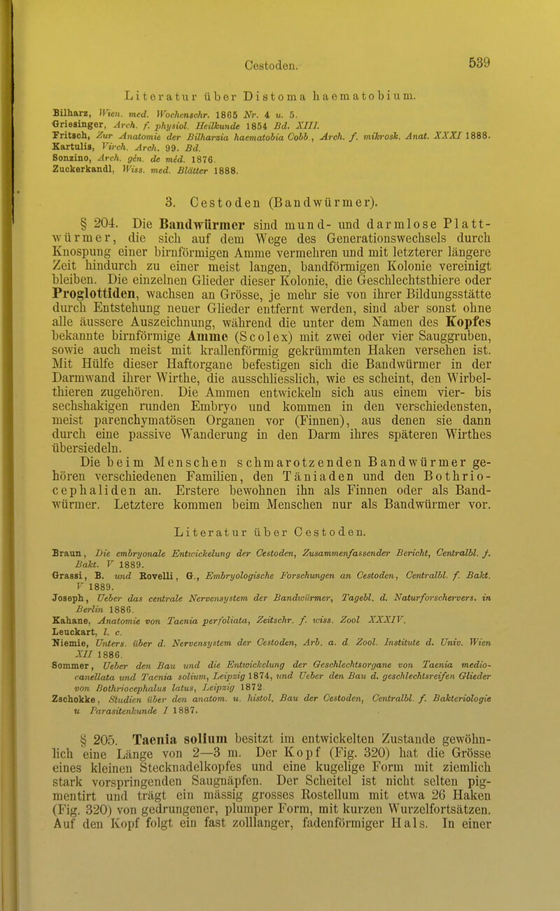 Literatur über Distoma haematobium. Bilharz, IVien. med. Woc?ienschr. 1865 Nr. 4 u. 5. Griesinger, Arch. f. physiol. Heilkunde 1854 Bd. XIII. Fritsoh, Zur Anatomie der Bilharzia haematobia Cobb., Arch. f. mihrosk. Anat. ZA'XT 1888. Kartulis, Virch. Arch. 99. Bd. Sonzino, Arch. gin. de mid. 1876. Zuckerkandl, Wiss. med. Blätter 1888. 3. Cestoden (Bandwürmer). § 204. Die Bandwürmer sind mund- und dann lose Platt- ■svürmer, die sich auf dem Wege des Generationswechsels durch Knospung einer birnförmigen Amme vermehren und mit letzterer längere Zeit hindurch zu einer meist langen, bandförmigen Kolonie vereinigt bleiben. Die einzelneu Glieder dieser Kolonie, die Geschlechtsthiere oder Proglottiden, wachsen an Grösse, je mehr sie von ihrer Bildungsstätte durch Entstehung neuer Glieder entfernt werden, sind aber sonst ohne alle äussere Auszeichnung, während die unter dem Namen des Kopfes bekannte birnförmige Amme (Scolex) mit zwei oder vier Sauggruben, sowie auch meist mit krallenförmig gekrümmten Haken versehen ist. Mit Hülfe dieser Haftorgane befestigen sich die Bandwürmer in der Darmwand ihrer Wirthe, die ausschUesshch, wie es scheint, den Wirbel- thieren zugehören. Die Ammen entwickeln sich aus einem vier- bis sechshakigen nmden Embryo und kommen in den verschiedensten, meist parenchymatösen Organen vor (Finnen), aus denen sie dann durch eine passive Wanderung in den Darm ihres späteren Wirthes übersiedeln. Die beim Menschen schmarotzenden Bandwürmer ge- hören verschiedenen Familien, den Täniaden und den Bothrio- cephaliden an. Erstere bewohnen ihn als Finnen oder als Band- würmer. Letztere kommen beim Menschen nur als Bandwürmer vor. Literatur über Cestoden. Braun, Die embryonale Entwichelung der Cestoden, Zusammenfassender Bericht, Centralbl. f. BaU. V 1889. Grassi, B. und BoveUi, G., Embryologische Forschungen an Cestoden, Centralbl. f. BaTct. V 1889. Joseph, Ueber das centrale Nervensystem der Bandtoiirmer, Tagebl. d. Naturfwschervers. in Berlin 1886. Kahane, Anatomie von Taenia perfoliata, Zeüschr. f. wiss. Zool XXXIV. Leuckart, l. c. Niemie, Unters, über d. Nervensystem der Cestoden, Arh. a. d Zool. Institute d. Univ. Wien XII 1886. Sommer, Ueber den Bau und die Entioickelung der Geschlechtsorgane von Taenia medio- canellata und Taenia solium, Leipzig 1874, und Ueber den Bau d. geschlechtsreifen Glieder von Bothriocephalus latus, Leipzig 1872 Zschokke, Studien über den anatom. tt. liistol. Bau der Cestoden, Centralbl. f. Bakteriologie u Parasitenkunde I 1887. § 20.5. Taenia solium besitzt im entwickelten Zustande gewöhn- lich eine Länge von 2—3 m. Der Kopf (Fig. 320) hat die Grösse eines kleinen Stecknadelkopfes und eine kugelige Form mit ziemlich stark vorspringenden Saugnäpfen. Der Scheitel ist nicht selten pig- mentirt und trägt ein mässig grosses Rosteilum mit etwa 26 Haken (Fig. 320) von gedrungener, plumper Form, mit kurzen Wurzelfortsätzen. Auf den Kopf folgt ein fast zolllanger, fadenförmiger Hals. In einer