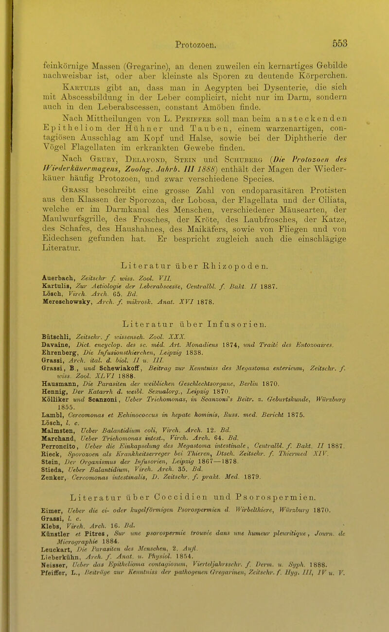 feinkörnige Massen (Grregarine), an denen zuweilen ein kernartiges Gebilde nachweisbar ist, oder aber kleinste als Sporen zu deutende Körpei'clien. Kahtulis gibt an, dass man in Aegypten bei Dysenterie, die sich mit Abscessbildung in der Leber complicirt, nicht nur im Darm, sondern auch in den Leberabscessen, constant Amöben linde. Nach Mittheilungen von L. PifEni'FBß soll man beim ansteckenden Epitheliom der Hühner und Tauben, einem warzenartigen, con- tagiösen Ausschlag am Kopf und Halse, sowie bei der Diphtherie der Vögel Flagellaten im erkrankten Gewebe finden. Nach Geuby, Delakond, Stein und Schubeiig (Die Protozoen des tViedtrkäuermu^cns, Zuoh^. Jahrb. III 1888) enthält der Magen der Wieder- käuer häufig Protozoen, und zwar verschiedene Speeles. Grassi beschreibt eine grosse Zahl von endoparasitären Protisten aus den Klassen der Sporozoa, der Lobosa, der Plagellata imd der Ciliata, welche er im Darmkanal des Menschen, verschiedener Mäusearten, der Maulwurfsgrille, des Frosches, der Kröte, des Laubfrosches, der Katze, des Schafes, des Haushahnes, des Maikäfers, sowie von Fliegen und von Eidechsen gefunden hat. Er bespricht zugleich auch die einschlägige Literatur'. Literatur über ßhizopoden. Auerbach, Zeüsihr- f. wiss. Zool. VII. Kartulis, Zur Aetiologie der Leberabscesse, Centralbl. f. Baht. II 1887. Lösch, Virch. Arch. 65. Bd. Mereschowsky, Arch. f. mihrosh. Anat. XVI 1878. Literatur über Infusorien. Bütschli, Zeitschr. f wissensch. Zool. XXX. Davaine, Dict. encyclop. des sc. med. Art. Monadiejis 1874, njid Traitä des Entozoaires. Ehrenberg, Die Infusionsthierchen, Leipzig 1838. Grassi, Arch. ital. d. biol. II u. III. Grassi, B., und SchewiakofF, Beitrag zur Kenntniss des Megastoma enterirum, Zeitschr. f. wiss. Zool. XL VI 1888. Hausmann, Die Parasiten der weiblichen Geschlechtsorgane, Berlin 1870. Hennig, Der Katarrh d. weibl. Sexualorg., Leipzig 1870. Kölliker und Scanzoni, Ueber Trichomonas, in Scanzoni's Beür. z. Geburtskunde, Würzburg 1855. Lambl, Cercomonas et Echinococcus in hepate hominis, Buss. med. Bericht 1875. Lösch, l. c. Ualmsten, Ueber Balantidium coli, Virch. Arch. 12. Bd. Marchand, Ueber Trichomonas intest., Virch. Arch. 64. Bd. Perroncito, Ueber die Einkapselung des Megastoma intestinale, Centralbl. f. Baht. II 1887. Rieck, Sporozoen als Krankheitserreger bei I'hiereri, Dtsch. Zeitschr. f. Thiermed XIV. Stein, Der Organismus der Infusorien, Leipzig 1867—1878. Stieda, Ueber Balantidium, Virch. Arch. 35. Bd. Zenker, Cercomonas intestinalis, D. Zeitschr. f. praht. Med. 1879. Literatur über Ooccidien und Psorospermien. Eimer, Ueber die ei- oder kugelförmigen Psorospermien d. Wirbelthiere, Würzburg 1870. Grassi, l. c. Klebs, Virch. Arch. 16. Bd. Künstler et Pitres , Sur une psorospermie trouvie dans nne humeur pleicritiqve, Jnnrn. de Micrographie 1884. Leuckart, Die Parasiten des Menschen, 2. Auß. Lifiberkühn, Arch. f. Anat. u. Physiol. 1854. Neisser, Ueber das Epithelioma contagiosum, Vierteljahrsschr. f. Demi. u. Syph. 1888. Pfeiffer, L., Heitrüge zur Kenntniss der pathogenen Oregarinen, Zeitschr. f. Myg. III, IV u. V.