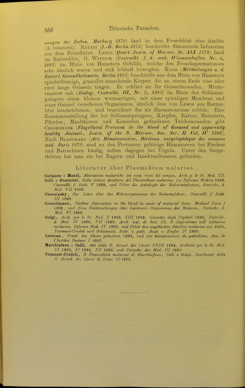 Hungen der Zellen, Marburg 1870) fand in dem Froschblut eine Amöbe (A. rotatoria). Rättig {I.-D. Berlin 1875) beschreibt flimmernde Infusorien aus dem Froschblut. Lewis {Quart. Journ. of Micronc. Sc. XIX 1879) fand im Rattenblut, 0. Wittich {Centralbl. f. d. med. U'ixsenschujien Nr. 4, 1881) im Blute von Hamstern Gebilde, welche den Froschspermatozoen sehr ähnlich waren und sich lebhaft bewegten. Koch (Mill/ieihiiigen a. d. Kaiserl. Gesundheitsamte, Berlin 1881) beschreibt aus dem Blute von Hamstern spindelförmige, granulirt aussehende Körper, die an einem Ende eine oder zwei lange Geisseln tragen. Er erklärt sie für Geisseimonaden. Mitko- PHANOW sah {Biolog. Centralbl. III, Nr. 2, 1883) im Blute des Schlamm- peizgers einen kleinen wurmartigen, mit einer spiraligen Membran und einer Geissei versehenen Organismus, ähnlich dem von Lewis aus Ratten- blut beschriebenen, und bezeichnet ihn als Haematomonas cobitis. Eine Zusammenstellung der bei Schlammpeizgern, Karpfen, Ratten, Hamstern, Pferden, Maulthieren und. Kameelen gefundenen Trichomonaden gibt Crookshank {Flagellated Prolozoa in ihe blood of diseased and apparently heallhy Animals, Journ. of Ihe R. Microsc. Soc. Ser. II Fol. IF 1880). Nach Blanchaed {Art. Hemalozoaires, Diclionn. encyclopedique des sciences jned. Paris 1879) sind zu den Protozoen gehörige Hämatozoen bei Fischen und Batrachiern häufig, selten dagegen bei Vögeln. Unter den Säuge- thieren hat man sie bei Nagern und Insektenfressern gefunden. Literatur über Plasmodium malariae. Cattaneo e Mondi, Alteraeioni malariche dei corp. rossi del sangue, Arch. p. le Sc. Med. XII. Celli e Guarnieri, Sulla intima struttura del Plasmodium malariae, La Biforma Medica 1888, ■ Centralbl. f. Bakt. V 1889, und lieber die Aetiologie der Mcdariainfection, Fortschr. d. Med. VII 1889. Chenzinsky, Zur Lehre über den Mikroorganismus des Malariafiebers, Centralbl. f. Bakt. III 1888. Councilmann, Fürthen- Observation on the blood in cases of malarial fever, Medical News 1 1889, und Neue Untersuchungen über Laoeran's Organismus der Malaria, Fortschr. d. Med. VI 1888. Golgi, Arch. per le Sc. Med. X 1886, XIII 1889, Gazzetta deyli Ospitali 1886, Fortschr. d. Med. IV 1886, VII 1889, Arch. ital. de biol. IX, II fagocitismo neW infezione malarica, Biforma Med. IV 1888, und Ueber den angeblichen Bacillus malariae von Klebs, TommasirCrudeli und Schiavuzzi, Beitr. z. path. Anat. v. Ziegler IV 1889. Laveran, Traite des fiivres palustres, 1884, und Les hematozoaires du paludisnie, Ann. de VInstitut Pasteur I 1887. Marchiafava e Celli, Atti della R. Accad. dei Lincei XVIII 1884, Archivio per le Sc. Med. IX 1885, XI 1886, XII 1888, uiid Fortschr. der Med. III 1885. Tommasi-Crudeli, II Plasmodium malariae di Marchiafava, Celli e Golgi, Eendiconti della R. Accad. dei Lincei di Roma II 1886.