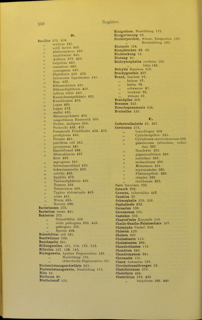 B. BaoilluB 372. 438. acelicus 441. acidi lactici 440. „ Aktiiiomykoso 493. „ amylobactor 440. „ Anthrax 379. 442. „ butyricus 440. ,, caucasicus 440. cyanogenus 440. „ Diphtherie 453. 492. , fluorescens liquefaeiens 440. I, Heu- 439. „ Hühnercholera 491. „ Hühnerdiphtherie 492. „ indicus ruber 440. „ Kauinchenseptikämie 492. „ Keuchhusten 453. „ Lepra 480. „ Lupus 473. mallei 485. „ Mäuseseptikämie 492. „ neapolitanus Emmerich 505. „ Oedem, malignes 455. „ Perlsucht 456. 473. Pneumonie Friedländer 434. 452. prodigiosus 440. „ Proteus 441. „ putrificus coli 441. pyocyaneus 441. „ Kauschbrand 489. „ Rhinosklerom 487. Rotz 485. saprogenes 441. „ Schweinerothlauf 490. ,, Schweineseuche 493. „ subtilis 439. „ Syphilis 475. Taubendiphtherie 492. ,, Tetanus 454. ,, Tuberculose 456. „ Typhus abdominalis 448. ,, ureae 441. „ Wurm 485. ,, Xerosis 488. Bacteriaceen 375. Bacterium termo 441. Bakterien 372. „ Geisseifäden 438. „ nicht pathogene 393. 438. „ pathogene 393. ,, Sporen 438. Balantidinm coli 551. Bandwürmer 539. Baachspalte 341. Bildungszellen 161. 174. 176. 213. Bilirubin 137. 138. 140. Bindegewebe, hyaline Degeneration 126. „ Neubildung 176. ,, sklerotische Degeneration 127. Bindesubstanzgeschwölste 233. Bindesubstanzgewebe, Neubildung 175. Blitz 22. Blutbeule 80. Blutfarbstofif 135. Blutgefässe, Neubildung 172. Blutgerinnung 62. Blutkörperchen, weisse, Kmigraliuu 190. ,, Randstellung 190. Blutmole 324. Blutplättchen 65. 68. Blutstockung 74. Blutung 80. BothryocephaluB cordatus 550. ,, latus 548. Botrytis Bassiana 518. Brachygnatliie 339. Brand, feuchter 97. ,, heisser 97. „ kalter 98. ,, schwarzer 97. ,, trockner 96. ,, weisser 97. Brandpilze 508. Bremsen 523 Bronchopneumonie 434. Brutzellen 159. C. Cadaveralkaloide 25. 397. Carcinoma 274. ,, branchiogen 309. ,, Cylinderepithel- 285. „ Cylindroma carcinoraatosum 288. „ gelatinosum (alveolare, coUoi- des) 287. „ Geschwür 293. ,, gigantocellulare 289. „ medulläre 287. „ melanoticum 289. ,, Metastasen 291. „ myxomatodes 288. „ Plattenepithel- 285. ,, Simplex 286. ,, skirrhosum 287. Caro luxurians 225. Catarrh 202. Caverne, tuberculose 467. Caustica 23. Cebocephalie 319. 336. Cephalocele 335. Cercarien 536. Cercomonas 551. Cestoden 539. Charcot'sclie Krystalle 116. Cheilo-Gnatho-PalatoscMsis 337. Chionyphe Carteri 518. Chlorom 133. Cholera 500. Cholestearin 113. Cholesteatom 289. Chondroblasten 176. Chondrom 242. Chondromyxom 241. Chromatin 150. Cimez lectuarius 523. Circulationsstörungen 53. Cladothricheen 376. Cladothrisc 494. Clostridium 372. 439. „ butyricum 386. 440.