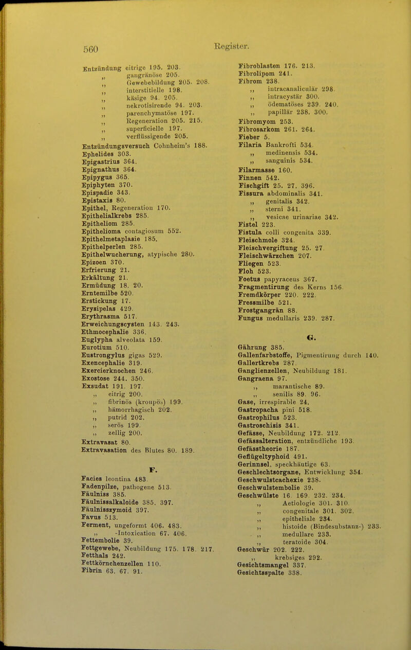 Entzänduug oiliigo 195. 203. gangränöse 205. „ Gewebebildung 205. 208. interstitielle 198. „ käsige 94. 205. „ nekrotisirende 94. 203. parencliymatöse 197. „ Regeneration 205. 215. „ superficielle 197. „ verflüssigende 206. Entzündungsversuch Cohuheim's 188. Ephelides 303. Epigastrius 364. Epignathus 364. Epipygus 365. Epiphyten 370. Epispadie 343. Epistazis 80. Epithel, Regeneration 170. Epithelialkrebs 285. Epitheliom 285. Epithelioma contagiosum 552. Epithelmetaplasie 185. Epithelperlen 285. Epithelwucherung, atypische 280. Epizoen 370. Erfrierung 21. Erkältung 21. Ermüdung 18. 20. Erntemilbe 520. Erstickung 17. Erysipelas 429. Erythrasma 517. Erweichungscysten 143. 243. Ethmocephalie 336. Euglypha alveolata 159. Eurotium 510. Eustrongylus gigas 529. Ezencephalie 319. Exercierknochen 246. Exostose 244. 350. Exsudat 191. 197. „ eitrig 200. „ fibrinös (kroupös) 199. „ hämorrhagisch 202. „ putrid 202. ,, serös 199. „ zellig 200. Extravasat 80. Extravasation des Blutes 80. 189. F. Facies leontina 483. Fadenpilze, pathogene 513. Fänlniss 385. Fäulnissalkaloide 385. 397. Fäulnisszymoid 397. Favus 513. Ferment, ungeformt 406. 483. ,, -Intoxication 67. 406. Fettembolie 39. Fettgewebe, Neubildung 175. 178. 217. Fetthals 242. Fettkömchenzellen 110. Fibrin 63. 67. 91. Fibroblasten 176. 213. Fibrolipom 241. Fibrom 238. ,, intracanaliculär 298. ,, intracystär 300. ,, ödematöses 239. 240. ,, papillär 238. 300. Fibromyom 253. Fibrosarkom 261. 264. Fieber 5. Filaria BankroTti 534. „ medinensis 534. „ sanguinis 534. Filarmasse 160. Finnen 542. Fischgift 25. 27. 396. Fissura abdominalis 341. „ genitalis 342. ,, sterni 341. vesicae uriuariae 342. Fistel 223. Fistula colli congenita 339. Fleischmole 324. Fleischvergiftung 25. 27. Fleischwärzchen 207. Fliegen 523. Floh 523. FoetUB papyraceus 367. Fragmentirung des Kerns 156. Fremdkörper 220. 222. Fressmilbe 521. Frostgangrän 88. Fungus medullaris 239. 287. Gährung 385. Gallenfarbstoffe, Pigmentirung durch 140. Gallertkrebs 287. Ganglienzellen, Neubildung 181. Gangraena 97. ,, marantische 89. „ senilis 89. 96. Gase, irrespirable 24. Gastropacha pini 518. Gastrophilus 523. Gastroschisis 341. Gefässe, Neubildung 172. 212. Gefässalteration, entzündliche 193. Gefässtheorie 187. Geflügeltyphoid 491. Gerinnsel, speckhäutige 63. Geschlechtsorgane, Entwicklung 354. Geschwulstcachexie 238. Geschwulstembolie 39. Geschwülste 16 169. 232. 234. „ Aetiologie 301. 310. „ congenitale 301. 302. „ epitheliale 234. ,, histoide (Bindesubstanz-) 233. - ,, medulläre 233. ,, teratoide 304. Geschwür 202. 222. krebsiges 292. Gesichtsmangel 337. Gesichtsspalte 338.