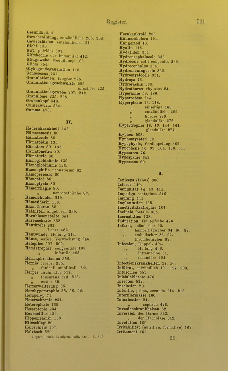 Gesundheit 4. Gewebsbildung, ent/ündliclie 205. 208. Gewebsläsion, entzündliche 194 Gicht 130 Gift, putrides 897. Gifttheorie der Immunität 412. Gliagewebe, Neubildung 182 Gliom 254. Glykogendegeneration 110. Gonococcus^431. Granulationen, fungöso 225. Granulationsgeschwülste 225. >i infectiöse 225. Granulationsgewebe 207. 212. Granulome 225. 228, Grubenkopf 548. Guineawurm 534. Gumma 476. H. Hademkrankheit 445. Hämatemesis 80. Hämatocele 80. Hämatoidin 135. Hämatom 80. 135. Hämatometra 80. Hämaturie 80. Hämoglobinämie 136. Hämoglobinurie 136. Haemophilia neonatorum 82. Hämopericard 80. Hämoptoe 80. Hämoptysis 80. Hämorrhagie 80. „ neuropatbische 82. Hämorrhoiden 249. Hämosiderin 136. Hämothorax 80. Halsfistel, angeboren 339. Hamblasenspalte 341. Hasenscharte 338. Hautkrebs 281. ,, Lepra 482. Hautwunde, Heilung 214. Häute, seröse, Verwachsung 246. Hefepilze 507. 509. Hemiatrophie, congenitale 105. „ infantile 105. Hermaphrodismus 356. Hemia cerebri 335. ,, funiculi umbilicalis 340. Herpes circinnatus 517. ,, tonsurans 513. 515. ,, zoster 35. Herzerweiterung 35. Herzhypertrophie 35. 56. 58. Herzpolyp 71. Heterochronie 234. Heteroplasie 169. Heterotopie 234. Heubacillus 439. Hippomelanin 138. Hitzschlag 20. Holoschisis 1.57. Holzbock 520. Ziegler, I.elirb. A. »Ugem. palh. Anat. G. Aufl. Hornkankröid 285. Hühner Cholera 491. Hungertod 18. Hyalin 118. Hydatiden 354 Hydrencephalocele 335. Hydrocele colli congenita 339. Hydrocephalus 334. Hydromeningocele 330. Hydromyelocele 331. Hydrops 76. Hydrorachis 330. Hydrothorax chylosus 84. Hyperämie 59. 186. Hyperostose 244. Hyperplasie 16. 148. „ einseitige 168. „ entzündliche 206. „ fibröse 229. „ glanduläre 276. Hypertrophie 16. 19. 144. 164. „ glanduläre 277. Hyphen 508. Hyphomyceten 32. Hypophysis, Verdoppelung 366. Hypoplasie 16. 99. 104. 168. 315. Hyposarca 76. Hypospadie 343. Hypostase 60, I. laniceps (lanus) 368. Icterus 140. Immunität 14. 43. 411. Impetigo contagiosa 516. Impfung 411. Implantation 165. Inactivitätsatrophie 104. Inclusio foetalis 365. Incrustation 128. Induration, Ilunter'sche 476. Infarct, anämischer 92. „ hämorrhagischer 34. 80. 82. ,, embolischer 83. 92. „ thrombotischer 82. Infection, Doppel- 404. ,, Heilung 406. ,, intrauterine 51. ,, secundäre 404. Infectionskrankheiten 27. 30. Infiltrat, entzündlich 191. 197. 200. Infusorien 551. Initialsklerose 476. Insecten 522. Insolation 20. Intentio, prima, secunda 214. 215. Interfilarmasse 160. Intozication 24. ,, septisch 426. Invasionskrankheiten 32. Inversion des Darms 342. ,, der Harnblase 342. Involution 100. Irritabilität (nutritive, formative) 162. Irritament 162. 86