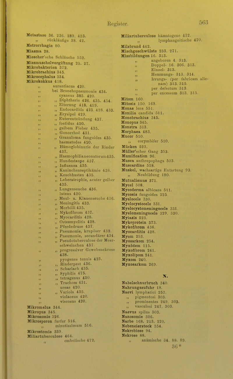 Metastase 36. 236. 289. 423. „ rückliiuligo 38. 42. Metrorrhagie 80. Miasma 28. Miescher'sche Schläuclio 552. Miesmuschelvorgiftung 25. 27. Mikrobakterien 372. MikrobracMus 345. Mikrocephalus 334. Mikrokokkus 418. „ aurantiacus 420. „ bei Broiicliopneuinonio 434. ,) cyaneus 385. 420. „ „ Diphthorio 426. 435. 454. „ „ Eiterung 418. 419. „ „ Endocai-ditis 423. 428, 433. „ „ Erysipel 429. „ „ Euterentziindung 437. „ „ foetidus 420. „ „ gelbem Fieber 435. „ ,, Gonorrhoe 431. „ ,, Granuloma fungoidos 435. ,, haematodes 420. „ „ Hämoglobinurie der Rinder 437. „ ,, Haemophilianeonatorum435. „ ,, Hundestaupe 437. ,, „ Influenza 435. „ „ Kaninchenseptikämie 438. „ „ Keuchhusten 435. ,, „ Leberatrophie, acuter gelber 435. „ „ Lungenseuche 436. „ luteus 420. „ Maul- u. Klauenseuche 436. „ „ Meningitis 433. „ Morbilli 435. „ Mykofibrom 437. „ Myocarditis 428. „ Osteomyelitis 428. „ „ Pferdedruse 437. „ „ Pneumonie, krupöser 432. „ „ Pneumonie, secundärer 434. ,, „ Pseudotuberculose der Meer- schweinchen 437. „ „ progressiver Gewebsuekroso 438. „ pyogenes tenuis 423. ,, ,, Rinderpest 436. ,, ,, Scharlach 435. ,, „ Syphilis 475. „ „ tetragenus 420. „ „ Trachom 431. „ ureae 420. ,, „ Variola 435. ,, violaceus 420. ,, viscosus 420. MikromeluB 344. MikropuB 345. MikroBomie 326. Mikrosporon furfur 516. „ minutissimum 516. Mikrostomie 339. Miliartuberculose 464. ombolischc 472. Miliartuberculose hämalogenc 472. „ lymphangoitische 470. Milzbrand 442. Mischgeschwülste 233. 271. Missbildungen 16. 313. ,, angeboren 4. 313. „ Doppel- 16. 306. 313. „ Einzel- 313. ,, Hommungs- 313. 314. „ Irrungs- (per l'abricam alie nam) 313. 315. ,, per defectum 313. ,, per excessum 313. 315. Mitom 160. Mitosis 150, 169. Monas Icns 551. Monilia Candida 511. MonobraoMus 345. Monopns 345. Monstra 313. Morphaea 483. Mucor 510. ,, corymbifer 510. Mücken 523. Müller'scher Gang 353. Mnmification 96. Musca antliropophaga 523. Muscardine 518. Muskel, wachsartige Entartung 93. „ Neubildung 180. Mntualismus 371. Mycel 508. Mycoderma albicans 511. Mycosis fungoides 225. Myelocele 330. Myelocystocele 331. Myelocystomeningocele 331. Myelomeningocele 329. 330. Myiasis 523. Mykoprotein 373. Mykofibrom 436. Myocarditis 428. Myom 253. Myosarkom 254. Myxödem 115. Myxofibrom 241. Myxolipom 241. Myxom 240. Myxosarkom 269. Nabelschnurbruch 340. Nahrungszufuhr 18. Naevi lymphatici 252. „ pigmentosi 303. ,, prominentes 249. 303. „ vasculosi 247. 303. Naevus spilus 303. Nanosomie 326. Narbe 168. 213. 220. Nebeneierstock 354. Nekrobiose 94. Nekrose 88. ,, anämische 34. 88. 89. 3(5*