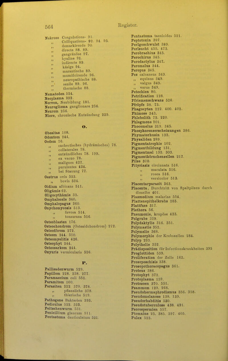 Nekrose Congulations- 91. „ Colliquiitions- 92. 94. 95. demarkironde 90. ]] dirocte 88. 89. „ gangränöse 97. „ hyaline 91. indirecte 89. „ käsige 94. „ marantische 89. mumificirende 96. neuropathische 88. senile 89. 96. thermische 88. Nematoden 524. Neoplasma 232. Nerven, Neubildung 181. Neuroglioma ganglionare 256. Neurom 256. Niere, chronische Entzündung 229. O. Obesitas 108. Odontom 244. Oedem 76. „ cachectisches (hydrämisches) 78. „ coUaterales 78. „ entzündliches 78. 199. ex vacuo 78. „ malignes 427. ,, purulentes 424. „ bei Stauung 77. Oestrus ovis 523. „ bovis 524. Oidium albicans 511. Oligämie 62. Oligocythämie 33. Omphalocele 340. Omphalopagus 360. Onychomycosis 513. ,, favosa 514. ,, tonsurans 516. Osteoblasten 176. Osteochondrom (Osteoidchondrom) 272. Osteofibrom 272. Osteom 244. 350. Osteomyelitis 426. Osteophyt 244. Osteosarkom 244. Ozyuria vermicularis 526. P. Fallisadenwurm 529. Papillom 228. 238. 277. Paramaecium coli 551. Paramitom 160. Parasiten 222. 370. 378. „ pflanzliche 378. ,, thierische 519. Pathogene Bakterien 393. Pediculus 522. 523. Peitschenwurm 531. Penicillium glnucum 511. Pentastoma deuticulatum 521. Pentastoma tacniuides 521. Peptotoxin 397. Perlgeschwulst 389. Perlsucht 455. 473. Perobraohius 345. Perochirus 345. Perodactylus 347. PeromeluB 344. Peropus 34 5. Pes calcaneus 349. ,, equinus 349. „ valgus 349. varus 349. Petechien 80. Petrification 128. Pfriemenschwanz 526. Pfropfe 38. 73. Phagocyten 222. 400. 402. Phimose 343. Phlebolith 72. 220. Phlegmone 201. Phocomelus 319. 345. Phosphorenzerscheinungen 386. Phymatorhusin 132. Physaliden 289. Pigmentatrophie 102. Pigmentbildung 131. Pigmentmal 132. 303. Pigmentkörnchenzellen 217. Pilze 370. Pityriasis circinnata 516. „ maculata 516. ,, rosea 516. ,, versicolor 513. Placentarparasit 363. Placenta, Durchtritt von Spaltpilzen durcli dieselbe 401. Plasmodium malariae 554. Plattenepithelkrebs 285. Plattfuss 317. Plethora 56. Pneumonie, krupöse 433. Polgrube 329. Polydaktylie 316. 351. Polymastie 352. Polymelie 368. Polymorphie der Krebszellen 284. Polyp 233. Polythelie 352. Prädisposition für Infectionskraukheiten 395 Proglottiden 539. Proliferation der Zelle 162. Prosoposchisis 338. Prosopothoracopagus 361. Proteus 386. Protophyt 372. Protoplasma 159. Protozoen 370. 551. Psammom 129. 268. Pseudohermaphrodismus 356. 358. Pseudomelanose 138. 139. Pseudorhabditis 530. Pseudotuberculose 438. 491. Psorospermien 557. Ptomaine 25. 385. 397. 405. Pulex 523.