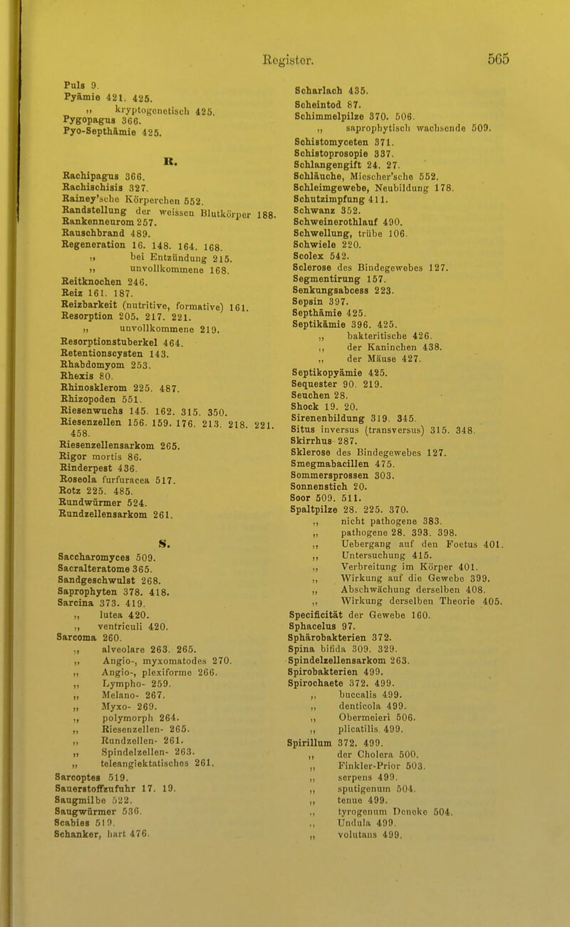 Puls 9. Pyämie 421. 425. ,. kryptogenetisch 425. Pygopagus 366. Pyo-Septhämie 425. B. Rachipagus 366. Rachischisis 327. Rainey'scho Körperclien 652. Randstellung der weissen Blutkürper 188. Rankenneurom257. Rauschbrand 489. Regeneration 16. 148. 164. 168. ,> bei Entzündung 215. „ unvollkommene 168. Reitknochen 246. Reiz 161. 187. Reizbarkeit (nutritive, formative) 161. Resorption 205. 217. 221. „ unvollkommene 219, Resorptionstuberkel 464. Retentionscysten 143. Rhabdomyom 253. Rliezis 80. Rhinosklerom 225. 487. RMzopoden 551. Riesenwuchs 145. 162. 315. 350. Riesenzellen 156. 159. 176. 213. 218 221 458. Riesenzellensarkom 265. Rigor mortis 86. Rinderpest 436. Roseola furfuracea 517. Rotz 225. 485. Rundwürmer 524. Rundzellensarkom 261. S. Saccharomyces 509. Sacralteratome 365. Sandgeschwulst 268. Saprophyten 378. 418. Sarcina 373. 419. „ lutea 420. ,, ventriculi 420. Sarcoma 260. „ alveolare 263. 265. Angio-, myxomatodes 270. Angio-, plexiforme 266. ,, Lympho- 259. „ Melano- 267. „ Myxo- 269. polymorph 264. ,, Riesenzellen- 265. ,, Rundzellcn- 261. „ Spindelzellen- 263. „ teleangiektatischos 261. Sarcoptes 519. SauerstofFzufnhr 17. 19. Saugmilbo 522. Saugwürmer 53G, Scabies 510. Schanker, liart 476. Scharlach 435. Scheintod 87. Schimmelpilze 370. 506. „ saprophytisch wachsende 509. Sohistomyceten 371. Schistoprosopie 837. Schlangengift 24. 27. Schläuche, Miescher'sche 552. Schleimgewebe, Neubildung 178. Schutzimpfung 411. Schwanz 352. Schweinerothlauf 490. Schwellung, trübe 106. Schwiele 220. Scolex 542. Sclerose des Bindegewebes 127. Segmentirung 157. Senkungsabcess 223. Sepsin 397. Septhämie 425. Septikämie 396. 425. „ bakteritische 426. ,, der Kaninchen 438. ,, der Mäuse 427. Septikopyämie 425. Sequester 90. 219. Seuchen 28. Shock 19. 20. Sirenenbildung 319. 345. Situs inversus (transversus) 315. 348. Skirrhus 287. Sklerose des Bindegewebes 127. Smegmabacillen 475. Sommersprossen 303. Sonnenstich 20. Soor 509. 511. Spaltpilze 28. 225. 370. ,, nicht pathogene 383. „ pathogene 28. 393. 398. ,, Uebergang auf den Foetus 401. ,, Untersuchung 415. „ Verbreitung im Körper 401. ,, Wirkung auf die Gewebe 399. „ Abschwächung derselben 408. ,, Wirkung derselben Theorie 405. Specificität der Gewebe 160. Sphacelus 97. Sphärobakterien 372. Spina bifida 309. 329. Spindelzellensarkom 263. Spirobakterien 499. Spirochaete 372. 499. ,, buccalis 499. ,, denticola 499. ,, Obermeieri 506. ,, plicatilis. 499. Spirillum 372. 499. ,, der Cholera 500. „ Finklor-Prior 503. ,, serpens 499. „ sputigonum 504. ,, tenuo 499. ,, tyrogonum Dcnckc 504. ., Undula 499. „ volutans 499.